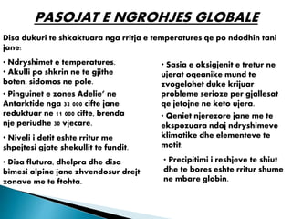 PASOJAT E NGROHJES GLOBALE
Disa dukuri te shkaktuara nga rritja e temperatures qe po ndodhin tani
jane:
• Ndryshimet e temperatures.
• Akulli po shkrin ne te gjithe
boten, sidomos ne pole.
• Pinguinet e zones Adelie’ ne
Antarktide nga 32 000 cifte jane
reduktuar ne 11 000 cifte, brenda
nje periudhe 30 vjecare.
• Niveli i detit eshte rritur me
shpejtesi gjate shekullit te fundit.
• Disa flutura, dhelpra dhe disa
bimesi alpine jane zhvendosur drejt
zonave me te ftohta.
• Precipitimi i reshjeve te shiut
dhe te bores eshte rritur shume
ne mbare globin.
• Sasia e oksigjenit e tretur ne
ujerat oqeanike mund te
zvogelohet duke krijuar
probleme serioze per gjallesat
qe jetojne ne keto ujera.
• Qeniet njerezore jane me te
ekspozuara ndaj ndryshimeve
klimatike dhe elementeve te
motit.
 