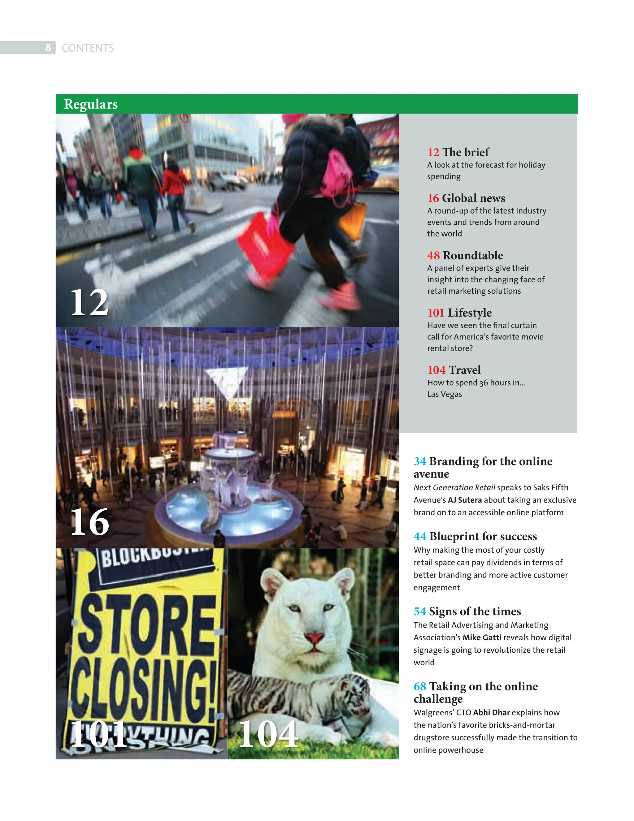 8   CONTENTS



             Regulars


                                 12 The brief
                                 A look at the forecast for holiday
                                 spending

                                 16 Global news
                                 A round-up of the latest industry
                                 events and trends from around
                                 the world

                                 48 Roundtable
                                 A panel of experts give their




              12
                                 insight into the changing face of
                                 retail marketing solutions

                                 101 Lifestyle
                                 Have we seen the ﬁnal curtain
                                 call for America’s favorite movie
                                 rental store?

                                 104 Travel
                                 How to spend 36 hours in…
                                 Las Vegas




                              34 Branding for the online
                              avenue
                              Next Generation Retail speaks to Saks Fifth




              16
                              Avenue’s AJ Sutera about taking an exclusive
                              brand on to an accessible online platform


                              44 Blueprint for success
                              Why making the most of your costly
                              retail space can pay dividends in terms of
                              better branding and more active customer
                              engagement


                              54 Signs of the times
                              The Retail Advertising and Marketing
                              Association’s Mike Gatti reveals how digital
                              signage is going to revolutionize the retail
                              world


                              68 Taking on the online
                              challenge


              101       104
                              Walgreens’ CTO Abhi Dhar explains how
                              the nation’s favorite bricks-and-mortar
                              drugstore successfully made the transition to
                              online powerhouse




CONTENTS.indd 8                                                              08/10/2010 15:29
 