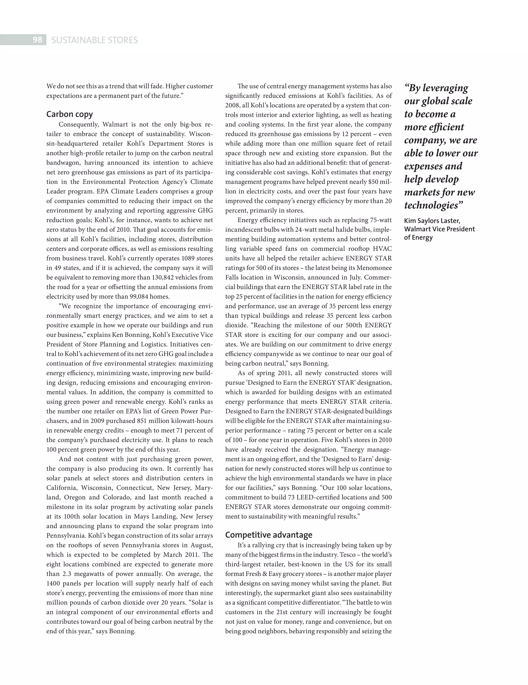 98     SUSTAINABLE STORES



             We do not see this as a trend that will fade. Higher customer         The use of central energy management systems has also         “By leveraging
             expectations are a permanent part of the future.”                significantly reduced emissions at Kohl’s facilities. As of
                                                                              2008, all Kohl’s locations are operated by a system that con-      our global scale
             Carbon copy                                                      trols most interior and exterior lighting, as well as heating      to become a
                  Consequently, Walmart is not the only big-box re-           and cooling systems. In the first year alone, the company
                                                                                                                                                 more efficient
             tailer to embrace the concept of sustainability. Wiscon-         reduced its greenhouse gas emissions by 12 percent – even
             sin-headquartered retailer Kohl’s Department Stores is           while adding more than one million square feet of retail           company, we are
             another high-profile retailer to jump on the carbon neutral      space through new and existing store expansion. But the            able to lower our
             bandwagon, having announced its intention to achieve             initiative has also had an additional benefit: that of generat-
             net zero greenhouse gas emissions as part of its participa-      ing considerable cost savings. Kohl’s estimates that energy
                                                                                                                                                 expenses and
             tion in the Environmental Protection Agency’s Climate            management programs have helped prevent nearly $50 mil-            help develop
             Leader program. EPA Climate Leaders comprises a group            lion in electricity costs, and over the past four years have       markets for new
             of companies committed to reducing their impact on the           improved the company’s energy efficiency by more than 20
             environment by analyzing and reporting aggressive GHG            percent, primarily in stores.
                                                                                                                                                 technologies”
             reduction goals; Kohl’s, for instance, wants to achieve net           Energy efficiency initiatives such as replacing 75-watt       Kim Saylors Laster,
             zero status by the end of 2010. That goal accounts for emis-     incandescent bulbs with 24-watt metal halide bulbs, imple-         Walmart Vice President
             sions at all Kohl’s facilities, including stores, distribution   menting building automation systems and better control-            of Energy
             centers and corporate offices, as well as emissions resulting    ling variable speed fans on commercial rooftop HVAC
             from business travel. Kohl’s currently operates 1089 stores      units have all helped the retailer achieve ENERGY STAR
             in 49 states, and if it is achieved, the company says it will    ratings for 500 of its stores – the latest being its Menomonee
             be equivalent to removing more than 130,842 vehicles from        Falls location in Wisconsin, announced in July. Commer-
             the road for a year or offsetting the annual emissions from      cial buildings that earn the ENERGY STAR label rate in the
             electricity used by more than 99,084 homes.                      top 25 percent of facilities in the nation for energy efficiency
                  “We recognize the importance of encouraging envi-           and performance, use an average of 35 percent less energy
             ronmentally smart energy practices, and we aim to set a          than typical buildings and release 35 percent less carbon
             positive example in how we operate our buildings and run         dioxide. “Reaching the milestone of our 500th ENERGY
             our business,” explains Ken Bonning, Kohl’s Executive Vice       STAR store is exciting for our company and our associ-
             President of Store Planning and Logistics. Initiatives cen-      ates. We are building on our commitment to drive energy
             tral to Kohl’s achievement of its net zero GHG goal include a    efficiency companywide as we continue to near our goal of
             continuation of five environmental strategies: maximizing        being carbon neutral,” says Bonning.
             energy efficiency, minimizing waste, improving new build-             As of spring 2011, all newly constructed stores will
             ing design, reducing emissions and encouraging environ-          pursue ‘Designed to Earn the ENERGY STAR’ designation,
             mental values. In addition, the company is committed to          which is awarded for building designs with an estimated
             using green power and renewable energy. Kohl’s ranks as          energy performance that meets ENERGY STAR criteria.
             the number one retailer on EPA’s list of Green Power Pur-        Designed to Earn the ENERGY STAR-designated buildings
             chasers, and in 2009 purchased 851 million kilowatt-hours        will be eligible for the ENERGY STAR after maintaining su-
             in renewable energy credits – enough to meet 71 percent of       perior performance – rating 75 percent or better on a scale
             the company’s purchased electricity use. It plans to reach       of 100 – for one year in operation. Five Kohl’s stores in 2010
             100 percent green power by the end of this year.                 have already received the designation. “Energy manage-
                  And not content with just purchasing green power,           ment is an ongoing effort, and the ‘Designed to Earn’ desig-
             the company is also producing its own. It currently has          nation for newly constructed stores will help us continue to
             solar panels at select stores and distribution centers in        achieve the high environmental standards we have in place
             California, Wisconsin, Connecticut, New Jersey, Mary-            for our facilities,” says Bonning. “Our 100 solar locations,
             land, Oregon and Colorado, and last month reached a              commitment to build 73 LEED-certified locations and 500
             milestone in its solar program by activating solar panels        ENERGY STAR stores demonstrate our ongoing commit-
             at its 100th solar location in Mays Landing, New Jersey          ment to sustainability with meaningful results.”
             and announcing plans to expand the solar program into
             Pennsylvania. Kohl’s began construction of its solar arrays      Competitive advantage
             on the rooftops of seven Pennsylvania stores in August,               It’s a rallying cry that is increasingly being taken up by
             which is expected to be completed by March 2011. The             many of the biggest firms in the industry. Tesco – the world’s
             eight locations combined are expected to generate more           third-largest retailer, best-known in the US for its small
             than 2.3 megawatts of power annually. On average, the            format Fresh & Easy grocery stores – is another major player
             1400 panels per location will supply nearly half of each         with designs on saving money whilst saving the planet. But
             store’s energy, preventing the emissions of more than nine       interestingly, the supermarket giant also sees sustainability
             million pounds of carbon dioxide over 20 years. “Solar is        as a significant competitive differentiator. “The battle to win
             an integral component of our environmental efforts and           customers in the 21st century will increasingly be fought
             contributes toward our goal of being carbon neutral by the       not just on value for money, range and convenience, but on
             end of this year,” says Bonning.                                 being good neighbors, behaving responsibly and seizing the




SustainableStores.indd 98                                                                                                                                                 08/10/2010 16:09
 