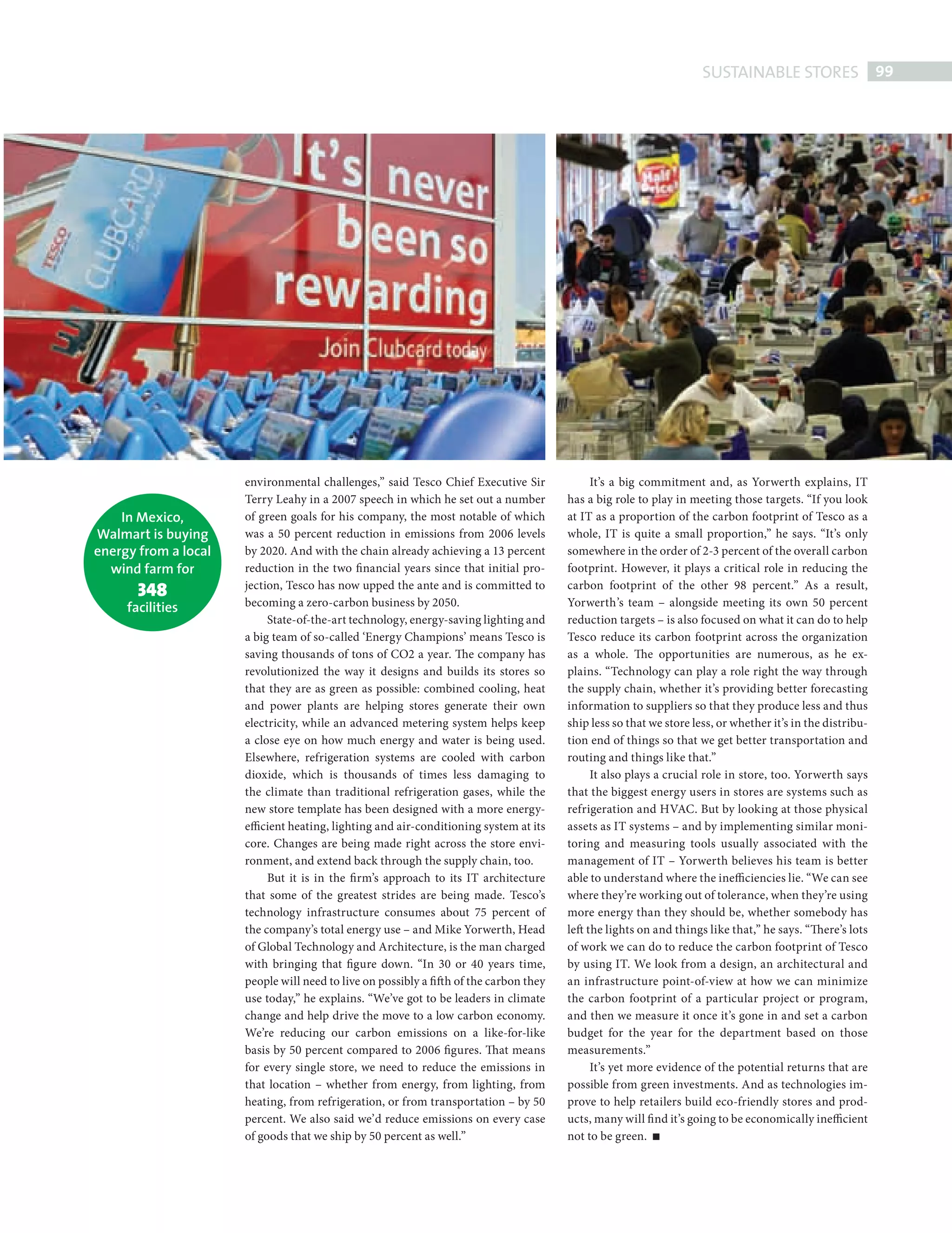 SUSTAINABLE STORES 99




                                      environmental challenges,” said Tesco Chief Executive Sir                It’s a big commitment and, as Yorwerth explains, IT
                                      Terry Leahy in a 2007 speech in which he set out a number          has a big role to play in meeting those targets. “If you look
                    In Mexico,        of green goals for his company, the most notable of which          at IT as a proportion of the carbon footprint of Tesco as a
                Walmart is buying     was a 50 percent reduction in emissions from 2006 levels           whole, IT is quite a small proportion,” he says. “It’s only
                energy from a local   by 2020. And with the chain already achieving a 13 percent         somewhere in the order of 2-3 percent of the overall carbon
                  wind farm for       reduction in the two financial years since that initial pro-       footprint. However, it plays a critical role in reducing the
                            348       jection, Tesco has now upped the ante and is committed to          carbon footprint of the other 98 percent.” As a result,
                       facilities     becoming a zero-carbon business by 2050.                           Yorwerth’s team – alongside meeting its own 50 percent
                                           State-of-the-art technology, energy-saving lighting and       reduction targets – is also focused on what it can do to help
                                      a big team of so-called ‘Energy Champions’ means Tesco is          Tesco reduce its carbon footprint across the organization
                                      saving thousands of tons of CO2 a year. The company has            as a whole. The opportunities are numerous, as he ex-
                                      revolutionized the way it designs and builds its stores so         plains. “Technology can play a role right the way through
                                      that they are as green as possible: combined cooling, heat         the supply chain, whether it’s providing better forecasting
                                      and power plants are helping stores generate their own             information to suppliers so that they produce less and thus
                                      electricity, while an advanced metering system helps keep          ship less so that we store less, or whether it’s in the distribu-
                                      a close eye on how much energy and water is being used.            tion end of things so that we get better transportation and
                                      Elsewhere, refrigeration systems are cooled with carbon            routing and things like that.”
                                      dioxide, which is thousands of times less damaging to                    It also plays a crucial role in store, too. Yorwerth says
                                      the climate than traditional refrigeration gases, while the        that the biggest energy users in stores are systems such as
                                      new store template has been designed with a more energy-           refrigeration and HVAC. But by looking at those physical
                                      efficient heating, lighting and air-conditioning system at its     assets as IT systems – and by implementing similar moni-
                                      core. Changes are being made right across the store envi-          toring and measuring tools usually associated with the
                                      ronment, and extend back through the supply chain, too.            management of IT – Yorwerth believes his team is better
                                           But it is in the firm’s approach to its IT architecture       able to understand where the inefficiencies lie. “We can see
                                      that some of the greatest strides are being made. Tesco’s          where they’re working out of tolerance, when they’re using
                                      technology infrastructure consumes about 75 percent of             more energy than they should be, whether somebody has
                                      the company’s total energy use – and Mike Yorwerth, Head           left the lights on and things like that,” he says. “There’s lots
                                      of Global Technology and Architecture, is the man charged          of work we can do to reduce the carbon footprint of Tesco
                                      with bringing that figure down. “In 30 or 40 years time,           by using IT. We look from a design, an architectural and
                                      people will need to live on possibly a fift h of the carbon they   an infrastructure point-of-view at how we can minimize
                                      use today,” he explains. “We’ve got to be leaders in climate       the carbon footprint of a particular project or program,
                                      change and help drive the move to a low carbon economy.            and then we measure it once it’s gone in and set a carbon
                                      We’re reducing our carbon emissions on a like-for-like             budget for the year for the department based on those
                                      basis by 50 percent compared to 2006 figures. That means           measurements.”
                                      for every single store, we need to reduce the emissions in               It’s yet more evidence of the potential returns that are
                                      that location – whether from energy, from lighting, from           possible from green investments. And as technologies im-
                                      heating, from refrigeration, or from transportation – by 50        prove to help retailers build eco-friendly stores and prod-
                                      percent. We also said we’d reduce emissions on every case          ucts, many will fi nd it’s going to be economically inefficient
                                      of goods that we ship by 50 percent as well.”                      not to be green.




SustainableStores.indd 99                                                                                                                                               08/10/2010 15:34
 