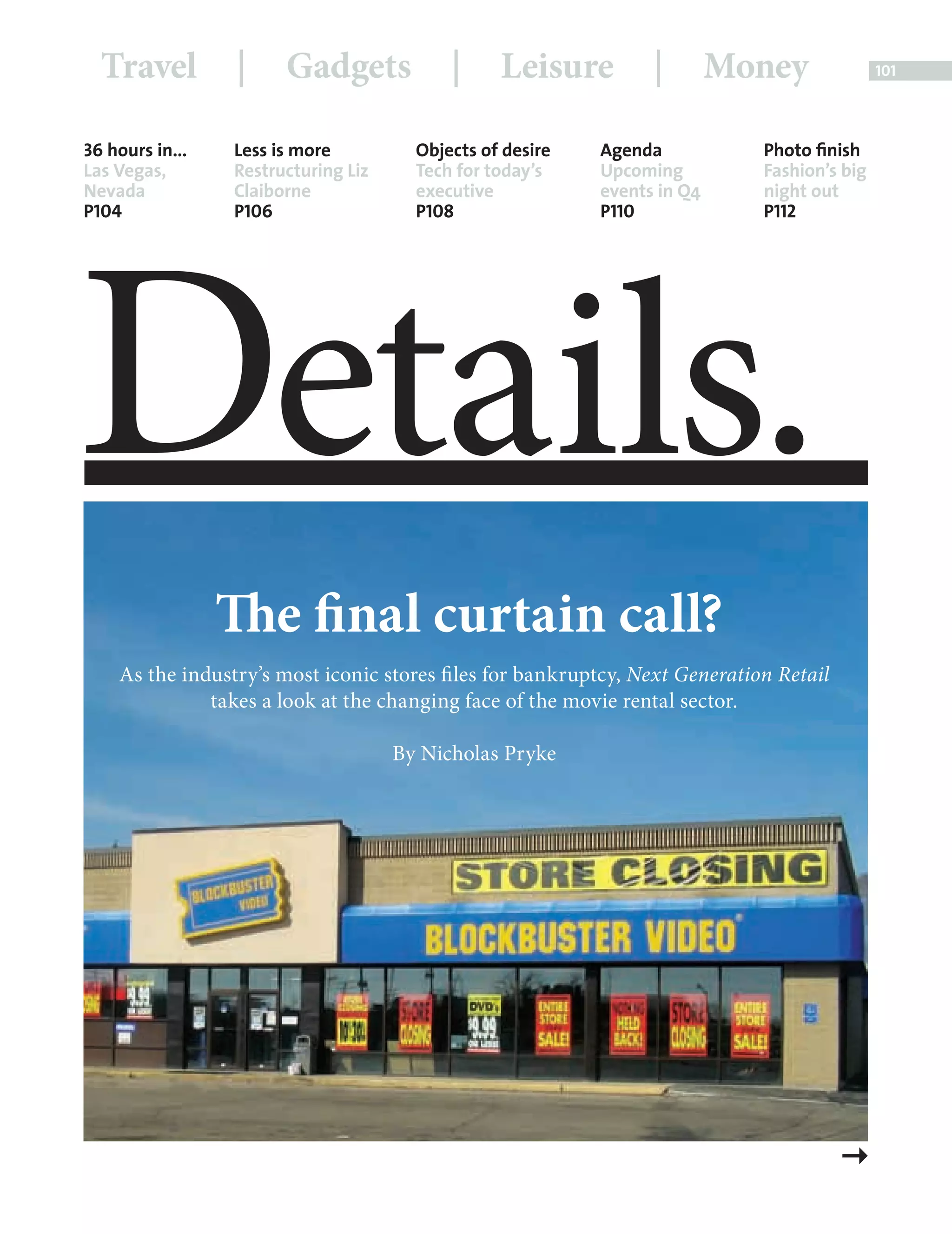 Travel           |     Gadgets             |     Leisure         |        Money               101




             36 hours in...       Less is more          Objects of desire   Agenda             Photo ﬁnish
             Las Vegas,           Restructuring Liz     Tech for today’s    Upcoming           Fashion’s big
             Nevada               Claiborne             executive           events in Q4       night out




            Details.
             P104                 P106                  P108                P110               P112




                                The final curtain call?
                     As the industry’s most iconic stores fi les for bankruptcy, Next Generation Retail
                               takes a look at the changing face of the movie rental sector.

                                                      By Nicholas Pryke




Back Section new.indd 101                                                                                  08/10/2010 15:07
 