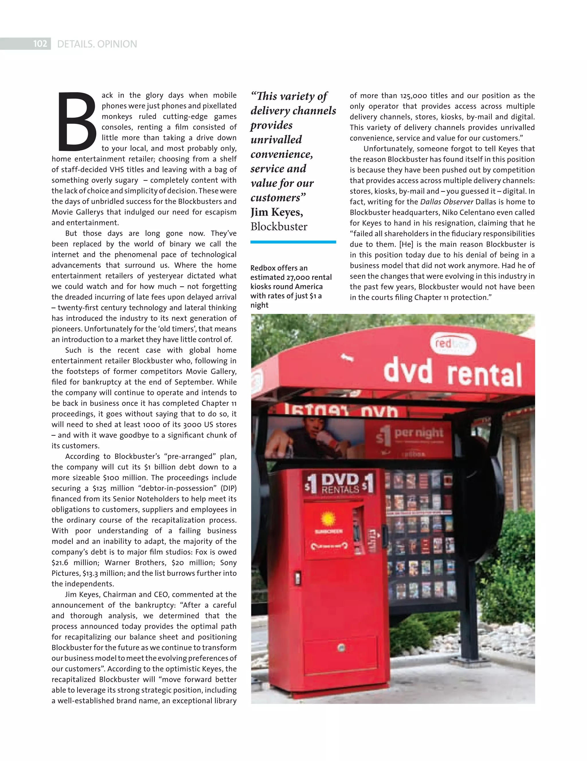 102     DETAILS. OPINION




             B
                             ack in the glory days when mobile            “This variety of          of more than 125,000 titles and our position as the
                             phones were just phones and pixellated                                 only operator that provides access across multiple
                             monkeys ruled cutting-edge games
                                                                          delivery channels         delivery channels, stores, kiosks, by-mail and digital.
                             consoles, renting a ﬁlm consisted of         provides                  This variety of delivery channels provides unrivalled
                             little more than taking a drive down         unrivalled                convenience, service and value for our customers.”
                             to your local, and most probably only,                                      Unfortunately, someone forgot to tell Keyes that
             home entertainment retailer; choosing from a shelf           convenience,              the reason Blockbuster has found itself in this position
             of staff-decided VHS titles and leaving with a bag of        service and               is because they have been pushed out by competition
             something overly sugary – completely content with                                      that provides access across multiple delivery channels:
                                                                          value for our
             the lack of choice and simplicity of decision. These were                              stores, kiosks, by-mail and – you guessed it – digital. In
             the days of unbridled success for the Blockbusters and       customers”                fact, writing for the Dallas Observer Dallas is home to
             Movie Gallerys that indulged our need for escapism           Jim Keyes,                Blockbuster headquarters, Niko Celentano even called
             and entertainment.                                                                     for Keyes to hand in his resignation, claiming that he
                  But those days are long gone now. They’ve
                                                                          Blockbuster               “failed all shareholders in the ﬁduciary responsibilities
             been replaced by the world of binary we call the                                       due to them. [He] is the main reason Blockbuster is
             internet and the phenomenal pace of technological                                      in this position today due to his denial of being in a
             advancements that surround us. Where the home                Redbox offers an          business model that did not work anymore. Had he of
             entertainment retailers of yesteryear dictated what          estimated 27,000 rental   seen the changes that were evolving in this industry in
             we could watch and for how much – not forgetting             kiosks round America      the past few years, Blockbuster would not have been
             the dreaded incurring of late fees upon delayed arrival      with rates of just $1 a   in the courts ﬁling Chapter 11 protection.”
             – twenty-ﬁrst century technology and lateral thinking        night
             has introduced the industry to its next generation of
             pioneers. Unfortunately for the ‘old timers’, that means
             an introduction to a market they have little control of.
                  Such is the recent case with global home
             entertainment retailer Blockbuster who, following in
             the footsteps of former competitors Movie Gallery,
             ﬁled for bankruptcy at the end of September. While
             the company will continue to operate and intends to
             be back in business once it has completed Chapter 11
             proceedings, it goes without saying that to do so, it
             will need to shed at least 1000 of its 3000 US stores
             – and with it wave goodbye to a signiﬁcant chunk of
             its customers.
                  According to Blockbuster’s “pre-arranged” plan,
             the company will cut its $1 billion debt down to a
             more sizeable $100 million. The proceedings include
             securing a $125 million “debtor-in-possession” (DIP)
             ﬁnanced from its Senior Noteholders to help meet its
             obligations to customers, suppliers and employees in
             the ordinary course of the recapitalization process.
             With poor understanding of a failing business
             model and an inability to adapt, the majority of the
             company’s debt is to major ﬁlm studios: Fox is owed
             $21.6 million; Warner Brothers, $20 million; Sony
             Pictures, $13.3 million; and the list burrows further into
             the independents.
                  Jim Keyes, Chairman and CEO, commented at the
             announcement of the bankruptcy: “After a careful
             and thorough analysis, we determined that the
             process announced today provides the optimal path
             for recapitalizing our balance sheet and positioning
             Blockbuster for the future as we continue to transform
             our business model to meet the evolving preferences of
             our customers”. According to the optimistic Keyes, the
             recapitalized Blockbuster will “move forward better
             able to leverage its strong strategic position, including
             a well-established brand name, an exceptional library




Back Section new.indd 102                                                                                                                                    08/10/2010 15:07
 