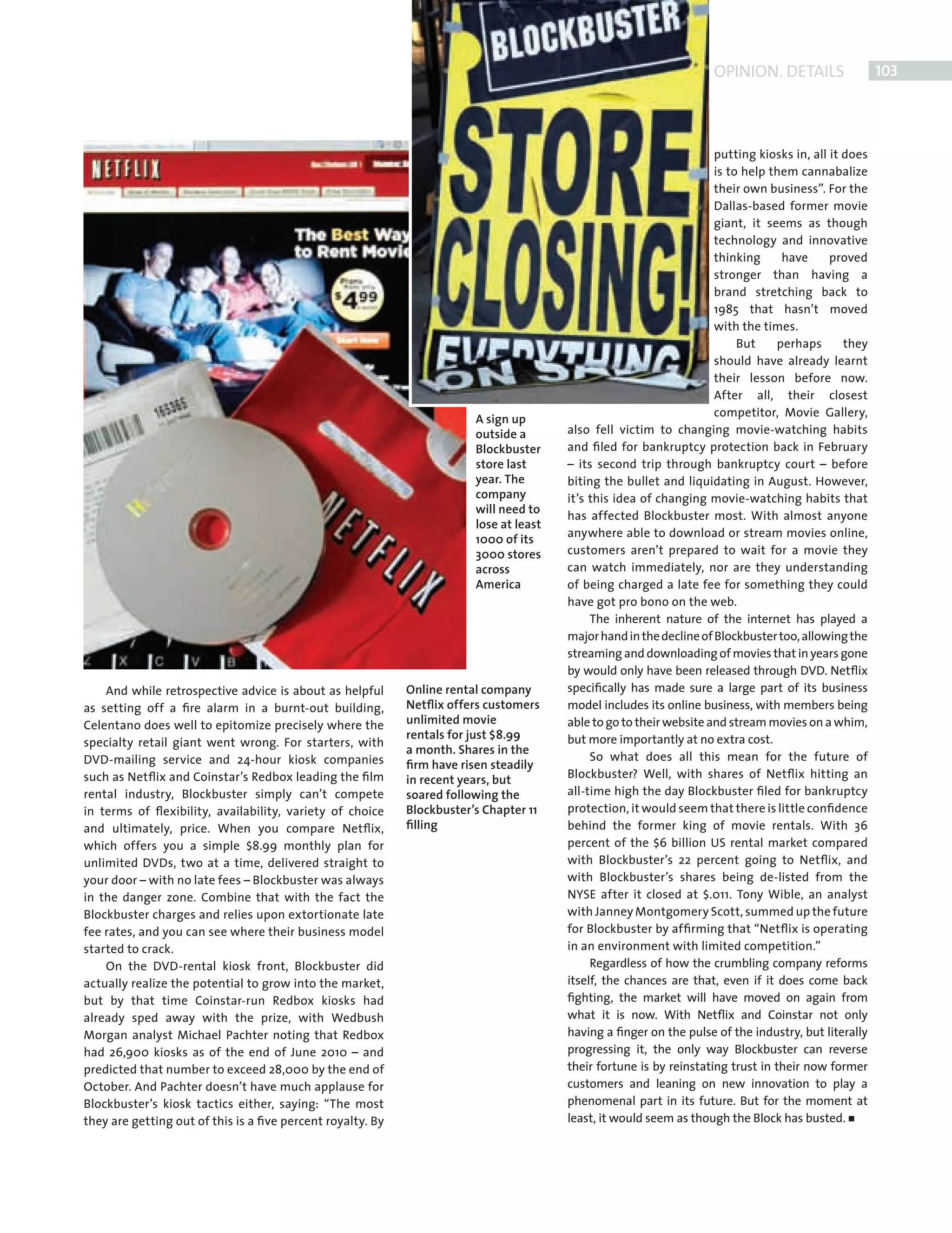 OPINION. DETAILS                  103




                                                                                                                                  putting kiosks in, all it does
                                                                                                                                  is to help them cannabalize
                                                                                                                                  their own business”. For the
                                                                                                                                  Dallas-based former movie
                                                                                                                                  giant, it seems as though
                                                                                                                                  technology and innovative
                                                                                                                                  thinking      have     proved
                                                                                                                                  stronger than having a
                                                                                                                                  brand stretching back to
                                                                                                                                  1985 that hasn’t moved
                                                                                                                                  with the times.
                                                                                                                                       But     perhaps      they
                                                                                                                                  should have already learnt
                                                                                                                                  their lesson before now.
                                                                                                                                  After all, their closest
                                                                                                                                  competitor, Movie Gallery,
                                                                                     A sign up
                                                                                     outside a       also fell victim to changing movie-watching habits
                                                                                     Blockbuster     and ﬁled for bankruptcy protection back in February
                                                                                     store last      – its second trip through bankruptcy court – before
                                                                                     year. The       biting the bullet and liquidating in August. However,
                                                                                     company         it’s this idea of changing movie-watching habits that
                                                                                     will need to
                                                                                                     has affected Blockbuster most. With almost anyone
                                                                                     lose at least
                                                                                                     anywhere able to download or stream movies online,
                                                                                     1000 of its
                                                                                     3000 stores     customers aren’t prepared to wait for a movie they
                                                                                     across          can watch immediately, nor are they understanding
                                                                                     America         of being charged a late fee for something they could
                                                                                                     have got pro bono on the web.
                                                                                                          The inherent nature of the internet has played a
                                                                                                     major hand in the decline of Blockbuster too, allowing the
                                                                                                     streaming and downloading of movies that in years gone
                                                                                                     by would only have been released through DVD. Netﬂix
                 And while retrospective advice is about as helpful      Online rental company       speciﬁcally has made sure a large part of its business
             as setting off a ﬁre alarm in a burnt-out building,         Netﬂix offers customers     model includes its online business, with members being
             Celentano does well to epitomize precisely where the        unlimited movie             able to go to their website and stream movies on a whim,
                                                                         rentals for just $8.99      but more importantly at no extra cost.
             specialty retail giant went wrong. For starters, with
                                                                         a month. Shares in the
             DVD-mailing service and 24-hour kiosk companies                                              So what does all this mean for the future of
                                                                         ﬁrm have risen steadily
             such as Netﬂix and Coinstar’s Redbox leading the ﬁlm        in recent years, but        Blockbuster? Well, with shares of Netﬂix hitting an
             rental industry, Blockbuster simply can’t compete           soared following the        all-time high the day Blockbuster ﬁled for bankruptcy
             in terms of ﬂexibility, availability, variety of choice     Blockbuster’s Chapter 11    protection, it would seem that there is little conﬁdence
             and ultimately, price. When you compare Netﬂix,             ﬁlling                      behind the former king of movie rentals. With 36
             which offers you a simple $8.99 monthly plan for                                        percent of the $6 billion US rental market compared
             unlimited DVDs, two at a time, delivered straight to                                    with Blockbuster’s 22 percent going to Netﬂix, and
             your door – with no late fees – Blockbuster was always                                  with Blockbuster’s shares being de-listed from the
             in the danger zone. Combine that with the fact the                                      NYSE after it closed at $.011. Tony Wible, an analyst
             Blockbuster charges and relies upon extortionate late                                   with Janney Montgomery Scott, summed up the future
             fee rates, and you can see where their business model                                   for Blockbuster by afﬁrming that “Netﬂix is operating
             started to crack.                                                                       in an environment with limited competition.”
                 On the DVD-rental kiosk front, Blockbuster did                                           Regardless of how the crumbling company reforms
             actually realize the potential to grow into the market,                                 itself, the chances are that, even if it does come back
             but by that time Coinstar-run Redbox kiosks had                                         ﬁghting, the market will have moved on again from
             already sped away with the prize, with Wedbush                                          what it is now. With Netﬂix and Coinstar not only
             Morgan analyst Michael Pachter noting that Redbox                                       having a ﬁnger on the pulse of the industry, but literally
             had 26,900 kiosks as of the end of June 2010 – and                                      progressing it, the only way Blockbuster can reverse
             predicted that number to exceed 28,000 by the end of                                    their fortune is by reinstating trust in their now former
             October. And Pachter doesn’t have much applause for                                     customers and leaning on new innovation to play a
             Blockbuster’s kiosk tactics either, saying: “The most                                   phenomenal part in its future. But for the moment at
             they are getting out of this is a ﬁve percent royalty. By                               least, it would seem as though the Block has busted.




Back Section new.indd 103                                                                                                                                      08/10/2010 15:07
 