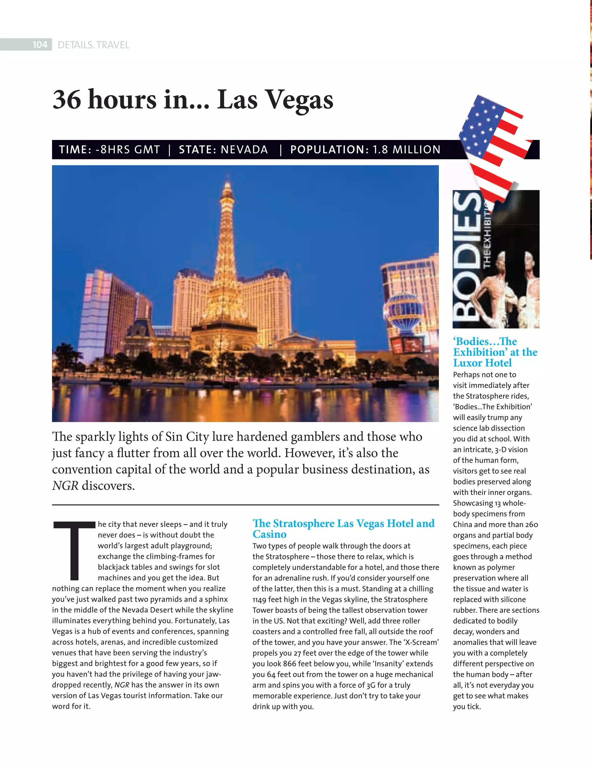 104     DETAILS. TRAVEL




             36 hours in... Las Vegas
               TIME : -8HRS GMT | STATE : NEVADA | POPUL ATION : 1.8 MILLION




                                                                                                                                   ‘Bodies…The
                                                                                                                                   Exhibition’ at the
                                                                                                                                   Luxor Hotel
                                                                                                                                   Perhaps not one to
                                                                                                                                   visit immediately after
                                                                                                                                   the Stratosphere rides,
                                                                                                                                   ‘Bodies…The Exhibition’
                                                                                                                                   will easily trump any
                                                                                                                                   science lab dissection
             The sparkly lights of Sin City lure hardened gamblers and those who                                                   you did at school. With
                                                                                                                                   an intricate, 3-D vision
             just fancy a flutter from all over the world. However, it’s also the                                                  of the human form,
             convention capital of the world and a popular business destination, as                                                visitors get to see real
                                                                                                                                   bodies preserved along
             NGR discovers.




             T
                                                                                                                                   with their inner organs.
                                                                                                                                   Showcasing 13 whole-
                                                                                                                                   body specimens from
                           he city that never sleeps – and it truly   The Stratosphere Las Vegas Hotel and                         China and more than 260
                           never does – is without doubt the          Casino                                                       organs and partial body
                           world’s largest adult playground;          Two types of people walk through the doors at                specimens, each piece
                           exchange the climbing-frames for           the Stratosphere – those there to relax, which is            goes through a method
                           blackjack tables and swings for slot       completely understandable for a hotel, and those there       known as polymer
                           machines and you get the idea. But         for an adrenaline rush. If you’d consider yourself one       preservation where all
             nothing can replace the moment when you realize          of the latter, then this is a must. Standing at a chilling   the tissue and water is
             you’ve just walked past two pyramids and a sphinx        1149 feet high in the Vegas skyline, the Stratosphere        replaced with silicone
             in the middle of the Nevada Desert while the skyline     Tower boasts of being the tallest observation tower          rubber. There are sections
             illuminates everything behind you. Fortunately, Las      in the US. Not that exciting? Well, add three roller         dedicated to bodily
             Vegas is a hub of events and conferences, spanning       coasters and a controlled free fall, all outside the roof    decay, wonders and
             across hotels, arenas, and incredible customized         of the tower, and you have your answer. The ‘X-Scream’       anomalies that will leave
             venues that have been serving the industry’s             propels you 27 feet over the edge of the tower while         you with a completely
             biggest and brightest for a good few years, so if        you look 866 feet below you, while ‘Insanity’ extends        different perspective on
             you haven’t had the privilege of having your jaw-        you 64 feet out from the tower on a huge mechanical          the human body – after
             dropped recently, NGR has the answer in its own          arm and spins you with a force of 3G for a truly             all, it’s not everyday you
             version of Las Vegas tourist information. Take our       memorable experience. Just don’t try to take your            get to see what makes
             word for it.                                             drink up with you.                                           you tick.




Back Section new.indd 104                                                                                                                                   08/10/2010 15:07
 