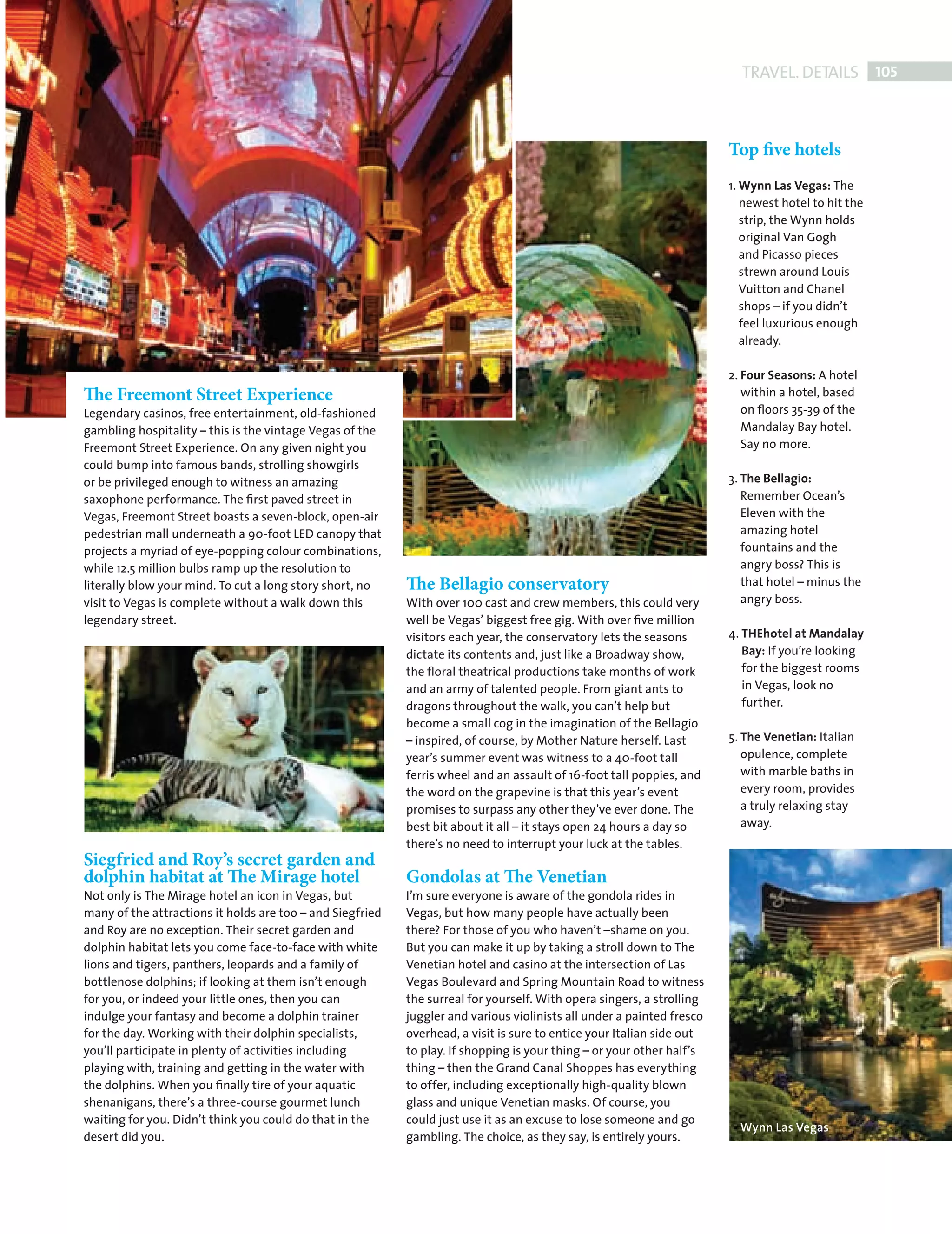 TRAVEL. DETAILS 105



                                                                                                                                    Top five hotels
                                                                                                                                    1. Wynn Las Vegas: The
                                                                                                                                       newest hotel to hit the
                                                                                                                                       strip, the Wynn holds
                                                                                                                                       original Van Gogh
                                                                                                                                       and Picasso pieces
                                                                                                                                       strewn around Louis
                                                                                                                                       Vuitton and Chanel
                                                                                                                                       shops – if you didn’t
                                                                                                                                       feel luxurious enough
                                                                                                                                       already.

                                                                                                                                    2. Four Seasons: A hotel
             The Freemont Street Experience                                                                                            within a hotel, based
             Legendary casinos, free entertainment, old-fashioned                                                                      on ﬂoors 35-39 of the
             gambling hospitality – this is the vintage Vegas of the                                                                   Mandalay Bay hotel.
             Freemont Street Experience. On any given night you                                                                        Say no more.
             could bump into famous bands, strolling showgirls
             or be privileged enough to witness an amazing                                                                          3. The Bellagio:
             saxophone performance. The ﬁrst paved street in                                                                           Remember Ocean’s
             Vegas, Freemont Street boasts a seven-block, open-air                                                                     Eleven with the
             pedestrian mall underneath a 90-foot LED canopy that                                                                      amazing hotel
             projects a myriad of eye-popping colour combinations,                                                                     fountains and the
             while 12.5 million bulbs ramp up the resolution to                                                                        angry boss? This is
             literally blow your mind. To cut a long story short, no    The Bellagio conservatory                                      that hotel – minus the
             visit to Vegas is complete without a walk down this        With over 100 cast and crew members, this could very           angry boss.
             legendary street.                                          well be Vegas’ biggest free gig. With over ﬁve million
                                                                        visitors each year, the conservatory lets the seasons       4. THEhotel at Mandalay
                                                                        dictate its contents and, just like a Broadway show,           Bay: If you’re looking
                                                                        the ﬂoral theatrical productions take months of work           for the biggest rooms
                                                                        and an army of talented people. From giant ants to             in Vegas, look no
                                                                        dragons throughout the walk, you can’t help but                further.
                                                                        become a small cog in the imagination of the Bellagio
                                                                        – inspired, of course, by Mother Nature herself. Last       5. The Venetian: Italian
                                                                        year’s summer event was witness to a 40-foot tall              opulence, complete
                                                                        ferris wheel and an assault of 16-foot tall poppies, and       with marble baths in
                                                                        the word on the grapevine is that this year’s event            every room, provides
                                                                        promises to surpass any other they’ve ever done. The           a truly relaxing stay
                                                                        best bit about it all – it stays open 24 hours a day so        away.
                                                                        there’s no need to interrupt your luck at the tables.
             Siegfried and Roy’s secret garden and
             dolphin habitat at The Mirage hotel                        Gondolas at The Venetian
             Not only is The Mirage hotel an icon in Vegas, but         I’m sure everyone is aware of the gondola rides in
             many of the attractions it holds are too – and Siegfried   Vegas, but how many people have actually been
             and Roy are no exception. Their secret garden and          there? For those of you who haven’t –shame on you.
             dolphin habitat lets you come face-to-face with white      But you can make it up by taking a stroll down to The
             lions and tigers, panthers, leopards and a family of       Venetian hotel and casino at the intersection of Las
             bottlenose dolphins; if looking at them isn’t enough       Vegas Boulevard and Spring Mountain Road to witness
             for you, or indeed your little ones, then you can          the surreal for yourself. With opera singers, a strolling
             indulge your fantasy and become a dolphin trainer          juggler and various violinists all under a painted fresco
             for the day. Working with their dolphin specialists,       overhead, a visit is sure to entice your Italian side out
             you’ll participate in plenty of activities including       to play. If shopping is your thing – or your other half’s
             playing with, training and getting in the water with       thing – then the Grand Canal Shoppes has everything
             the dolphins. When you ﬁnally tire of your aquatic         to offer, including exceptionally high-quality blown
             shenanigans, there’s a three-course gourmet lunch          glass and unique Venetian masks. Of course, you
             waiting for you. Didn’t think you could do that in the     could just use it as an excuse to lose someone and go
                                                                                                                                      Wynn Las Vegas
             desert did you.                                            gambling. The choice, as they say, is entirely yours.




Back Section new.indd 105                                                                                                                                       08/10/2010 15:08
 