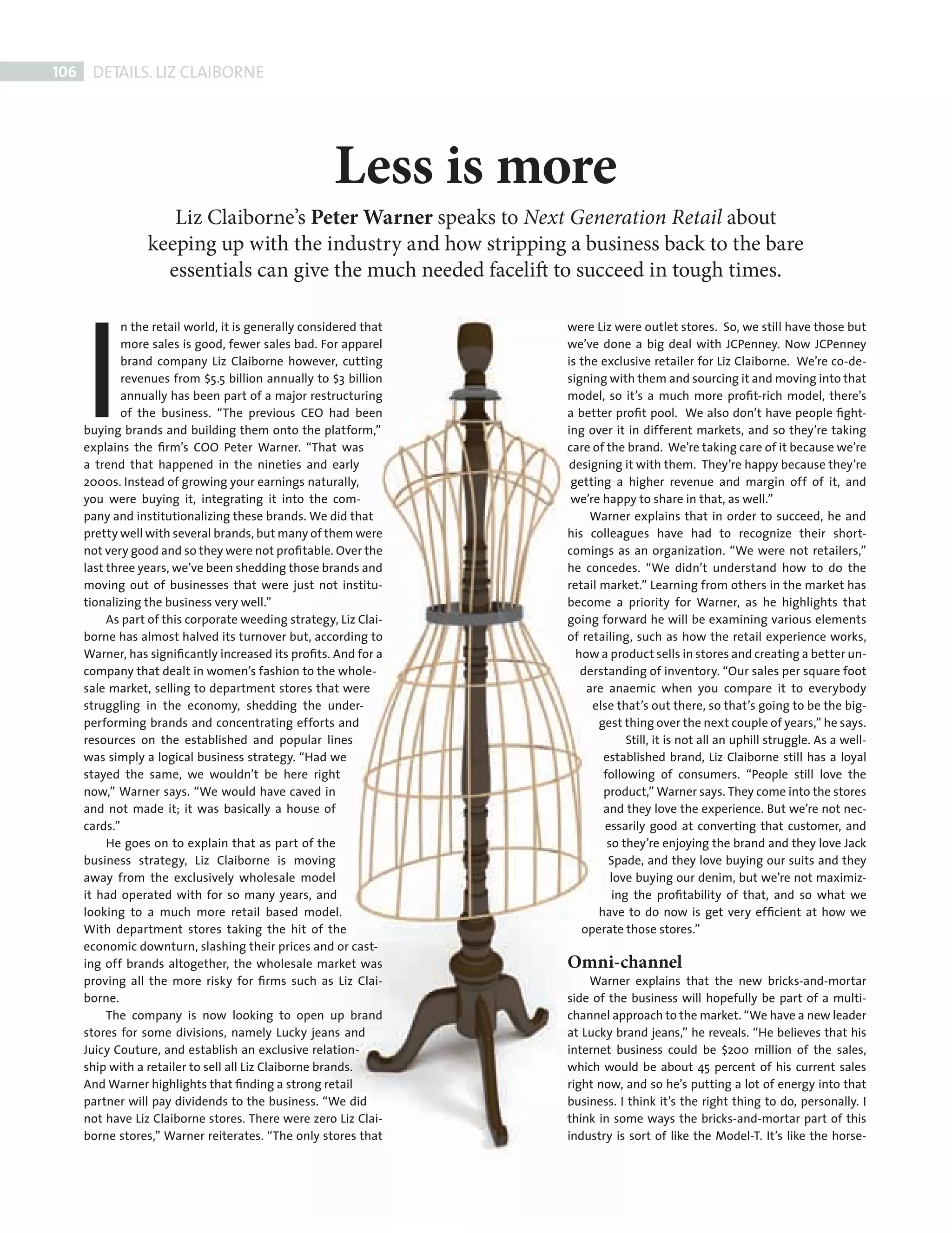 106     DETAILS. LIZ CLAIBORNE




                                                              Less is more
                               Liz Claiborne’s Peter Warner speaks to Next Generation Retail about
                            keeping up with the industry and how stripping a business back to the bare




             I
                              essentials can give the much needed facelift to succeed in tough times.

                     n the retail world, it is generally considered that   were Liz were outlet stores. So, we still have those but
                     more sales is good, fewer sales bad. For apparel      we’ve done a big deal with JCPenney. Now JCPenney
                     brand company Liz Claiborne however, cutting          is the exclusive retailer for Liz Claiborne. We’re co-de-
                     revenues from $5.5 billion annually to $3 billion     signing with them and sourcing it and moving into that
                     annually has been part of a major restructuring       model, so it’s a much more proﬁt-rich model, there’s
                     of the business. “The previous CEO had been           a better proﬁt pool. We also don’t have people ﬁght-
             buying brands and building them onto the platform,”           ing over it in different markets, and so they’re taking
             explains the ﬁrm’s COO Peter Warner. “That was                care of the brand. We’re taking care of it because we’re
             a trend that happened in the nineties and early               designing it with them. They’re happy because they’re
             2000s. Instead of growing your earnings naturally,             getting a higher revenue and margin off of it, and
             you were buying it, integrating it into the com-               we’re happy to share in that, as well.”
             pany and institutionalizing these brands. We did that              Warner explains that in order to succeed, he and
             pretty well with several brands, but many of them were        his colleagues have had to recognize their short-
             not very good and so they were not proﬁtable. Over the        comings as an organization. “We were not retailers,”
             last three years, we’ve been shedding those brands and        he concedes. “We didn’t understand how to do the
             moving out of businesses that were just not institu-          retail market.” Learning from others in the market has
             tionalizing the business very well.”                          become a priority for Warner, as he highlights that
                  As part of this corporate weeding strategy, Liz Clai-    going forward he will be examining various elements
             borne has almost halved its turnover but, according to        of retailing, such as how the retail experience works,
             Warner, has signiﬁcantly increased its proﬁts. And for a        how a product sells in stores and creating a better un-
             company that dealt in women’s fashion to the whole-              derstanding of inventory. “Our sales per square foot
             sale market, selling to department stores that were               are anaemic when you compare it to everybody
             struggling in the economy, shedding the under-                     else that’s out there, so that’s going to be the big-
             performing brands and concentrating efforts and                      gest thing over the next couple of years,” he says.
             resources on the established and popular lines                             Still, it is not all an uphill struggle. As a well-
             was simply a logical business strategy. “Had we                       established brand, Liz Claiborne still has a loyal
             stayed the same, we wouldn’t be here right                            following of consumers. “People still love the
             now,” Warner says. “We would have caved in                            product,” Warner says. They come into the stores
             and not made it; it was basically a house of                          and they love the experience. But we’re not nec-
             cards.”                                                               essarily good at converting that customer, and
                  He goes on to explain that as part of the                         so they’re enjoying the brand and they love Jack
             business strategy, Liz Claiborne is moving                             Spade, and they love buying our suits and they
             away from the exclusively wholesale model                               love buying our denim, but we’re not maximiz-
             it had operated with for so many years, and                             ing the proﬁtability of that, and so what we
             looking to a much more retail based model.                           have to do now is get very efﬁcient at how we
             With department stores taking the hit of the                     operate those stores.”
             economic downturn, slashing their prices and or cast-
             ing off brands altogether, the wholesale market was           Omni-channel
             proving all the more risky for ﬁrms such as Liz Clai-             Warner explains that the new bricks-and-mortar
             borne.                                                        side of the business will hopefully be part of a multi-
                  The company is now looking to open up brand              channel approach to the market. “We have a new leader
             stores for some divisions, namely Lucky jeans and             at Lucky brand jeans,” he reveals. “He believes that his
             Juicy Couture, and establish an exclusive relation-           internet business could be $200 million of the sales,
             ship with a retailer to sell all Liz Claiborne brands.        which would be about 45 percent of his current sales
             And Warner highlights that ﬁnding a strong retail             right now, and so he’s putting a lot of energy into that
             partner will pay dividends to the business. “We did           business. I think it’s the right thing to do, personally. I
             not have Liz Claiborne stores. There were zero Liz Clai-      think in some ways the bricks-and-mortar part of this
             borne stores,” Warner reiterates. “The only stores that       industry is sort of like the Model-T. It’s like the horse-




Back Section new.indd 106                                                                                                                 08/10/2010 15:08
 