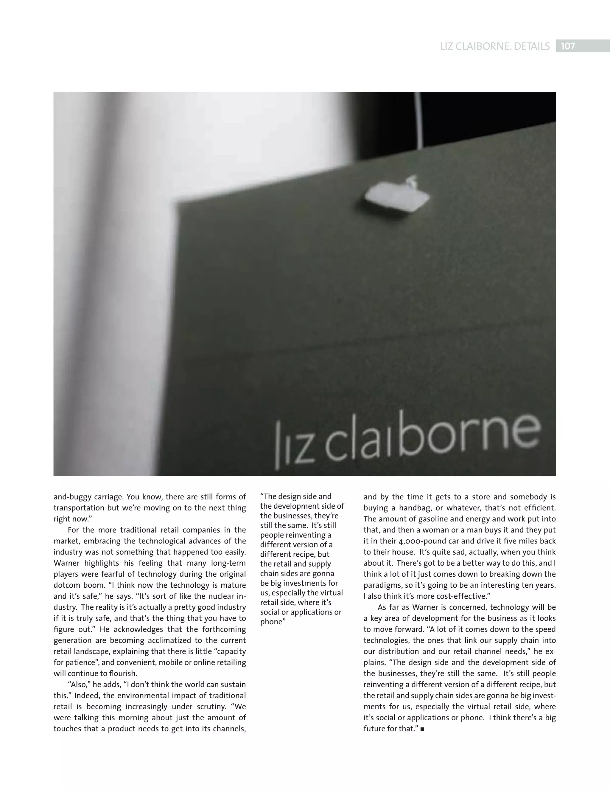 LIZ CLAIBORNE. DETAILS 107




             and-buggy carriage. You know, there are still forms of        “The design side and         and by the time it gets to a store and somebody is
             transportation but we’re moving on to the next thing          the development side of      buying a handbag, or whatever, that’s not efﬁcient.
             right now.”                                                   the businesses, they’re      The amount of gasoline and energy and work put into
                                                                           still the same. It’s still
                   For the more traditional retail companies in the                                     that, and then a woman or a man buys it and they put
                                                                           people reinventing a
             market, embracing the technological advances of the           different version of a       it in their 4,000-pound car and drive it ﬁve miles back
             industry was not something that happened too easily.          different recipe, but        to their house. It’s quite sad, actually, when you think
             Warner highlights his feeling that many long-term             the retail and supply        about it. There’s got to be a better way to do this, and I
             players were fearful of technology during the original        chain sides are gonna        think a lot of it just comes down to breaking down the
             dotcom boom. “I think now the technology is mature            be big investments for       paradigms, so it’s going to be an interesting ten years.
             and it’s safe,” he says. “It’s sort of like the nuclear in-   us, especially the virtual   I also think it’s more cost-effective.”
                                                                           retail side, where it’s
             dustry. The reality is it’s actually a pretty good industry                                      As far as Warner is concerned, technology will be
                                                                           social or applications or
             if it is truly safe, and that’s the thing that you have to    phone”                       a key area of development for the business as it looks
             ﬁgure out.” He acknowledges that the forthcoming                                           to move forward. “A lot of it comes down to the speed
             generation are becoming acclimatized to the current                                        technologies, the ones that link our supply chain into
             retail landscape, explaining that there is little “capacity                                our distribution and our retail channel needs,” he ex-
             for patience”, and convenient, mobile or online retailing                                  plains. “The design side and the development side of
             will continue to ﬂourish.                                                                  the businesses, they’re still the same. It’s still people
                   “Also,” he adds, “I don’t think the world can sustain                                reinventing a different version of a different recipe, but
             this.” Indeed, the environmental impact of traditional                                     the retail and supply chain sides are gonna be big invest-
             retail is becoming increasingly under scrutiny. “We                                        ments for us, especially the virtual retail side, where
             were talking this morning about just the amount of                                         it’s social or applications or phone. I think there’s a big
             touches that a product needs to get into its channels,                                     future for that.”




Back Section new.indd 107                                                                                                                                         08/10/2010 15:08
 