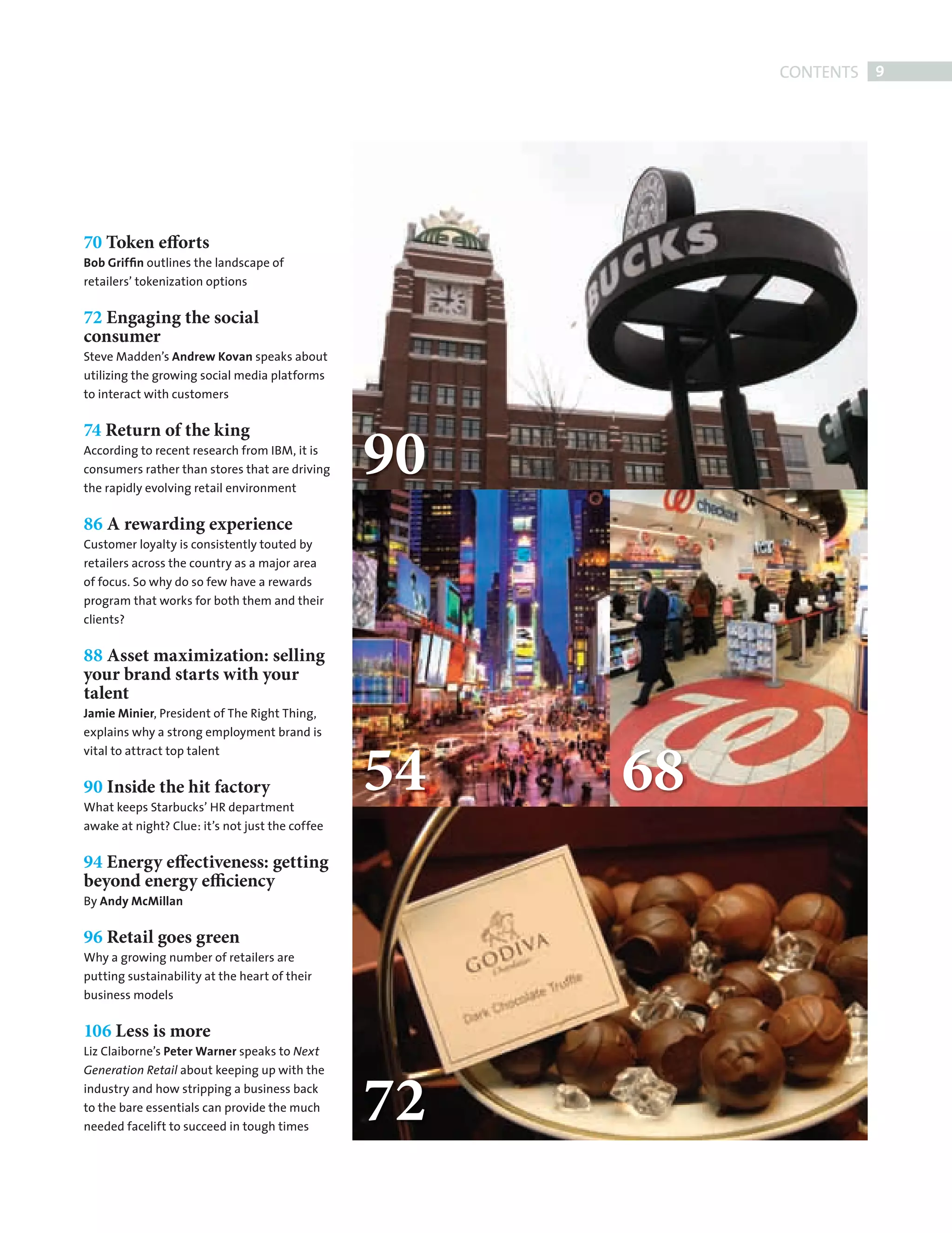 CONTENTS 9




           70 Token efforts
           Bob Grifﬁn outlines the landscape of
           retailers’ tokenization options


           72 Engaging the social
           consumer
           Steve Madden’s Andrew Kovan speaks about
           utilizing the growing social media platforms
           to interact with customers




                                                            90
           74 Return of the king
           According to recent research from IBM, it is
           consumers rather than stores that are driving
           the rapidly evolving retail environment


           86 A rewarding experience
           Customer loyalty is consistently touted by
           retailers across the country as a major area
           of focus. So why do so few have a rewards
           program that works for both them and their
           clients?

           88 Asset maximization: selling
           your brand starts with your
           talent
           Jamie Minier, President of The Right Thing,
           explains why a strong employment brand is



                                                            54   68
           vital to attract top talent


           90 Inside the hit factory
           What keeps Starbucks’ HR department
           awake at night? Clue: it’s not just the coffee


           94 Energy effectiveness: getting
           beyond energy efficiency
           By Andy McMillan


           96 Retail goes green
           Why a growing number of retailers are
           putting sustainability at the heart of their
           business models


           106 Less is more
           Liz Claiborne’s Peter Warner speaks to Next




                                                            72
                                                            00
           Generation Retail about keeping up with the
           industry and how stripping a business back
           to the bare essentials can provide the much
           needed facelift to succeed in tough times




CONTENTS.indd 9                                                              08/10/2010 15:29
 