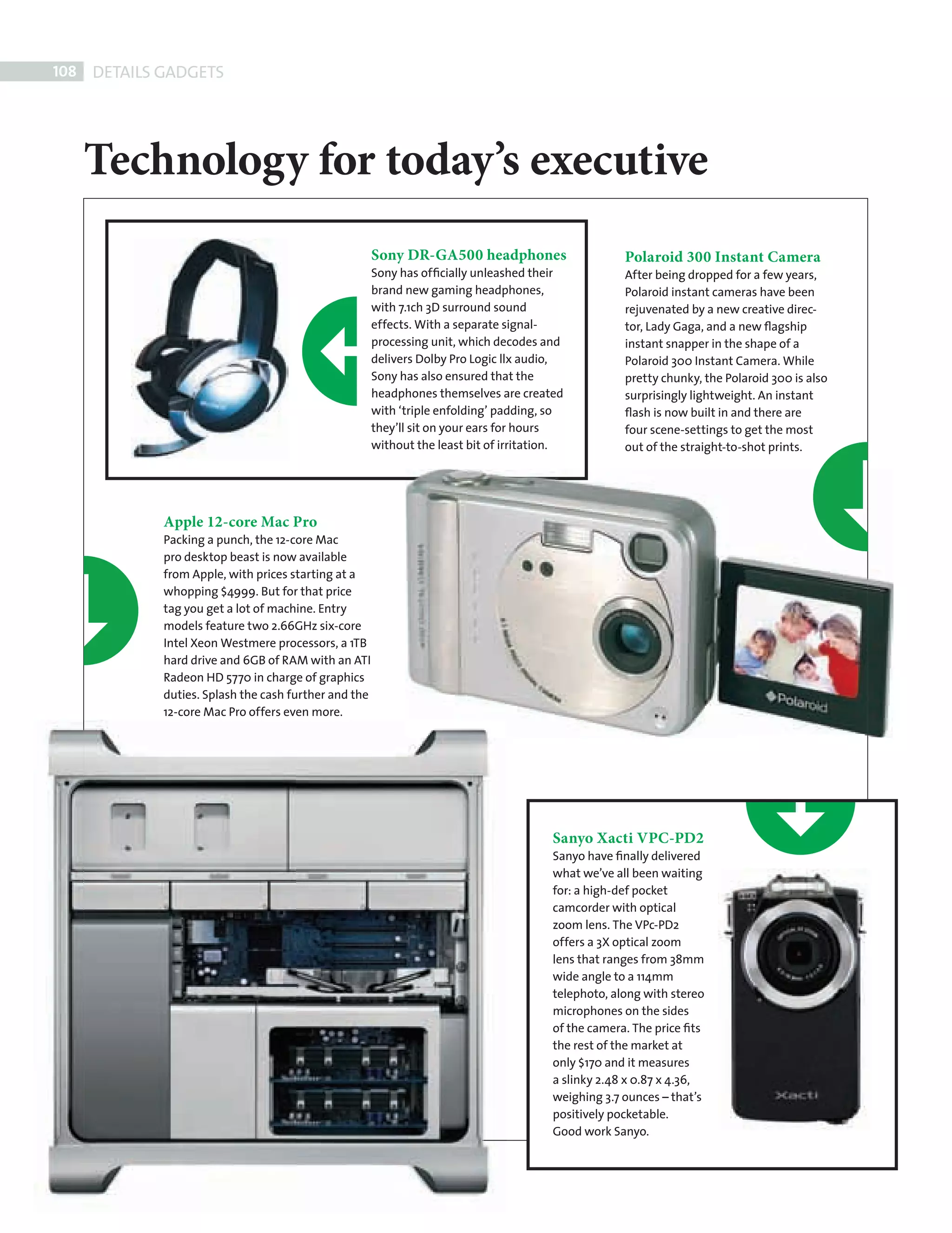108    DETAILS GADGETS




            Technology for today’s executive
                                                               Sony DR-GA500 headphones                      Polaroid 300 Instant Camera
                                                               Sony has ofﬁcially unleashed their            After being dropped for a few years,
                                                               brand new gaming headphones,                  Polaroid instant cameras have been
                                                               with 7.1ch 3D surround sound                  rejuvenated by a new creative direc-
                                                               effects. With a separate signal-              tor, Lady Gaga, and a new ﬂagship
                                                               processing unit, which decodes and            instant snapper in the shape of a
                                                               delivers Dolby Pro Logic llx audio,           Polaroid 300 Instant Camera. While
                                                               Sony has also ensured that the                pretty chunky, the Polaroid 300 is also
                                                               headphones themselves are created             surprisingly lightweight. An instant
                                                               with ‘triple enfolding’ padding, so           ﬂash is now built in and there are
                                                               they’ll sit on your ears for hours            four scene-settings to get the most
                                                               without the least bit of irritation.          out of the straight-to-shot prints.




                     Apple 12-core Mac Pro
                     Packing a punch, the 12-core Mac
                     pro desktop beast is now available
                     from Apple, with prices starting at a
                     whopping $4999. But for that price
                     tag you get a lot of machine. Entry
                     models feature two 2.66GHz six-core
                     Intel Xeon Westmere processors, a 1TB
                     hard drive and 6GB of RAM with an ATI
                     Radeon HD 5770 in charge of graphics
                     duties. Splash the cash further and the
                     12-core Mac Pro offers even more.




                                                                                                Sanyo Xacti VPC-PD2
                                                                                                Sanyo have ﬁnally delivered
                                                                                                what we’ve all been waiting
                                                                                                for: a high-def pocket
                                                                                                camcorder with optical
                                                                                                zoom lens. The VPc-PD2
                                                                                                offers a 3X optical zoom
                                                                                                lens that ranges from 38mm
                                                                                                wide angle to a 114mm
                                                                                                telephoto, along with stereo
                                                                                                microphones on the sides
                                                                                                of the camera. The price ﬁts
                                                                                                the rest of the market at
                                                                                                only $170 and it measures
                                                                                                a slinky 2.48 x 0.87 x 4.36,
                                                                                                weighing 3.7 ounces – that’s
                                                                                                positively pocketable.
                                                                                                Good work Sanyo.




GADGETS 2.indd 108                                                                                                                                     08/10/2010 15:28
 