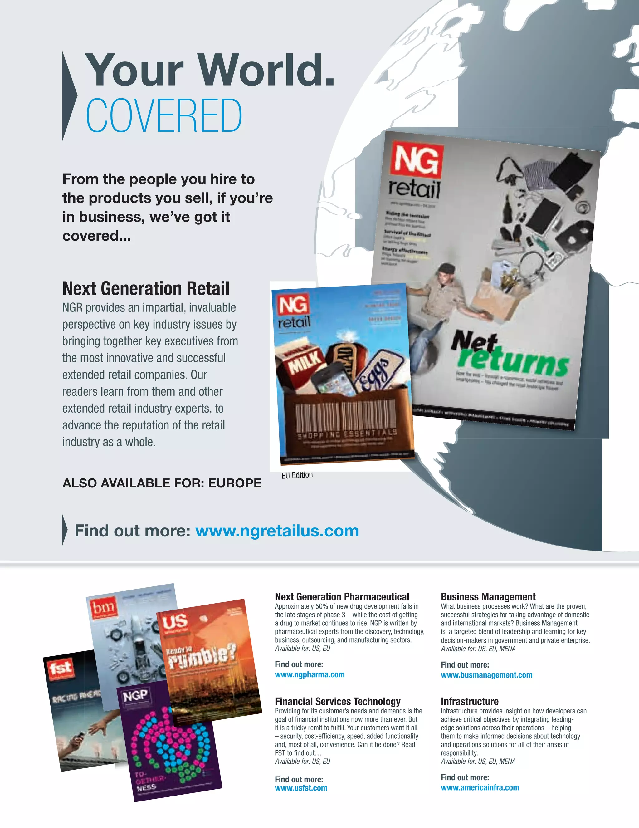 Your World.
                  COVERED
            From the people you hire to
            the products you sell, if you’re
            in business, we’ve got it
            covered...


            Next Generation Retail
            NGR provides an impartial, invaluable
            perspective on key industry issues by
            bringing together key executives from
            the most innovative and successful
            extended retail companies. Our
            readers learn from them and other
            extended retail industry experts, to
            advance the reputation of the retail
            industry as a whole.

                                                      EU Edition
             ALSO AVAILABLE FOR: EUROPE


                Find out more: www.ngretailus.com


                                                    Next Generation Pharmaceutical                               Business Management
                                                    Approximately 50% of new drug development fails in           What business processes work? What are the proven,
                                                    the late stages of phase 3 – while the cost of getting       successful strategies for taking advantage of domestic
                                                    a drug to market continues to rise. NGP is written by        and international markets? Business Management
                                                    pharmaceutical experts from the discovery, technology,       is a targeted blend of leadership and learning for key
                                                    business, outsourcing, and manufacturing sectors.            decision-makers in government and private enterprise.
                                                    Available for: US, EU                                        Available for: US, EU, MENA

                                                    Find out more:                                               Find out more:
                                                    www.ngpharma.com                                             www.busmanagement.com


                                                    Financial Services Technology                                Infrastructure
                                                    Providing for its customer’s needs and demands is the        Infrastructure provides insight on how developers can
                                                    goal of ﬁnancial institutions now more than ever. But        achieve critical objectives by integrating leading-
                                                    it is a tricky remit to fulﬁll. Your customers want it all   edge solutions across their operations – helping
                                                    – security, cost-efﬁciency, speed, added functionality       them to make informed decisions about technology
                                                    and, most of all, convenience. Can it be done? Read          and operations solutions for all of their areas of
                                                    FST to ﬁnd out…                                              responsibility.
                                                    Available for: US, EU                                        Available for: US, EU, MENA

                                                    Find out more:                                               Find out more:
                                                    www.usfst.com                                                www.americainfra.com




CATALOGUE PAGE.indd 109                                                                                                                                            08/10/2010 15:41
 
