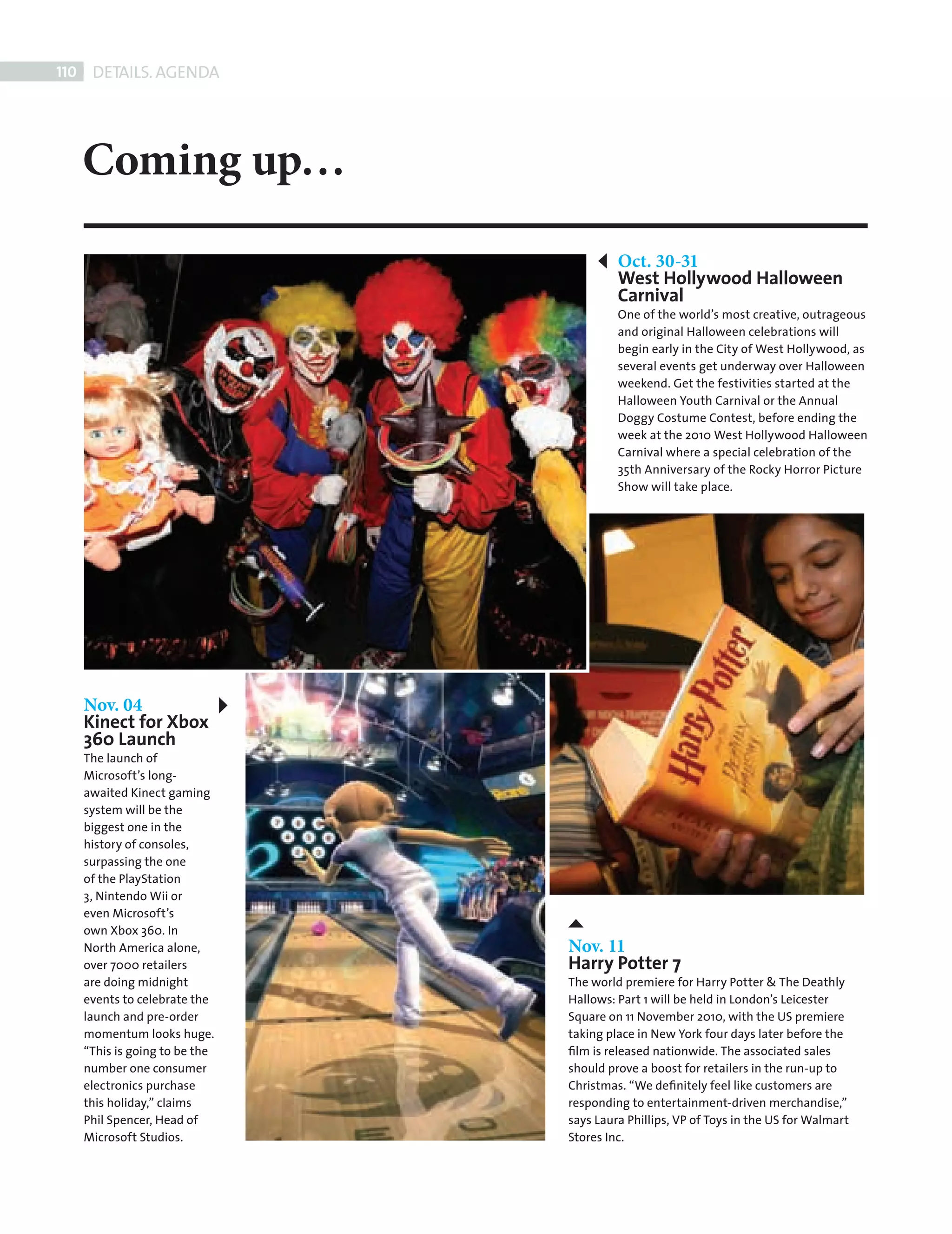 110     DETAILS. AGENDA




             Coming up…
                                                 Oct. 30-31
                                                 West Hollywood Halloween
                                                 Carnival
                                                 One of the world’s most creative, outrageous
                                                 and original Halloween celebrations will
                                                 begin early in the City of West Hollywood, as
                                                 several events get underway over Halloween
                                                 weekend. Get the festivities started at the
                                                 Halloween Youth Carnival or the Annual
                                                 Doggy Costume Contest, before ending the
                                                 week at the 2010 West Hollywood Halloween
                                                 Carnival where a special celebration of the
                                                 35th Anniversary of the Rocky Horror Picture
                                                 Show will take place.




             Nov. 04
             Kinect for Xbox
             360 Launch
             The launch of
             Microsoft’s long-
             awaited Kinect gaming
             system will be the
             biggest one in the
             history of consoles,
             surpassing the one
             of the PlayStation
             3, Nintendo Wii or
             even Microsoft’s
             own Xbox 360. In
             North America alone,       Nov. 11
             over 7000 retailers        Harry Potter 7
             are doing midnight         The world premiere for Harry Potter & The Deathly
             events to celebrate the    Hallows: Part 1 will be held in London’s Leicester
             launch and pre-order       Square on 11 November 2010, with the US premiere
             momentum looks huge.       taking place in New York four days later before the
             “This is going to be the   ﬁlm is released nationwide. The associated sales
             number one consumer        should prove a boost for retailers in the run-up to
             electronics purchase       Christmas. “We deﬁnitely feel like customers are
             this holiday,” claims      responding to entertainment-driven merchandise,”
             Phil Spencer, Head of      says Laura Phillips, VP of Toys in the US for Walmart
             Microsoft Studios.         Stores Inc.




Back Section new.indd 110                                                                       08/10/2010 15:08
 