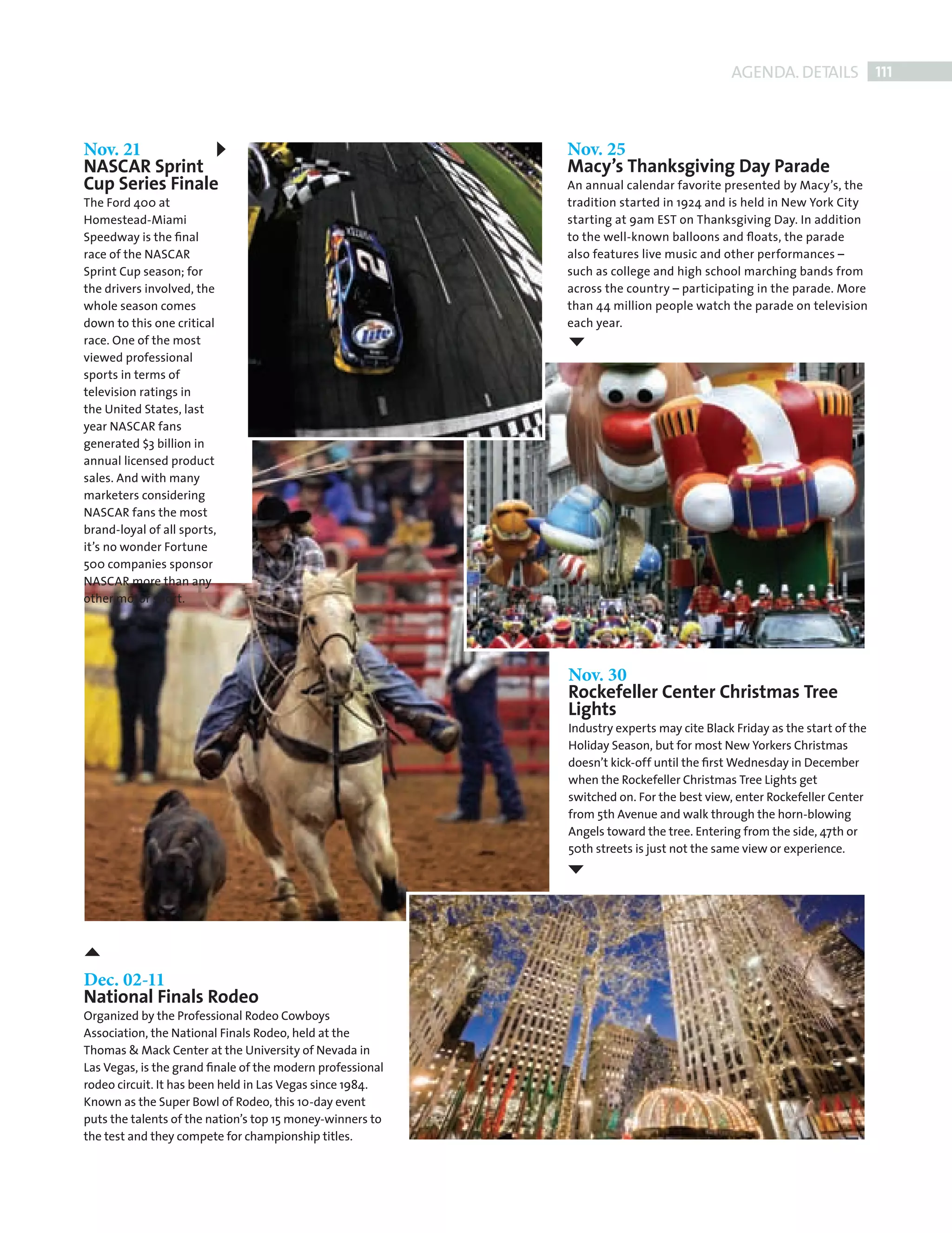 AGENDA. DETAILS 111



             Nov. 21                                                    Nov. 25
             NASCAR Sprint                                              Macy’s Thanksgiving Day Parade
             Cup Series Finale                                          An annual calendar favorite presented by Macy’s, the
             The Ford 400 at                                            tradition started in 1924 and is held in New York City
             Homestead-Miami                                            starting at 9am EST on Thanksgiving Day. In addition
             Speedway is the ﬁnal                                       to the well-known balloons and ﬂoats, the parade
             race of the NASCAR                                         also features live music and other performances –
             Sprint Cup season; for                                     such as college and high school marching bands from
             the drivers involved, the                                  across the country – participating in the parade. More
             whole season comes                                         than 44 million people watch the parade on television
             down to this one critical                                  each year.
             race. One of the most
             viewed professional
             sports in terms of
             television ratings in
             the United States, last
             year NASCAR fans
             generated $3 billion in
             annual licensed product
             sales. And with many
             marketers considering
             NASCAR fans the most
             brand-loyal of all sports,
             it’s no wonder Fortune
             500 companies sponsor
             NASCAR more than any
             other motor sport.




                                                                        Nov. 30
                                                                        Rockefeller Center Christmas Tree
                                                                        Lights
                                                                        Industry experts may cite Black Friday as the start of the
                                                                        Holiday Season, but for most New Yorkers Christmas
                                                                        doesn’t kick-off until the ﬁrst Wednesday in December
                                                                        when the Rockefeller Christmas Tree Lights get
                                                                        switched on. For the best view, enter Rockefeller Center
                                                                        from 5th Avenue and walk through the horn-blowing
                                                                        Angels toward the tree. Entering from the side, 47th or
                                                                        50th streets is just not the same view or experience.




             Dec. 02-11
             National Finals Rodeo
             Organized by the Professional Rodeo Cowboys
             Association, the National Finals Rodeo, held at the
             Thomas & Mack Center at the University of Nevada in
             Las Vegas, is the grand ﬁnale of the modern professional
             rodeo circuit. It has been held in Las Vegas since 1984.
             Known as the Super Bowl of Rodeo, this 10-day event
             puts the talents of the nation’s top 15 money-winners to
             the test and they compete for championship titles.




Back Section new.indd 111                                                                                                        08/10/2010 15:08
 