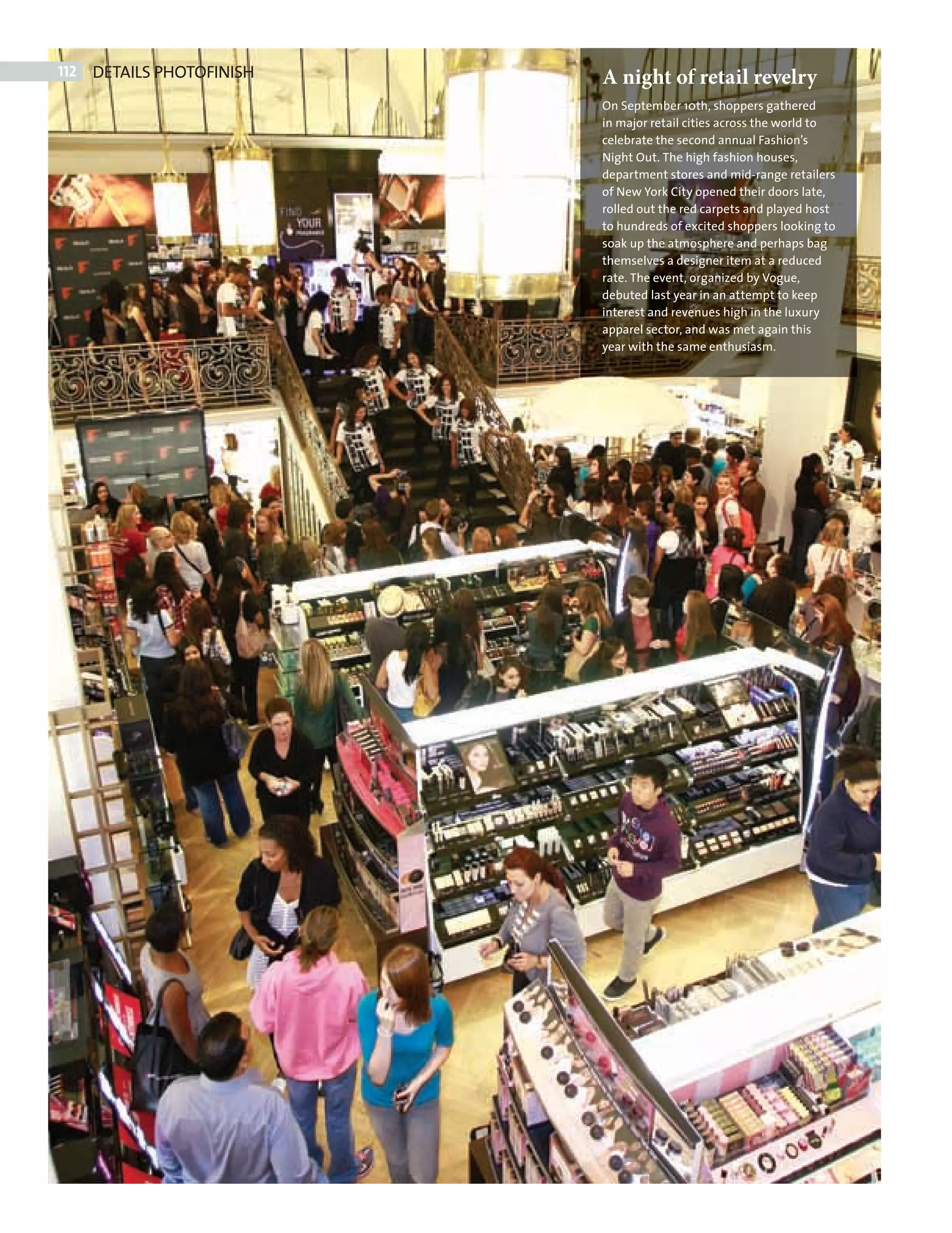 112   DETAILS PHOTOFINISH   A night of retail revelry
                                   On September 10th, shoppers gathered
                                   in major retail cities across the world to
                                   celebrate the second annual Fashion’s
                                   Night Out. The high fashion houses,
                                   department stores and mid-range retailers
                                   of New York City opened their doors late,
                                   rolled out the red carpets and played host
                                   to hundreds of excited shoppers looking to
                                   soak up the atmosphere and perhaps bag
                                   themselves a designer item at a reduced
                                   rate. The event, organized by Vogue,
                                   debuted last year in an attempt to keep
                                   interest and revenues high in the luxury
                                   apparel sector, and was met again this
                                   year with the same enthusiasm.




PHOTOFINISH.indd 112                                                            08/10/2010 15:27
 