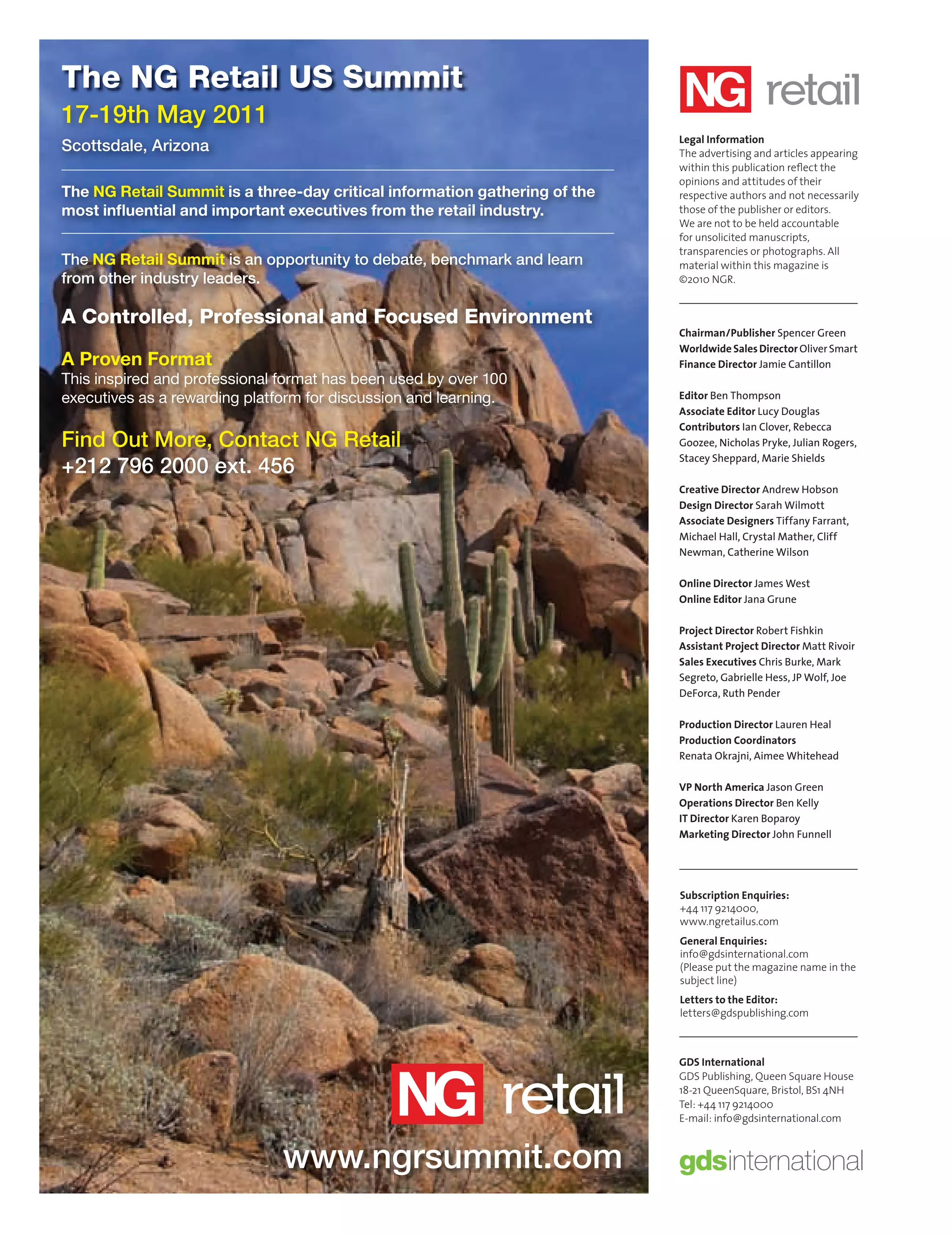 The NG Retail US Summit
       17-19th May 2011
                                                                                   Legal Information
       Scottsdale, Arizona                                                         The advertising and articles appearing
                                                                                   within this publication reﬂect the
                                                                                   opinions and attitudes of their
       The NG Retail Summit is a three-day critical information gathering of the   respective authors and not necessarily
       most inﬂuential and important executives from the retail industry.          those of the publisher or editors.
                                                                                   We are not to be held accountable
                                                                                   for unsolicited manuscripts,
                                                                                   transparencies or photographs. All
       The NG Retail Summit is an opportunity to debate, benchmark and learn       material within this magazine is
       from other industry leaders.                                                ©2010 NGR.


       A Controlled, Professional and Focused Environment
                                                                                   Chairman/Publisher Spencer Green
                                                                                   Worldwide Sales Director Oliver Smart
       A Proven Format                                                             Finance Director Jamie Cantillon
       This inspired and professional format has been used by over 100
       executives as a rewarding platform for discussion and learning.             Editor Ben Thompson
                                                                                   Associate Editor Lucy Douglas
                                                                                   Contributors Ian Clover, Rebecca
       Find Out More, Contact NG Retail                                            Goozee, Nicholas Pryke, Julian Rogers,
                                                                                   Stacey Sheppard, Marie Shields
       +212 796 2000 ext. 456
                                                                                   Creative Director Andrew Hobson
                                                                                   Design Director Sarah Wilmott
                                                                                   Associate Designers Tiffany Farrant,
                                                                                   Michael Hall, Crystal Mather, Cliff
                                                                                   Newman, Catherine Wilson

                                                                                   Online Director James West
                                                                                   Online Editor Jana Grune

                                                                                   Project Director Robert Fishkin
                                                                                   Assistant Project Director Matt Rivoir
                                                                                   Sales Executives Chris Burke, Mark
                                                                                   Segreto, Gabrielle Hess, JP Wolf, Joe
                                                                                   DeForca, Ruth Pender

                                                                                   Production Director Lauren Heal
                                                                                   Production Coordinators
                                                                                   Renata Okrajni, Aimee Whitehead

                                                                                   VP North America Jason Green
                                                                                   Operations Director Ben Kelly
                                                                                   IT Director Karen Boparoy
                                                                                   Marketing Director John Funnell




                                                                                   Subscription Enquiries:
                                                                                   +44 117 9214000,
                                                                                   www.ngretailus.com
                                                                                   General Enquiries:
                                                                                   info@gdsinternational.com
                                                                                   (Please put the magazine name in the
                                                                                   subject line)
                                                                                   Letters to the Editor:
                                                                                   letters@gdspublishing.com



                                                                                   GDS International
                                                                                   GDS Publishing, Queen Square House
                                                                                   18-21 QueenSquare, Bristol, BS1 4NH
                                                                                   Tel: +44 117 9214000
                                                                                   E-mail: info@gdsinternational.com



                                      www.ngrsummit.com

CREDITS.indd 10                                                                                                             08/10/2010 15:29
 