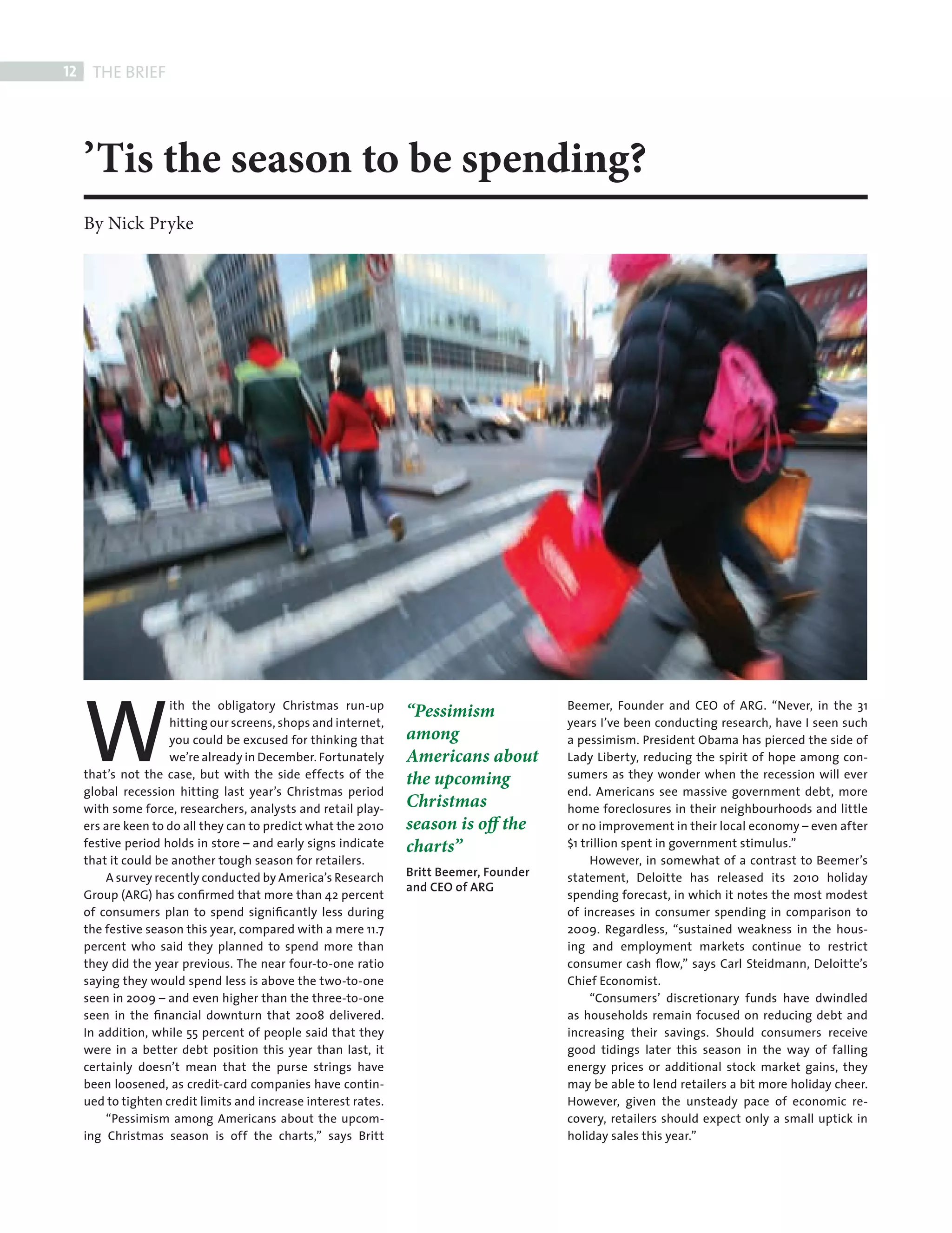 12    THE BRIEF




            ’Tis the season to be spending?
            By Nick Pryke




            W
                            ith the obligatory Christmas run-up                                 Beemer, Founder and CEO of ARG. “Never, in the 31
                                                                        “Pessimism
                            hitting our screens, shops and internet,                            years I’ve been conducting research, have I seen such
                            you could be excused for thinking that      among                   a pessimism. President Obama has pierced the side of
                            we’re already in December. Fortunately      Americans about         Lady Liberty, reducing the spirit of hope among con-
            that’s not the case, but with the side effects of the       the upcoming            sumers as they wonder when the recession will ever
            global recession hitting last year’s Christmas period                               end. Americans see massive government debt, more
            with some force, researchers, analysts and retail play-     Christmas               home foreclosures in their neighbourhoods and little
            ers are keen to do all they can to predict what the 2010    season is off the       or no improvement in their local economy – even after
            festive period holds in store – and early signs indicate    charts”                 $1 trillion spent in government stimulus.”
            that it could be another tough season for retailers.                                     However, in somewhat of a contrast to Beemer’s
                A survey recently conducted by America’s Research       Britt Beemer, Founder   statement, Deloitte has released its 2010 holiday
                                                                        and CEO of ARG
            Group (ARG) has conﬁrmed that more than 42 percent                                  spending forecast, in which it notes the most modest
            of consumers plan to spend signiﬁcantly less during                                 of increases in consumer spending in comparison to
            the festive season this year, compared with a mere 11.7                             2009. Regardless, “sustained weakness in the hous-
            percent who said they planned to spend more than                                    ing and employment markets continue to restrict
            they did the year previous. The near four-to-one ratio                              consumer cash ﬂow,” says Carl Steidmann, Deloitte’s
            saying they would spend less is above the two-to-one                                Chief Economist.
            seen in 2009 – and even higher than the three-to-one                                     “Consumers’ discretionary funds have dwindled
            seen in the ﬁnancial downturn that 2008 delivered.                                  as households remain focused on reducing debt and
            In addition, while 55 percent of people said that they                              increasing their savings. Should consumers receive
            were in a better debt position this year than last, it                              good tidings later this season in the way of falling
            certainly doesn’t mean that the purse strings have                                  energy prices or additional stock market gains, they
            been loosened, as credit-card companies have contin-                                may be able to lend retailers a bit more holiday cheer.
            ued to tighten credit limits and increase interest rates.                           However, given the unsteady pace of economic re-
                “Pessimism among Americans about the upcom-                                     covery, retailers should expect only a small uptick in
            ing Christmas season is off the charts,” says Britt                                 holiday sales this year.”




FRONT SECTION.indd 12                                                                                                                                 08/10/2010 15:56
 