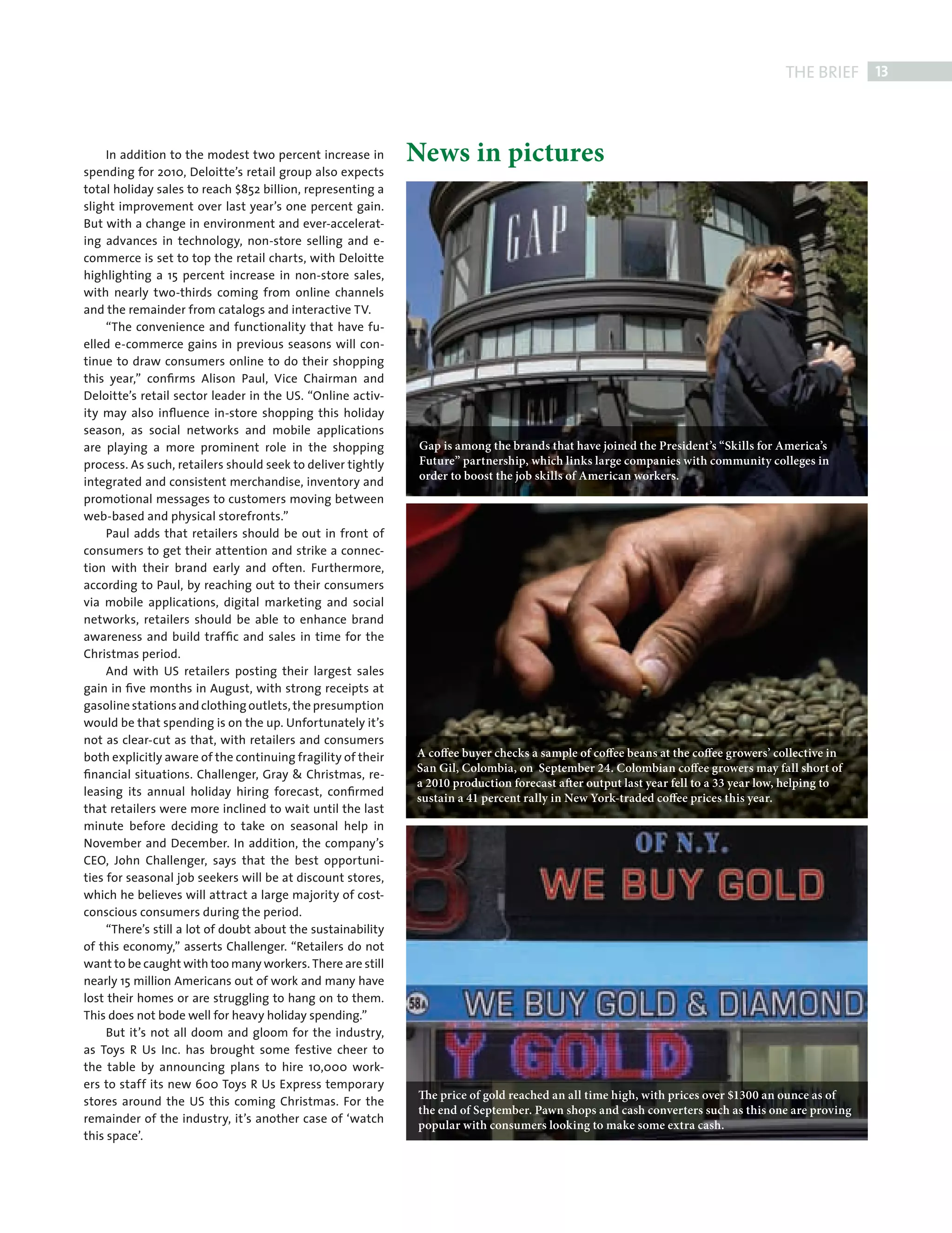 THE BRIEF 13



                In addition to the modest two percent increase in        News in pictures
           spending for 2010, Deloitte’s retail group also expects
           total holiday sales to reach $852 billion, representing a
           slight improvement over last year’s one percent gain.
           But with a change in environment and ever-accelerat-
           ing advances in technology, non-store selling and e-
           commerce is set to top the retail charts, with Deloitte
           highlighting a 15 percent increase in non-store sales,
           with nearly two-thirds coming from online channels
           and the remainder from catalogs and interactive TV.
                “The convenience and functionality that have fu-
           elled e-commerce gains in previous seasons will con-
           tinue to draw consumers online to do their shopping
           this year,” conﬁrms Alison Paul, Vice Chairman and
           Deloitte’s retail sector leader in the US. “Online activ-
           ity may also inﬂuence in-store shopping this holiday
           season, as social networks and mobile applications
           are playing a more prominent role in the shopping              Gap is among the brands that have joined the President’s “Skills for America’s
           process. As such, retailers should seek to deliver tightly     Future” partnership, which links large companies with community colleges in
           integrated and consistent merchandise, inventory and           order to boost the job skills of American workers.
           promotional messages to customers moving between
           web-based and physical storefronts.”
                Paul adds that retailers should be out in front of
           consumers to get their attention and strike a connec-
           tion with their brand early and often. Furthermore,
           according to Paul, by reaching out to their consumers
           via mobile applications, digital marketing and social
           networks, retailers should be able to enhance brand
           awareness and build trafﬁc and sales in time for the
           Christmas period.
                And with US retailers posting their largest sales
           gain in ﬁve months in August, with strong receipts at
           gasoline stations and clothing outlets, the presumption
           would be that spending is on the up. Unfortunately it’s
           not as clear-cut as that, with retailers and consumers
           both explicitly aware of the continuing fragility of their    A coffee buyer checks a sample of coffee beans at the coffee growers’ collective in
                                                                         San Gil, Colombia, on September 24. Colombian coffee growers may fall short of
           ﬁnancial situations. Challenger, Gray & Christmas, re-
                                                                         a 2010 production forecast after output last year fell to a 33 year low, helping to
           leasing its annual holiday hiring forecast, conﬁrmed          sustain a 41 percent rally in New York-traded coffee prices this year.
           that retailers were more inclined to wait until the last
           minute before deciding to take on seasonal help in
           November and December. In addition, the company’s
           CEO, John Challenger, says that the best opportuni-
           ties for seasonal job seekers will be at discount stores,
           which he believes will attract a large majority of cost-
           conscious consumers during the period.
                “There’s still a lot of doubt about the sustainability
           of this economy,” asserts Challenger. “Retailers do not
           want to be caught with too many workers. There are still
           nearly 15 million Americans out of work and many have
           lost their homes or are struggling to hang on to them.
           This does not bode well for heavy holiday spending.”
                But it’s not all doom and gloom for the industry,
           as Toys R Us Inc. has brought some festive cheer to
           the table by announcing plans to hire 10,000 work-
           ers to staff its new 600 Toys R Us Express temporary
                                                                         The price of gold reached an all time high, with prices over $1300 an ounce as of
           stores around the US this coming Christmas. For the
                                                                         the end of September. Pawn shops and cash converters such as this one are proving
           remainder of the industry, it’s another case of ‘watch
                                                                         popular with consumers looking to make some extra cash.
           this space’.




FRONT SECTION.indd 13                                                                                                                                          08/10/2010 15:30
 