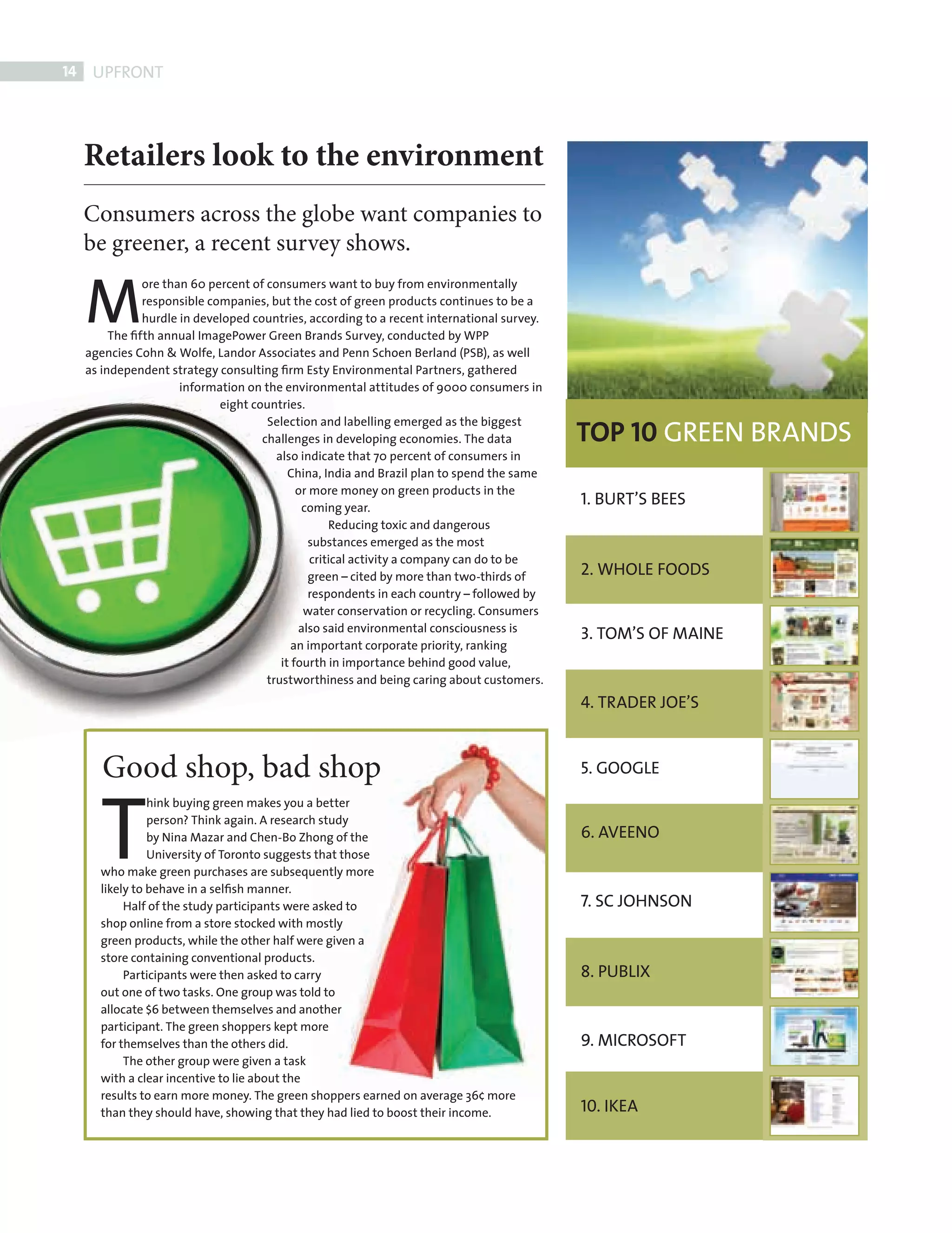 14    UPFRONT




            Retailers look to the environment
            Consumers across the globe want companies to
            be greener, a recent survey shows.

            M
                       ore than 60 percent of consumers want to buy from environmentally
                       responsible companies, but the cost of green products continues to be a
                       hurdle in developed countries, according to a recent international survey.
                 The ﬁfth annual ImagePower Green Brands Survey, conducted by WPP
            agencies Cohn & Wolfe, Landor Associates and Penn Schoen Berland (PSB), as well
            as independent strategy consulting ﬁrm Esty Environmental Partners, gathered
                              information on the environmental attitudes of 9000 consumers in
                                     eight countries.

                                                                                                    TOP 10 GREEN BRANDS
                                              Selection and labelling emerged as the biggest
                                             challenges in developing economies. The data
                                                also indicate that 70 percent of consumers in
                                                   China, India and Brazil plan to spend the same
                                                     or more money on green products in the
                                                      coming year.
                                                                                                    1. BURT’S BEES
                                                            Reducing toxic and dangerous
                                                       substances emerged as the most
                                                        critical activity a company can do to be
                                                       green – cited by more than two-thirds of     2. WHOLE FOODS
                                                       respondents in each country – followed by
                                                      water conservation or recycling. Consumers
                                                     also said environmental consciousness is
                                                                                                    3. TOM’S OF MAINE
                                                    an important corporate priority, ranking
                                                 it fourth in importance behind good value,
                                              trustworthiness and being caring about customers.
                                                                                                    4. TRADER JOE’S



               Good shop, bad shop                                                                  5. GOOGLE



              T
                        hink buying green makes you a better
                        person? Think again. A research study
                        by Nina Mazar and Chen-Bo Zhong of the                                      6. AVEENO
                        University of Toronto suggests that those
              who make green purchases are subsequently more
              likely to behave in a selﬁsh manner.
                   Half of the study participants were asked to                                     7. SC JOHNSON
              shop online from a store stocked with mostly
              green products, while the other half were given a
              store containing conventional products.
                   Participants were then asked to carry                                            8. PUBLIX
              out one of two tasks. One group was told to
              allocate $6 between themselves and another
              participant. The green shoppers kept more
              for themselves than the others did.                                                   9. MICROSOFT
                   The other group were given a task
              with a clear incentive to lie about the
              results to earn more money. The green shoppers earned on average 36¢ more
              than they should have, showing that they had lied to boost their income.              10. IKEA




FRONT SECTION.indd 14                                                                                                     08/10/2010 15:30
 