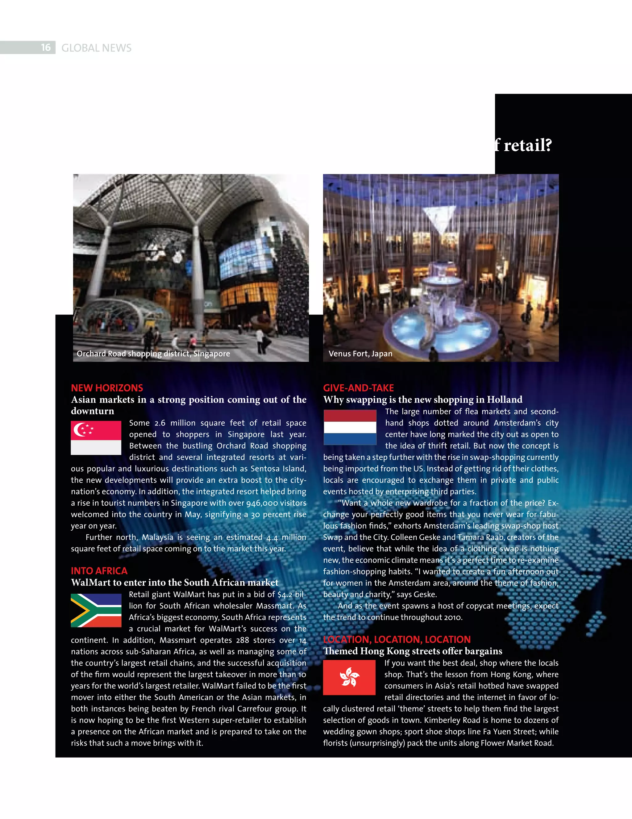 16    GLOBAL NEWS




                Not everyone shops the same
                So what’s happening globally in the wonderful world of retail?




                 Orchard Road shopping district, Singapore                              Venus Fort, Japan



               NEW HORIZONS                                                            GIVE-AND-TAKE
               Asian markets in a strong position coming out of the                    Why swapping is the new shopping in Holland
               downturn                                                                                  The large number of ﬂea markets and second-
                                 Some 2.6 million square feet of retail space                            hand shops dotted around Amsterdam’s city
                                 opened to shoppers in Singapore last year.                              center have long marked the city out as open to
                                 Between the bustling Orchard Road shopping                              the idea of thrift retail. But now the concept is
                                 district and several integrated resorts at vari-      being taken a step further with the rise in swap-shopping currently
               ous popular and luxurious destinations such as Sentosa Island,          being imported from the US. Instead of getting rid of their clothes,
               the new developments will provide an extra boost to the city-           locals are encouraged to exchange them in private and public
               nation’s economy. In addition, the integrated resort helped bring       events hosted by enterprising third parties.
               a rise in tourist numbers in Singapore with over 946,000 visitors           “Want a whole new wardrobe for a fraction of the price? Ex-
               welcomed into the country in May, signifying a 30 percent rise          change your perfectly good items that you never wear for fabu-
               year on year.                                                           lous fashion ﬁnds,” exhorts Amsterdam’s leading swap-shop host
                    Further north, Malaysia is seeing an estimated 4.4 million         Swap and the City. Colleen Geske and Tamara Raab, creators of the
               square feet of retail space coming on to the market this year.          event, believe that while the idea of a clothing swap is nothing
                                                                                       new, the economic climate means it’s a perfect time to re-examine
               INTO AFRICA                                                             fashion-shopping habits. “I wanted to create a fun afternoon out
               WalMart to enter into the South African market                          for women in the Amsterdam area, around the theme of fashion,
                                Retail giant WalMart has put in a bid of $4.2 bil-     beauty and charity,” says Geske.
                                lion for South African wholesaler Massmart. As             And as the event spawns a host of copycat meetings, expect
                                Africa’s biggest economy, South Africa represents      the trend to continue throughout 2010.
                                a crucial market for WalMart’s success on the
               continent. In addition, Massmart operates 288 stores over 14            LOCATION, LOCATION, LOCATION
               nations across sub-Saharan Africa, as well as managing some of          Themed Hong Kong streets offer bargains
               the country’s largest retail chains, and the successful acquisition                       If you want the best deal, shop where the locals
               of the ﬁrm would represent the largest takeover in more than 10                           shop. That’s the lesson from Hong Kong, where
               years for the world’s largest retailer. WalMart failed to be the ﬁrst                     consumers in Asia’s retail hotbed have swapped
               mover into either the South American or the Asian markets, in                             retail directories and the internet in favor of lo-
               both instances being beaten by French rival Carrefour group. It         cally clustered retail ‘theme’ streets to help them ﬁnd the largest
               is now hoping to be the ﬁrst Western super-retailer to establish        selection of goods in town. Kimberley Road is home to dozens of
               a presence on the African market and is prepared to take on the         wedding gown shops; sport shoe shops line Fa Yuen Street; while
               risks that such a move brings with it.                                  ﬂorists (unsurprisingly) pack the units along Flower Market Road.




FRONT SECTION.indd 16                                                                                                                                          08/10/2010 15:30
 