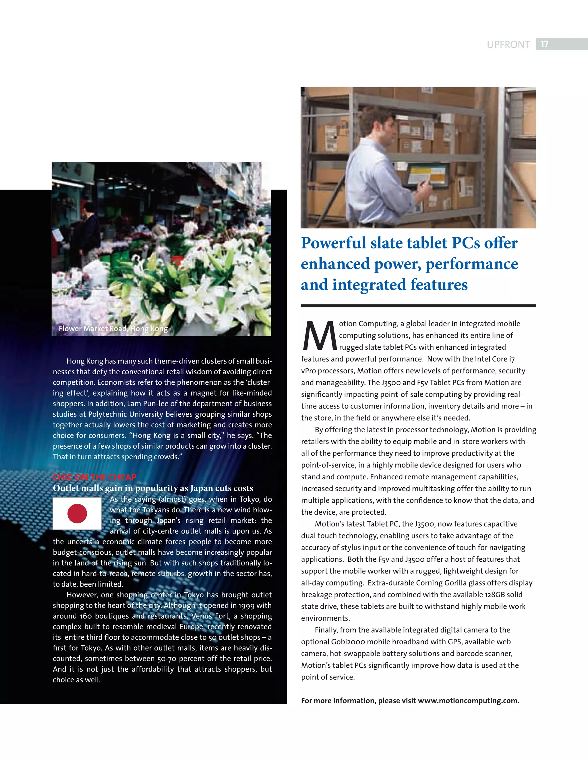 UPFRONT 17




                                                                                   Powerful slate tablet PCs offer
                                                                                   enhanced power, performance
                                                                                   and integrated features


                                                                                   M
                                                                                              otion Computing, a global leader in integrated mobile
             Flower Market Road, Hong Kong
                                                                                              computing solutions, has enhanced its entire line of
                                                                                              rugged slate tablet PCs with enhanced integrated
                Hong Kong has many such theme-driven clusters of small busi-       features and powerful performance. Now with the Intel Core i7
            nesses that defy the conventional retail wisdom of avoiding direct     vPro processors, Motion offers new levels of performance, security
            competition. Economists refer to the phenomenon as the ‘cluster-       and manageability. The J3500 and F5v Tablet PCs from Motion are
            ing effect’, explaining how it acts as a magnet for like-minded        signiﬁcantly impacting point-of-sale computing by providing real-
            shoppers. In addition, Lam Pun-lee of the department of business       time access to customer information, inventory details and more – in
            studies at Polytechnic University believes grouping similar shops      the store, in the ﬁeld or anywhere else it’s needed.
            together actually lowers the cost of marketing and creates more
                                                                                       By offering the latest in processor technology, Motion is providing
            choice for consumers. “Hong Kong is a small city,” he says. “The
                                                                                   retailers with the ability to equip mobile and in-store workers with
            presence of a few shops of similar products can grow into a cluster.
            That in turn attracts spending crowds.”                                all of the performance they need to improve productivity at the
                                                                                   point-of-service, in a highly mobile device designed for users who
            CHIC ON THE CHEAP                                                      stand and compute. Enhanced remote management capabilities,
            Outlet malls gain in popularity as Japan cuts costs                    increased security and improved multitasking offer the ability to run
                              As the saying (almost) goes, when in Tokyo, do       multiple applications, with the conﬁdence to know that the data, and
                              what the Tokyans do. There is a new wind blow-       the device, are protected.
                              ing through Japan’s rising retail market: the            Motion’s latest Tablet PC, the J3500, now features capacitive
                              arrival of city-centre outlet malls is upon us. As
                                                                                   dual touch technology, enabling users to take advantage of the
            the uncertain economic climate forces people to become more
                                                                                   accuracy of stylus input or the convenience of touch for navigating
            budget-conscious, outlet malls have become increasingly popular
            in the land of the rising sun. But with such shops traditionally lo-   applications. Both the F5v and J3500 offer a host of features that
            cated in hard-to-reach, remote suburbs, growth in the sector has,      support the mobile worker with a rugged, lightweight design for
            to date, been limited.                                                 all-day computing. Extra-durable Corning Gorilla glass offers display
                 However, one shopping center in Tokyo has brought outlet          breakage protection, and combined with the available 128GB solid
            shopping to the heart of the city. Although it opened in 1999 with     state drive, these tablets are built to withstand highly mobile work
            around 160 boutiques and restaurants, Venus Fort, a shopping           environments.
            complex built to resemble medieval Europe, recently renovated              Finally, from the available integrated digital camera to the
            its entire third ﬂoor to accommodate close to 50 outlet shops – a
                                                                                   optional Gobi2000 mobile broadband with GPS, available web
            ﬁrst for Tokyo. As with other outlet malls, items are heavily dis-
                                                                                   camera, hot-swappable battery solutions and barcode scanner,
            counted, sometimes between 50-70 percent off the retail price.
            And it is not just the affordability that attracts shoppers, but       Motion’s tablet PCs signiﬁcantly improve how data is used at the
            choice as well.                                                        point of service.


                                                                                   For more information, please visit www.motioncomputing.com.




FRONT SECTION.indd 17                                                                                                                                      08/10/2010 15:30
 