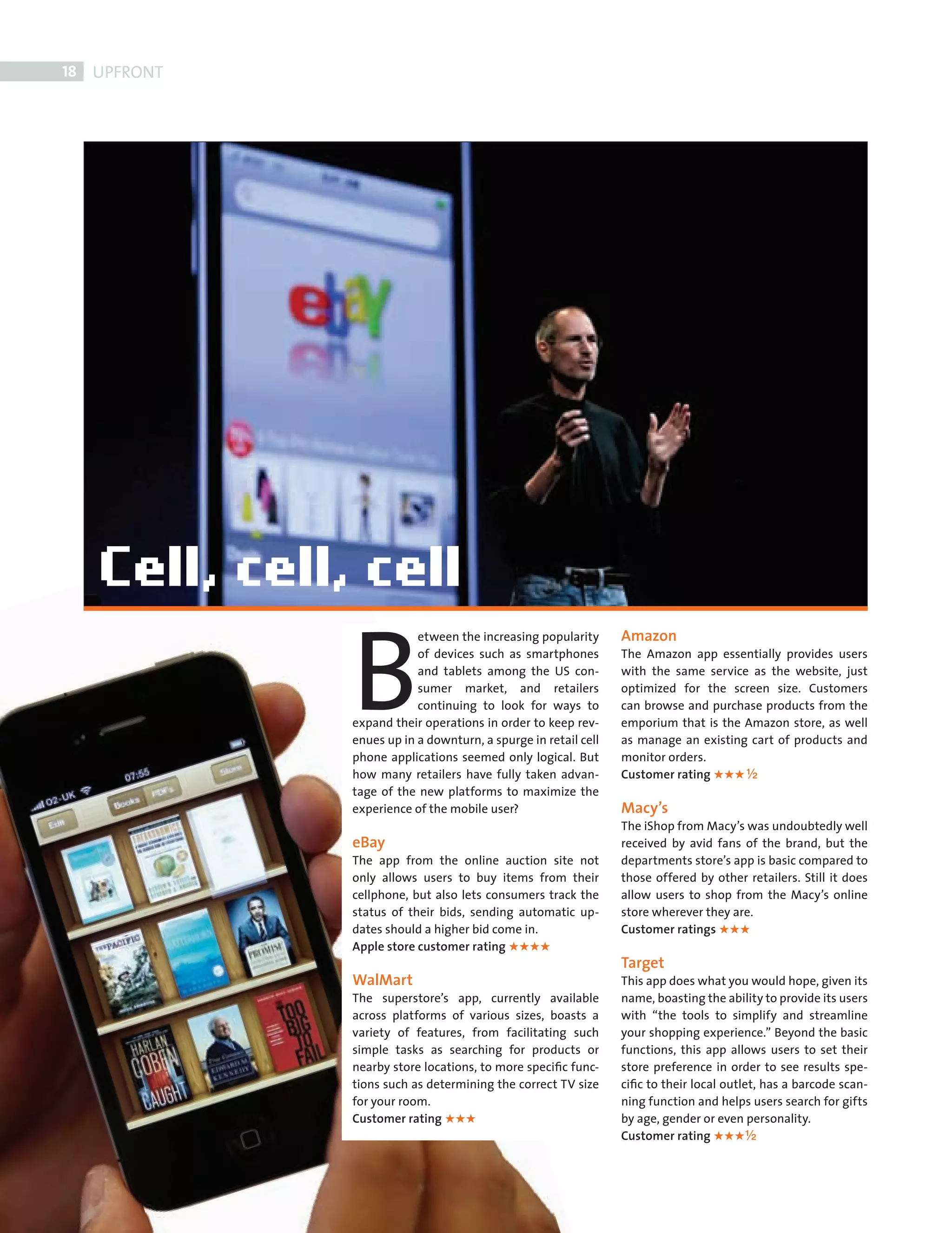 18    UPFRONT




                        B
                                    etween the increasing popularity      Amazon
                                    of devices such as smartphones        The Amazon app essentially provides users
                                    and tablets among the US con-         with the same service as the website, just
                                    sumer market, and retailers           optimized for the screen size. Customers
                                    continuing to look for ways to        can browse and purchase products from the
                        expand their operations in order to keep rev-     emporium that is the Amazon store, as well
                        enues up in a downturn, a spurge in retail cell   as manage an existing cart of products and
                        phone applications seemed only logical. But       monitor orders.
                        how many retailers have fully taken advan-        Customer rating      ½
                        tage of the new platforms to maximize the
                        experience of the mobile user?                    Macy’s
                                                                          The iShop from Macy’s was undoubtedly well
                        eBay                                              received by avid fans of the brand, but the
                        The app from the online auction site not          departments store’s app is basic compared to
                        only allows users to buy items from their         those offered by other retailers. Still it does
                        cellphone, but also lets consumers track the      allow users to shop from the Macy’s online
                        status of their bids, sending automatic up-       store wherever they are.
                        dates should a higher bid come in.                Customer ratings
                        Apple store customer rating
                                                                          Target
                        WalMart                                           This app does what you would hope, given its
                        The superstore’s app, currently available         name, boasting the ability to provide its users
                        across platforms of various sizes, boasts a       with “the tools to simplify and streamline
                        variety of features, from facilitating such       your shopping experience.” Beyond the basic
                        simple tasks as searching for products or         functions, this app allows users to set their
                        nearby store locations, to more speciﬁc func-     store preference in order to see results spe-
                        tions such as determining the correct TV size     ciﬁc to their local outlet, has a barcode scan-
                        for your room.                                    ning function and helps users search for gifts
                        Customer rating                                   by age, gender or even personality.
                                                                          Customer rating         ½




FRONT SECTION.indd 18                                                                                                   11/10/2010 11:58
 