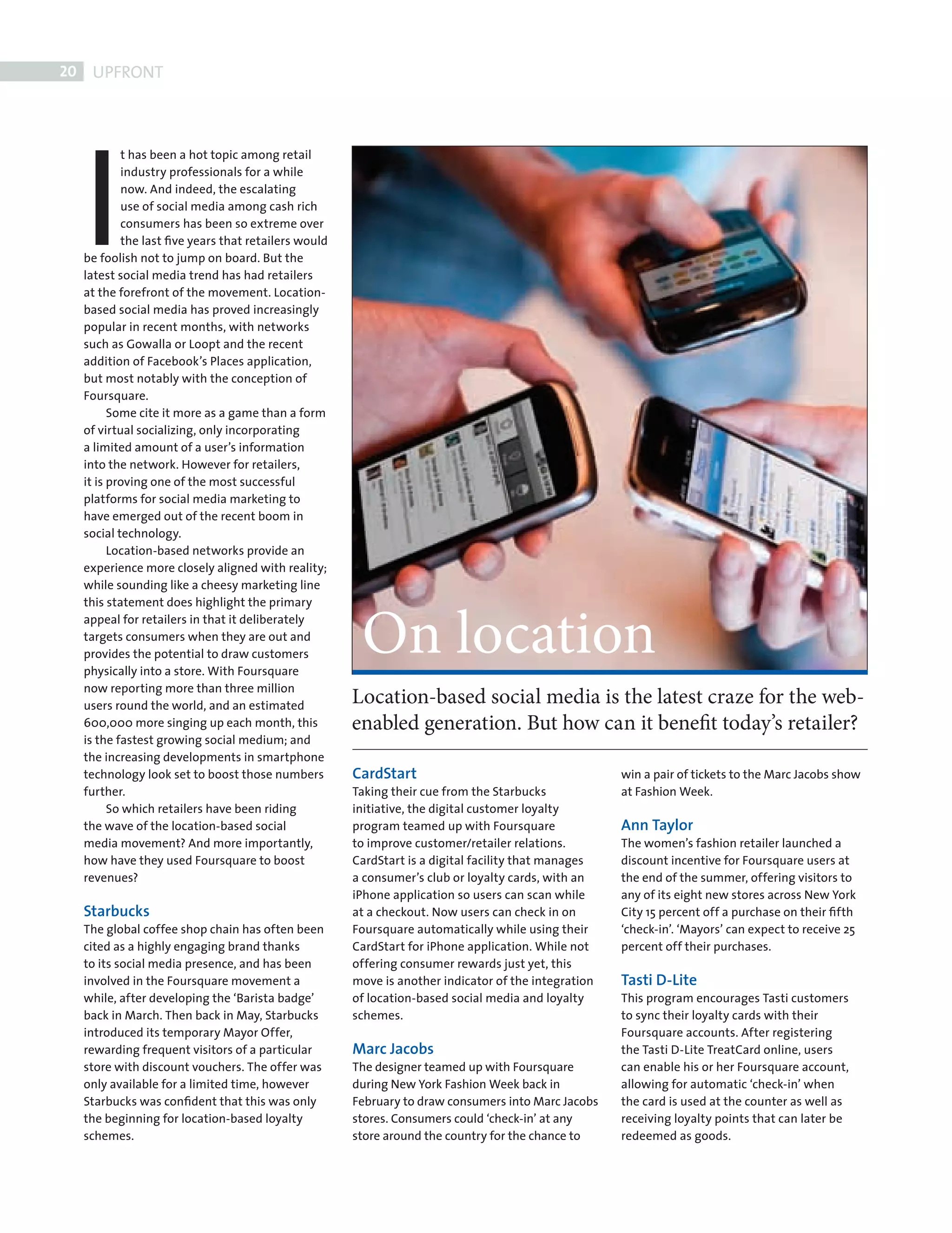 20    UPFRONT




            I
                    t has been a hot topic among retail
                    industry professionals for a while
                    now. And indeed, the escalating
                    use of social media among cash rich
                    consumers has been so extreme over
                    the last ﬁve years that retailers would
            be foolish not to jump on board. But the
            latest social media trend has had retailers
            at the forefront of the movement. Location-
            based social media has proved increasingly
            popular in recent months, with networks
            such as Gowalla or Loopt and the recent
            addition of Facebook’s Places application,
            but most notably with the conception of
            Foursquare.
                  Some cite it more as a game than a form
            of virtual socializing, only incorporating
            a limited amount of a user’s information
            into the network. However for retailers,
            it is proving one of the most successful
            platforms for social media marketing to
            have emerged out of the recent boom in
            social technology.
                  Location-based networks provide an
            experience more closely aligned with reality;
            while sounding like a cheesy marketing line




                                                               On location
            this statement does highlight the primary
            appeal for retailers in that it deliberately
            targets consumers when they are out and
            provides the potential to draw customers
            physically into a store. With Foursquare
            now reporting more than three million
            users round the world, and an estimated
                                                              Location-based social media is the latest craze for the web-
            600,000 more singing up each month, this          enabled generation. But how can it benefit today’s retailer?
            is the fastest growing social medium; and
            the increasing developments in smartphone
            technology look set to boost those numbers        CardStart                                      win a pair of tickets to the Marc Jacobs show
            further.                                          Taking their cue from the Starbucks            at Fashion Week.
                  So which retailers have been riding         initiative, the digital customer loyalty
            the wave of the location-based social             program teamed up with Foursquare              Ann Taylor
            media movement? And more importantly,             to improve customer/retailer relations.        The women’s fashion retailer launched a
            how have they used Foursquare to boost            CardStart is a digital facility that manages   discount incentive for Foursquare users at
            revenues?                                         a consumer’s club or loyalty cards, with an    the end of the summer, offering visitors to
                                                              iPhone application so users can scan while     any of its eight new stores across New York
            Starbucks                                         at a checkout. Now users can check in on       City 15 percent off a purchase on their ﬁfth
            The global coffee shop chain has often been       Foursquare automatically while using their     ‘check-in’. ‘Mayors’ can expect to receive 25
            cited as a highly engaging brand thanks           CardStart for iPhone application. While not    percent off their purchases.
            to its social media presence, and has been        offering consumer rewards just yet, this
            involved in the Foursquare movement a             move is another indicator of the integration   Tasti D-Lite
            while, after developing the ‘Barista badge’       of location-based social media and loyalty     This program encourages Tasti customers
            back in March. Then back in May, Starbucks        schemes.                                       to sync their loyalty cards with their
            introduced its temporary Mayor Offer,                                                            Foursquare accounts. After registering
            rewarding frequent visitors of a particular       Marc Jacobs                                    the Tasti D-Lite TreatCard online, users
            store with discount vouchers. The offer was       The designer teamed up with Foursquare         can enable his or her Foursquare account,
            only available for a limited time, however        during New York Fashion Week back in           allowing for automatic ‘check-in’ when
            Starbucks was conﬁdent that this was only         February to draw consumers into Marc Jacobs    the card is used at the counter as well as
            the beginning for location-based loyalty          stores. Consumers could ‘check-in’ at any      receiving loyalty points that can later be
            schemes.                                          store around the country for the chance to     redeemed as goods.




FRONT SECTION.indd 20                                                                                                                                        08/10/2010 15:30
 