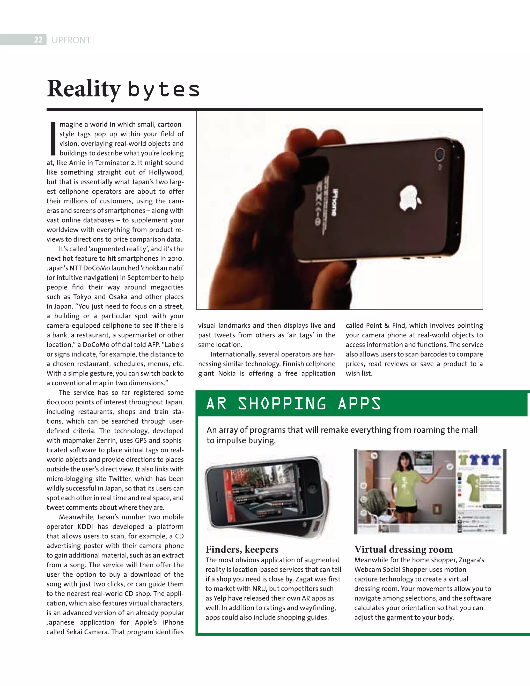 22    UPFRONT




            Reality bytes

            I
                  magine a world in which small, cartoon-
                  style tags pop up within your ﬁeld of
                  vision, overlaying real-world objects and
                  buildings to describe what you’re looking
            at, like Arnie in Terminator 2. It might sound
            like something straight out of Hollywood,
            but that is essentially what Japan’s two larg-
            est cellphone operators are about to offer
            their millions of customers, using the cam-
            eras and screens of smartphones – along with
            vast online databases – to supplement your
            worldview with everything from product re-
            views to directions to price comparison data.
                 It’s called ‘augmented reality’, and it’s the
            next hot feature to hit smartphones in 2010.
            Japan’s NTT DoCoMo launched ‘chokkan nabi’
            (or intuitive navigation) in September to help
            people ﬁnd their way around megacities
            such as Tokyo and Osaka and other places
            in Japan. “You just need to focus on a street,
            a building or a particular spot with your
            camera-equipped cellphone to see if there is         visual landmarks and then displays live and          called Point & Find, which involves pointing
            a bank, a restaurant, a supermarket or other         past tweets from others as ‘air tags’ in the         your camera phone at real-world objects to
            location,” a DoCoMo ofﬁcial told AFP. “Labels        same location.                                       access information and functions. The service
            or signs indicate, for example, the distance to          Internationally, several operators are har-      also allows users to scan barcodes to compare
            a chosen restaurant, schedules, menus, etc.          nessing similar technology. Finnish cellphone        prices, read reviews or save a product to a
            With a simple gesture, you can switch back to        giant Nokia is offering a free application           wish list.
            a conventional map in two dimensions.”
                 The service has so far registered some
            600,000 points of interest throughout Japan,
            including restaurants, shops and train sta-
                                                                   AR SHOPPING APPS
            tions, which can be searched through user-
            deﬁned criteria. The technology, developed             An array of programs that will remake everything from roaming the mall
            with mapmaker Zenrin, uses GPS and sophis-             to impulse buying.
            ticated software to place virtual tags on real-
            world objects and provide directions to places
            outside the user’s direct view. It also links with
            micro-blogging site Twitter, which has been
            wildly successful in Japan, so that its users can
            spot each other in real time and real space, and
            tweet comments about where they are.
                 Meanwhile, Japan’s number two mobile
            operator KDDI has developed a platform
            that allows users to scan, for example, a CD
            advertising poster with their camera phone
            to gain additional material, such as an extract
                                                                   Finders, keepers                                     Virtual dressing room
                                                                   The most obvious application of augmented            Meanwhile for the home shopper, Zugara’s
            from a song. The service will then offer the
                                                                   reality is location-based services that can tell     Webcam Social Shopper uses motion-
            user the option to buy a download of the
                                                                   if a shop you need is close by. Zagat was ﬁrst       capture technology to create a virtual
            song with just two clicks, or can guide them
                                                                   to market with NRU, but competitors such             dressing room. Your movements allow you to
            to the nearest real-world CD shop. The appli-
                                                                   as Yelp have released their own AR apps as           navigate among selections, and the software
            cation, which also features virtual characters,
                                                                   well. In addition to ratings and wayﬁnding,          calculates your orientation so that you can
            is an advanced version of an already popular
                                                                   apps could also include shopping guides.             adjust the garment to your body.
            Japanese application for Apple’s iPhone
            called Sekai Camera. That program identiﬁes




FRONT SECTION.indd 22                                                                                                                                             08/10/2010 15:30
 