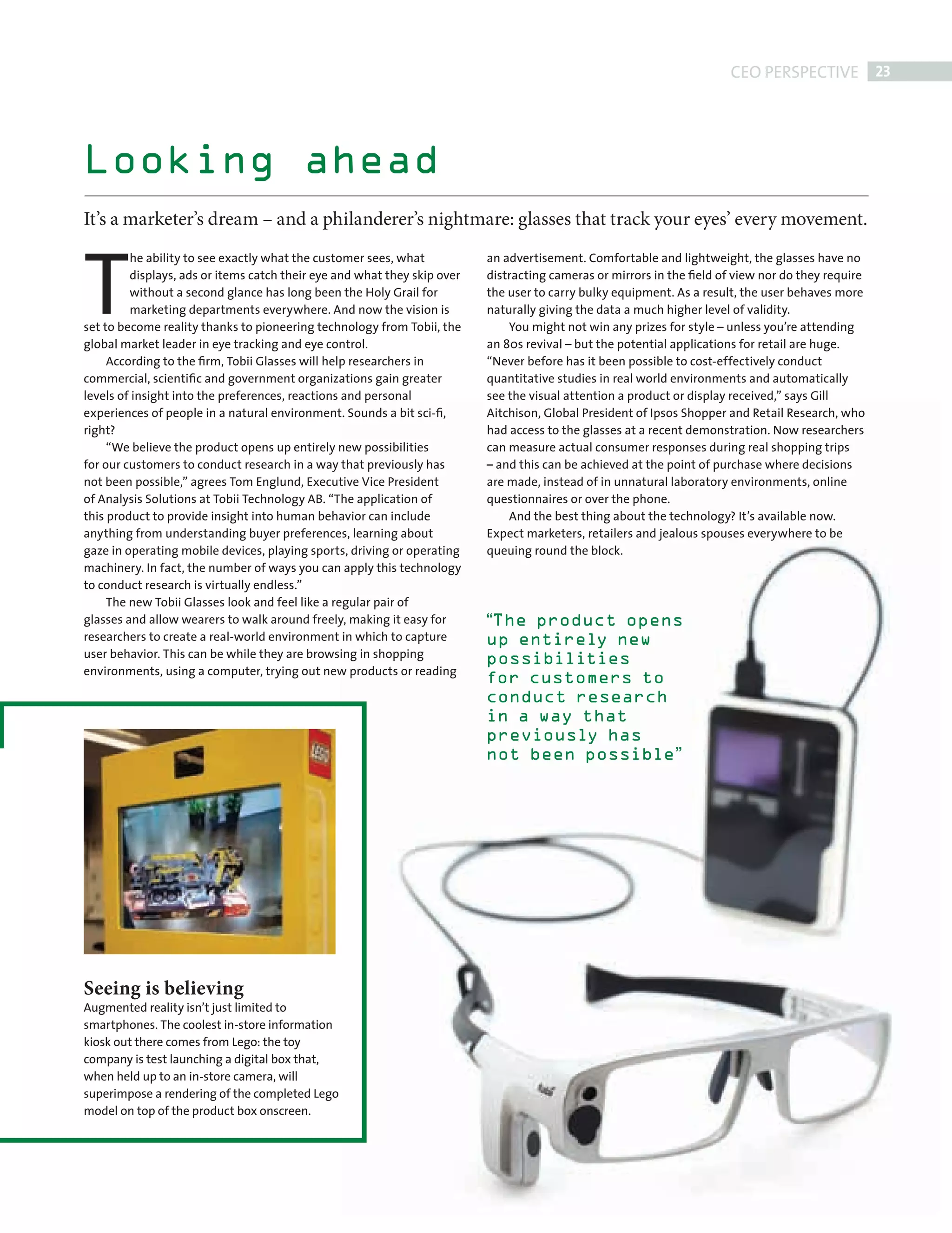 CEO PERSPECTIVE 23




           Looking ahead
           It’s a marketer’s dream – and a philanderer’s nightmare: glasses that track your eyes’ every movement.



           T
                    he ability to see exactly what the customer sees, what           an advertisement. Comfortable and lightweight, the glasses have no
                    displays, ads or items catch their eye and what they skip over   distracting cameras or mirrors in the ﬁeld of view nor do they require
                    without a second glance has long been the Holy Grail for         the user to carry bulky equipment. As a result, the user behaves more
                    marketing departments everywhere. And now the vision is          naturally giving the data a much higher level of validity.
           set to become reality thanks to pioneering technology from Tobii, the         You might not win any prizes for style – unless you’re attending
           global market leader in eye tracking and eye control.                     an 80s revival – but the potential applications for retail are huge.
                According to the ﬁrm, Tobii Glasses will help researchers in         “Never before has it been possible to cost-effectively conduct
           commercial, scientiﬁc and government organizations gain greater           quantitative studies in real world environments and automatically
           levels of insight into the preferences, reactions and personal            see the visual attention a product or display received,” says Gill
           experiences of people in a natural environment. Sounds a bit sci-ﬁ,       Aitchison, Global President of Ipsos Shopper and Retail Research, who
           right?                                                                    had access to the glasses at a recent demonstration. Now researchers
                “We believe the product opens up entirely new possibilities          can measure actual consumer responses during real shopping trips
           for our customers to conduct research in a way that previously has        – and this can be achieved at the point of purchase where decisions
           not been possible,” agrees Tom Englund, Executive Vice President          are made, instead of in unnatural laboratory environments, online
           of Analysis Solutions at Tobii Technology AB. “The application of         questionnaires or over the phone.
           this product to provide insight into human behavior can include               And the best thing about the technology? It’s available now.
           anything from understanding buyer preferences, learning about             Expect marketers, retailers and jealous spouses everywhere to be
           gaze in operating mobile devices, playing sports, driving or operating    queuing round the block.
           machinery. In fact, the number of ways you can apply this technology
           to conduct research is virtually endless.”
                The new Tobii Glasses look and feel like a regular pair of
           glasses and allow wearers to walk around freely, making it easy for       “The product opens
           researchers to create a real-world environment in which to capture        up entirely new
           user behavior. This can be while they are browsing in shopping            possibilities
           environments, using a computer, trying out new products or reading
                                                                                     for customers to
                                                                                     conduct research
                                                                                     in a way that
                                                                                     previously has
                                                                                     not been possible”




           Seeing is believing
           Augmented reality isn’t just limited to
           smartphones. The coolest in-store information
           kiosk out there comes from Lego: the toy
           company is test launching a digital box that,
           when held up to an in-store camera, will
           superimpose a rendering of the completed Lego
           model on top of the product box onscreen.




FRONT SECTION.indd 23                                                                                                                                     08/10/2010 15:30
 