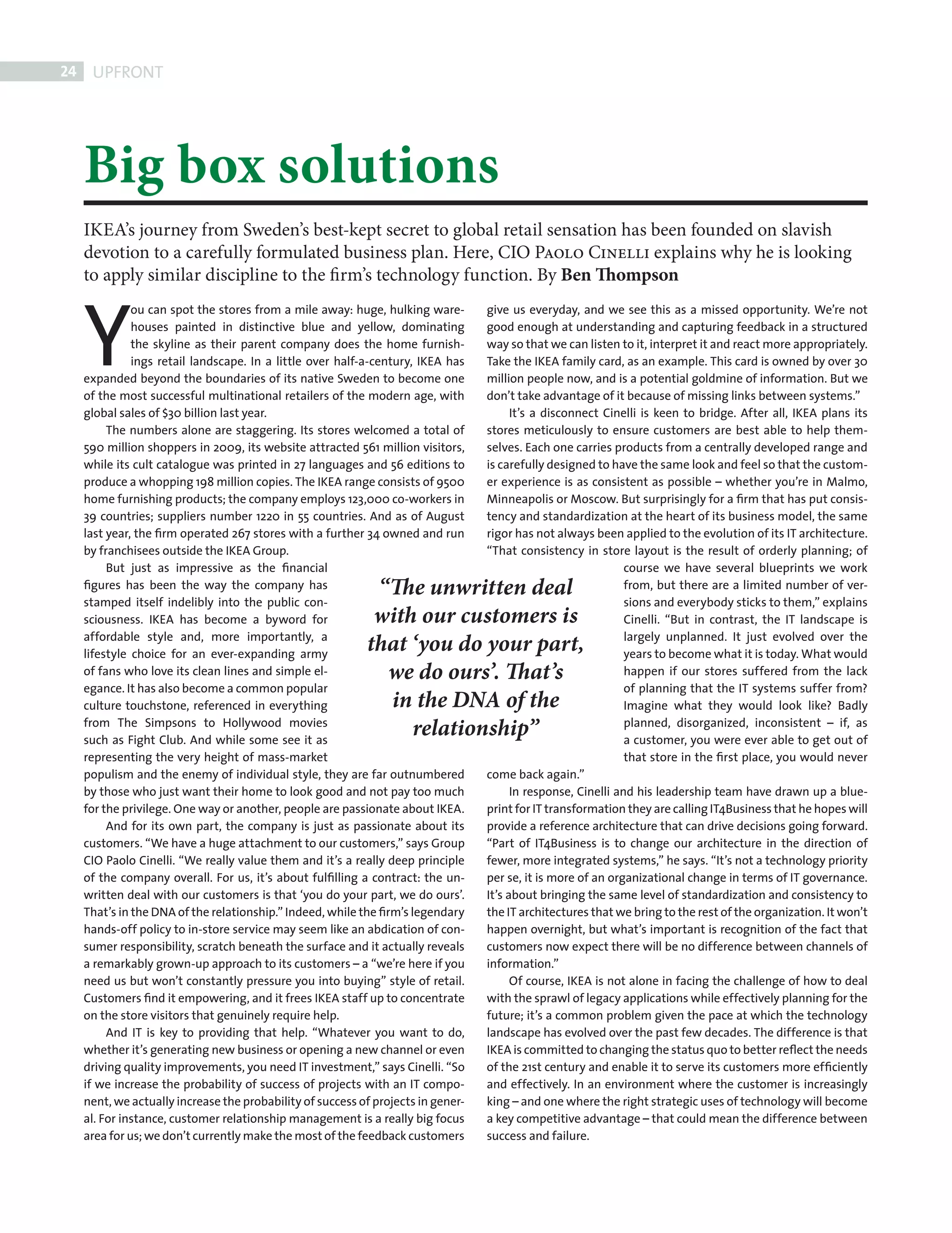 24    UPFRONT




            Big box solutions
            IKEA’s journey from Sweden’s best-kept secret to global retail sensation has been founded on slavish
            devotion to a carefully formulated business plan. Here, CIO Paolo Cinelli explains why he is looking




            Y
            to apply similar discipline to the firm’s technology function. By Ben Thompson
                      ou can spot the stores from a mile away: huge, hulking ware-        give us everyday, and we see this as a missed opportunity. We’re not
                      houses painted in distinctive blue and yellow, dominating           good enough at understanding and capturing feedback in a structured
                      the skyline as their parent company does the home furnish-          way so that we can listen to it, interpret it and react more appropriately.
                      ings retail landscape. In a little over half-a-century, IKEA has    Take the IKEA family card, as an example. This card is owned by over 30
            expanded beyond the boundaries of its native Sweden to become one             million people now, and is a potential goldmine of information. But we
            of the most successful multinational retailers of the modern age, with        don’t take advantage of it because of missing links between systems.”
            global sales of $30 billion last year.                                              It’s a disconnect Cinelli is keen to bridge. After all, IKEA plans its
                 The numbers alone are staggering. Its stores welcomed a total of         stores meticulously to ensure customers are best able to help them-
            590 million shoppers in 2009, its website attracted 561 million visitors,     selves. Each one carries products from a centrally developed range and
            while its cult catalogue was printed in 27 languages and 56 editions to       is carefully designed to have the same look and feel so that the custom-
            produce a whopping 198 million copies. The IKEA range consists of 9500        er experience is as consistent as possible – whether you’re in Malmo,
            home furnishing products; the company employs 123,000 co-workers in           Minneapolis or Moscow. But surprisingly for a ﬁrm that has put consis-
            39 countries; suppliers number 1220 in 55 countries. And as of August         tency and standardization at the heart of its business model, the same
            last year, the ﬁrm operated 267 stores with a further 34 owned and run        rigor has not always been applied to the evolution of its IT architecture.
            by franchisees outside the IKEA Group.                                        “That consistency in store layout is the result of orderly planning; of
                 But just as impressive as the ﬁnancial                                                                course we have several blueprints we work
            ﬁgures has been the way the company has                 “The unwritten deal                                from, but there are a limited number of ver-
            stamped itself indelibly into the public con-                                                              sions and everybody sticks to them,” explains
            sciousness. IKEA has become a byword for                with our customers is                              Cinelli. “But in contrast, the IT landscape is
            affordable style and, more importantly, a                                                                  largely unplanned. It just evolved over the
            lifestyle choice for an ever-expanding army
                                                                   that ‘you do your part,                             years to become what it is today. What would
            of fans who love its clean lines and simple el-          we do ours’. That’s                               happen if our stores suffered from the lack
            egance. It has also become a common popular                                                                of planning that the IT systems suffer from?
            culture touchstone, referenced in everything             in the DNA of the                                 Imagine what they would look like? Badly
            from The Simpsons to Hollywood movies
            such as Fight Club. And while some see it as
                                                                        relationship”                                  planned, disorganized, inconsistent – if, as
                                                                                                                       a customer, you were ever able to get out of
            representing the very height of mass-market                                                                that store in the ﬁrst place, you would never
            populism and the enemy of individual style, they are far outnumbered          come back again.”
            by those who just want their home to look good and not pay too much                 In response, Cinelli and his leadership team have drawn up a blue-
            for the privilege. One way or another, people are passionate about IKEA.      print for IT transformation they are calling IT4Business that he hopes will
                 And for its own part, the company is just as passionate about its        provide a reference architecture that can drive decisions going forward.
            customers. “We have a huge attachment to our customers,” says Group           “Part of IT4Business is to change our architecture in the direction of
            CIO Paolo Cinelli. “We really value them and it’s a really deep principle     fewer, more integrated systems,” he says. “It’s not a technology priority
            of the company overall. For us, it’s about fulﬁlling a contract: the un-      per se, it is more of an organizational change in terms of IT governance.
            written deal with our customers is that ‘you do your part, we do ours’.       It’s about bringing the same level of standardization and consistency to
            That’s in the DNA of the relationship.” Indeed, while the ﬁrm’s legendary     the IT architectures that we bring to the rest of the organization. It won’t
            hands-off policy to in-store service may seem like an abdication of con-      happen overnight, but what’s important is recognition of the fact that
            sumer responsibility, scratch beneath the surface and it actually reveals     customers now expect there will be no difference between channels of
            a remarkably grown-up approach to its customers – a “we’re here if you        information.”
            need us but won’t constantly pressure you into buying” style of retail.             Of course, IKEA is not alone in facing the challenge of how to deal
            Customers ﬁnd it empowering, and it frees IKEA staff up to concentrate        with the sprawl of legacy applications while effectively planning for the
            on the store visitors that genuinely require help.                            future; it’s a common problem given the pace at which the technology
                 And IT is key to providing that help. “Whatever you want to do,          landscape has evolved over the past few decades. The difference is that
            whether it’s generating new business or opening a new channel or even         IKEA is committed to changing the status quo to better reﬂect the needs
            driving quality improvements, you need IT investment,” says Cinelli. “So      of the 21st century and enable it to serve its customers more efﬁciently
            if we increase the probability of success of projects with an IT compo-       and effectively. In an environment where the customer is increasingly
            nent, we actually increase the probability of success of projects in gener-   king – and one where the right strategic uses of technology will become
            al. For instance, customer relationship management is a really big focus      a key competitive advantage – that could mean the difference between
            area for us; we don’t currently make the most of the feedback customers       success and failure.




FRONT SECTION.indd 24                                                                                                                                                08/10/2010 15:30
 
