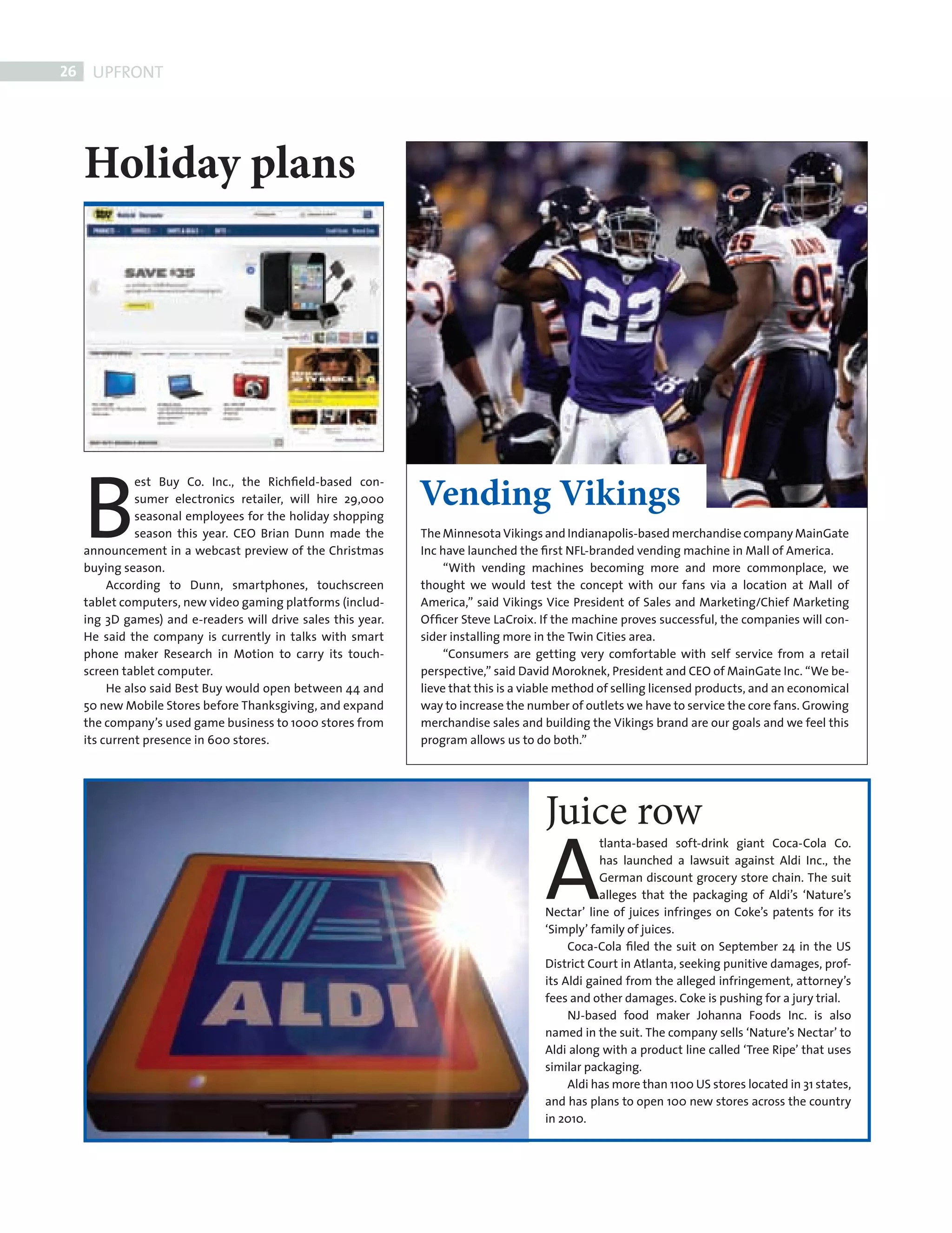 26    UPFRONT




            Holiday plans




            B                                                         Vending Vikings
                      est Buy Co. Inc., the Richﬁeld-based con-
                      sumer electronics retailer, will hire 29,000
                      seasonal employees for the holiday shopping
                      season this year. CEO Brian Dunn made the       The Minnesota Vikings and Indianapolis-based merchandise company MainGate
            announcement in a webcast preview of the Christmas        Inc have launched the ﬁrst NFL-branded vending machine in Mall of America.
            buying season.                                                 “With vending machines becoming more and more commonplace, we
                 According to Dunn, smartphones, touchscreen          thought we would test the concept with our fans via a location at Mall of
            tablet computers, new video gaming platforms (includ-     America,” said Vikings Vice President of Sales and Marketing/Chief Marketing
            ing 3D games) and e-readers will drive sales this year.   Ofﬁcer Steve LaCroix. If the machine proves successful, the companies will con-
            He said the company is currently in talks with smart      sider installing more in the Twin Cities area.
            phone maker Research in Motion to carry its touch-             “Consumers are getting very comfortable with self service from a retail
            screen tablet computer.                                   perspective,” said David Moroknek, President and CEO of MainGate Inc. “We be-
                 He also said Best Buy would open between 44 and      lieve that this is a viable method of selling licensed products, and an economical
            50 new Mobile Stores before Thanksgiving, and expand      way to increase the number of outlets we have to service the core fans. Growing
            the company’s used game business to 1000 stores from      merchandise sales and building the Vikings brand are our goals and we feel this
            its current presence in 600 stores.                       program allows us to do both.”




                                                                                             Juice row
                                                                                             A
                                                                                                        tlanta-based soft-drink giant Coca-Cola Co.
                                                                                                        has launched a lawsuit against Aldi Inc., the
                                                                                                        German discount grocery store chain. The suit
                                                                                                        alleges that the packaging of Aldi’s ‘Nature’s
                                                                                             Nectar’ line of juices infringes on Coke’s patents for its
                                                                                             ‘Simply’ family of juices.
                                                                                                  Coca-Cola ﬁled the suit on September 24 in the US
                                                                                             District Court in Atlanta, seeking punitive damages, prof-
                                                                                             its Aldi gained from the alleged infringement, attorney’s
                                                                                             fees and other damages. Coke is pushing for a jury trial.
                                                                                                  NJ-based food maker Johanna Foods Inc. is also
                                                                                             named in the suit. The company sells ‘Nature’s Nectar’ to
                                                                                             Aldi along with a product line called ‘Tree Ripe’ that uses
                                                                                             similar packaging.
                                                                                                  Aldi has more than 1100 US stores located in 31 states,
                                                                                             and has plans to open 100 new stores across the country
                                                                                             in 2010.




FRONT SECTION.indd 26                                                                                                                                       08/10/2010 15:30
 