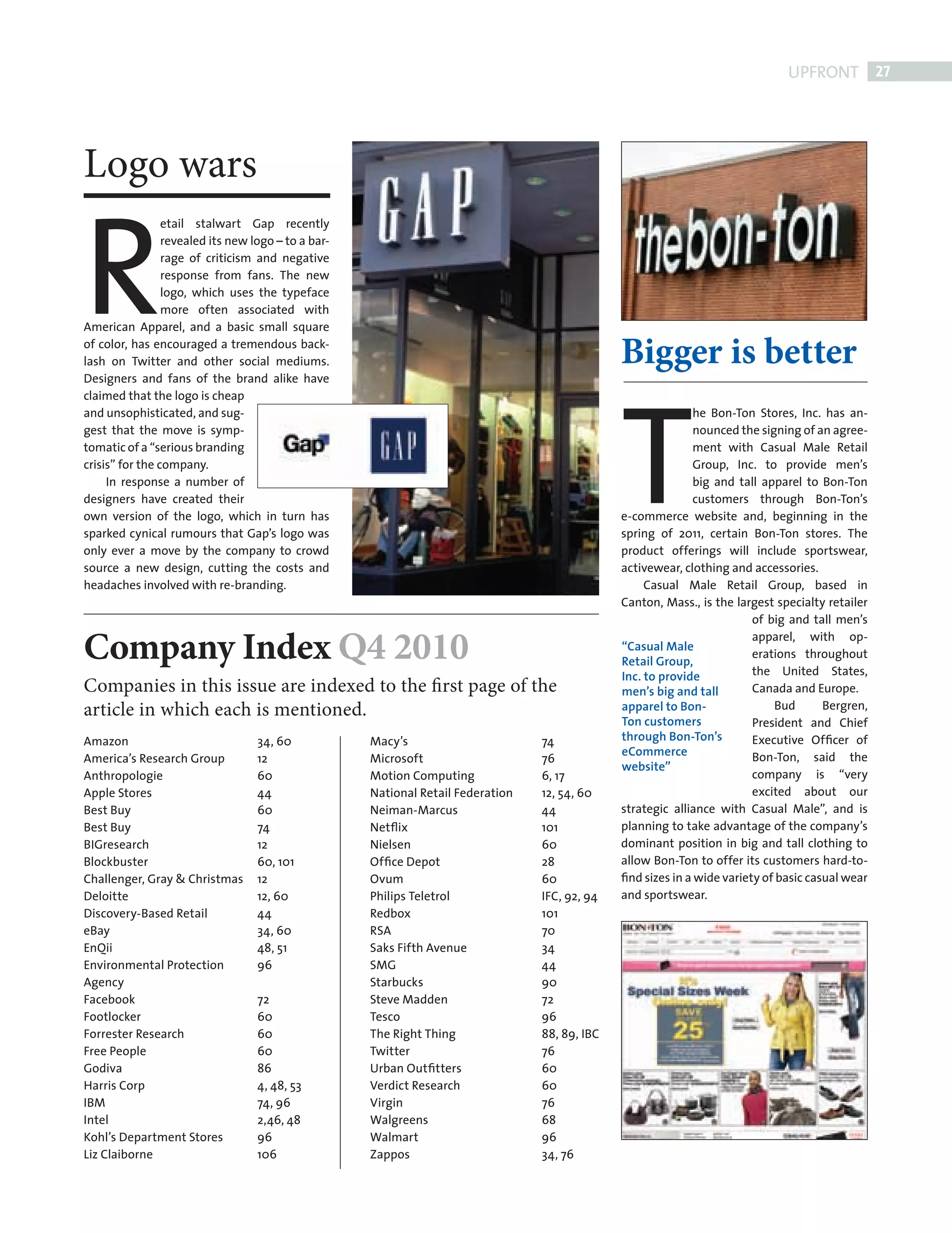 UPFRONT 27




           Logo wars


           R
                            etail stalwart Gap recently
                            revealed its new logo – to a bar-
                            rage of criticism and negative
                            response from fans. The new
                            logo, which uses the typeface
                            more often associated with
           American Apparel, and a basic small square
           of color, has encouraged a tremendous back-
                                                                                                           Bigger is better


                                                                                                           T
           lash on Twitter and other social mediums.
           Designers and fans of the brand alike have
           claimed that the logo is cheap
           and unsophisticated, and sug-                                                                                 he Bon-Ton Stores, Inc. has an-
           gest that the move is symp-                                                                                   nounced the signing of an agree-
           tomatic of a “serious branding                                                                                ment with Casual Male Retail
           crisis” for the company.                                                                                      Group, Inc. to provide men’s
                In response a number of                                                                                  big and tall apparel to Bon-Ton
           designers have created their                                                                                  customers through Bon-Ton’s
           own version of the logo, which in turn has                                                      e-commerce website and, beginning in the
           sparked cynical rumours that Gap’s logo was                                                     spring of 2011, certain Bon-Ton stores. The
           only ever a move by the company to crowd                                                        product offerings will include sportswear,
           source a new design, cutting the costs and                                                      activewear, clothing and accessories.
           headaches involved with re-branding.                                                                 Casual Male Retail Group, based in
                                                                                                           Canton, Mass., is the largest specialty retailer
                                                                                                                                     of big and tall men’s

           Company Index Q4 2010                                                                           “Casual Male
                                                                                                           Retail Group,
                                                                                                                                     apparel, with op-
                                                                                                                                     erations throughout
                                                                                                                                     the United States,
                                                                                                           Inc. to provide
           Companies in this issue are indexed to the first page of the                                    men’s big and tall        Canada and Europe.
           article in which each is mentioned.                                                             apparel to Bon-               Bud       Bergren,
                                                                                                           Ton customers             President and Chief
           Amazon                             34, 60            Macy’s                       74            through Bon-Ton’s         Executive Ofﬁcer of
                                                                                                           eCommerce                 Bon-Ton, said the
           America’s Research Group           12                Microsoft                    76
                                                                                                           website”
           Anthropologie                      60                Motion Computing             6, 17                                   company is “very
           Apple Stores                       44                National Retail Federation   12, 54, 60                              excited about our
           Best Buy                           60                Neiman-Marcus                44            strategic alliance with Casual Male”, and is
           Best Buy                           74                Netﬂix                       101           planning to take advantage of the company’s
           BIGresearch                        12                Nielsen                      60            dominant position in big and tall clothing to
           Blockbuster                        60, 101           Ofﬁce Depot                  28            allow Bon-Ton to offer its customers hard-to-
           Challenger, Gray & Christmas       12                Ovum                         60            ﬁnd sizes in a wide variety of basic casual wear
           Deloitte                           12, 60            Philips Teletrol             IFC, 92, 94   and sportswear.
           Discovery-Based Retail             44                Redbox                       101
           eBay                               34, 60            RSA                          70
           EnQii                              48, 51            Saks Fifth Avenue            34
           Environmental Protection           96                SMG                          44
           Agency                                               Starbucks                    90
           Facebook                           72                Steve Madden                 72
           Footlocker                         60                Tesco                        96
           Forrester Research                 60                The Right Thing              88, 89, IBC
           Free People                        60                Twitter                      76
           Godiva                             86                Urban Outﬁtters              60
           Harris Corp                        4, 48, 53         Verdict Research             60
           IBM                                74, 96            Virgin                       76
           Intel                              2,46, 48          Walgreens                    68
           Kohl’s Department Stores           96                Walmart                      96
           Liz Claiborne                      106               Zappos                       34, 76




FRONT SECTION.indd 27                                                                                                                                     08/10/2010 15:30
 