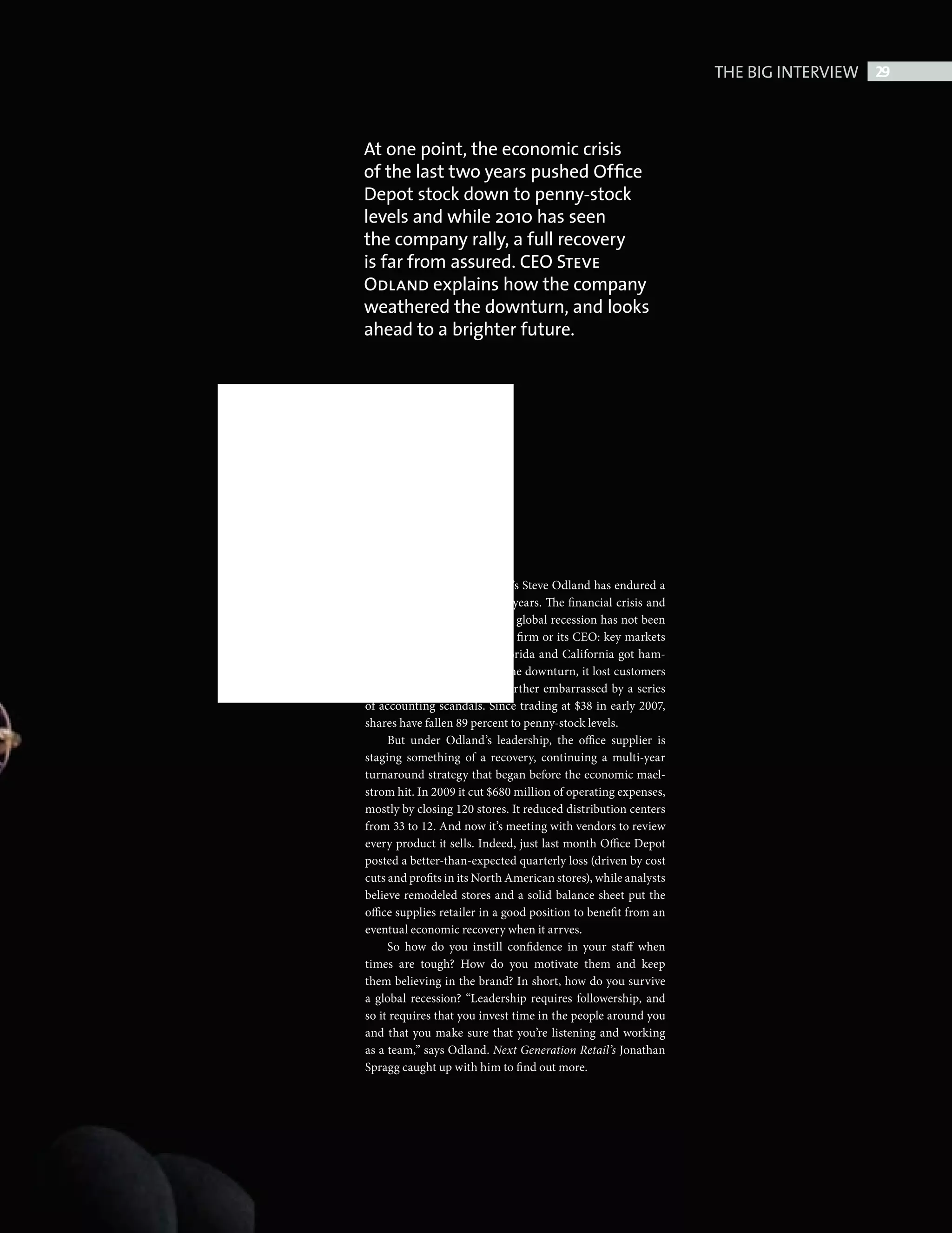THE BIG INTERVIEW 29



                                     At one point, the economic crisis
                                     of the last two years pushed Ofﬁce
                                     Depot stock down to penny-stock
                                     levels and while 2010 has seen
                                     the company rally, a full recovery
                                     is far from assured. CEO Steve
                                     Odland explains how the company
                                     weathered the downturn, and looks
                                     ahead to a brighter future.




                                                         ffice Depot’s Steve Odland has endured a
                                                         tough two years. The financial crisis and
                                                         subsequent global recession has not been
                                                         kind to the firm or its CEO: key markets
                                                         such as Florida and California got ham-
                                                         mered in the downturn, it lost customers
                                     to rival Staples and it was further embarrassed by a series
                                     of accounting scandals. Since trading at $38 in early 2007,
                                     shares have fallen 89 percent to penny-stock levels.
                                          But under Odland’s leadership, the office supplier is
                                     staging something of a recovery, continuing a multi-year
                                     turnaround strategy that began before the economic mael-
                                     strom hit. In 2009 it cut $680 million of operating expenses,
                                     mostly by closing 120 stores. It reduced distribution centers
                                     from 33 to 12. And now it’s meeting with vendors to review
                                     every product it sells. Indeed, just last month Office Depot
                                     posted a better-than-expected quarterly loss (driven by cost
                                     cuts and profits in its North American stores), while analysts
                                     believe remodeled stores and a solid balance sheet put the
                                     office supplies retailer in a good position to benefit from an
                                     eventual economic recovery when it arrves.
                                          So how do you instill confidence in your staff when
                                     times are tough? How do you motivate them and keep
                                     them believing in the brand? In short, how do you survive
                                     a global recession? “Leadership requires followership, and
                                     so it requires that you invest time in the people around you
                                     and that you make sure that you’re listening and working
                                     as a team,” says Odland. Next Generation Retail’s Jonathan
                                     Spragg caught up with him to find out more.




Big Interview Steve Odland.indd 29                                                                                    08/10/2010 15:48
 
