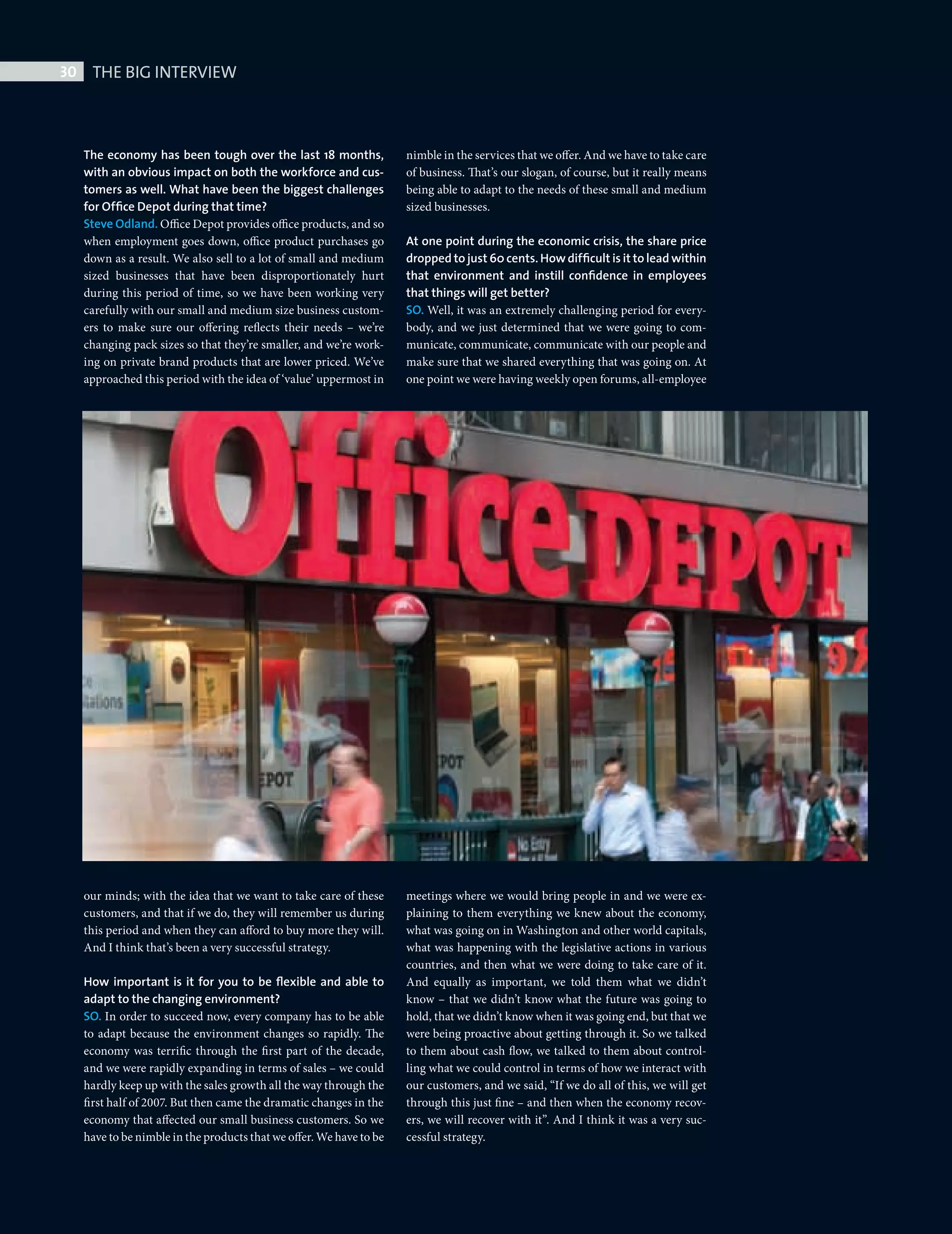 30     THE BIG INTERVIEW



              The economy has been tough over the last 18 months,              nimble in the services that we offer. And we have to take care
              with an obvious impact on both the workforce and cus-            of business. That’s our slogan, of course, but it really means
              tomers as well. What have been the biggest challenges            being able to adapt to the needs of these small and medium
              for Ofﬁce Depot during that time?                                sized businesses.
              Steve Odland. Office Depot provides office products, and so
              when employment goes down, office product purchases go           At one point during the economic crisis, the share price
              down as a result. We also sell to a lot of small and medium      dropped to just 60 cents. How difﬁcult is it to lead within
              sized businesses that have been disproportionately hurt          that environment and instill conﬁdence in employees
              during this period of time, so we have been working very         that things will get better?
              carefully with our small and medium size business custom-        SO. Well, it was an extremely challenging period for every-
              ers to make sure our offering reflects their needs –  we’re      body, and we just determined that we were going to com-
              changing pack sizes so that they’re smaller, and we’re work-     municate, communicate, communicate with our people and
              ing on private brand products that are lower priced. We’ve       make sure that we shared everything that was going on. At
              approached this period with the idea of ‘value’ uppermost in     one point we were having weekly open forums, all-employee




              our minds; with the idea that we want to take care of these      meetings where we would bring people in and we were ex-
              customers, and that if we do, they will remember us during       plaining to them everything we knew about the economy,
              this period and when they can afford to buy more they will.      what was going on in Washington and other world capitals,
              And I think that’s been a very successful strategy.              what was happening with the legislative actions in various
                                                                               countries, and then what we were doing to take care of it.
              How important is it for you to be ﬂexible and able to            And equally as important, we told them what we didn’t
              adapt to the changing environment?                               know – that we didn’t know what the future was going to
              SO. In order to succeed now, every company has to be able        hold, that we didn’t know when it was going end, but that we
              to adapt because the environment changes so rapidly. The         were being proactive about getting through it. So we talked
              economy was terrific through the first part of the decade,       to them about cash flow, we talked to them about control-
              and we were rapidly expanding in terms of sales – we could       ling what we could control in terms of how we interact with
              hardly keep up with the sales growth all the way through the     our customers, and we said, “If we do all of this, we will get
              first half of 2007. But then came the dramatic changes in the    through this just fine – and then when the economy recov-
              economy that affected our small business customers. So we        ers, we will recover with it”. And I think it was a very suc-
              have to be nimble in the products that we offer. We have to be   cessful strategy.




Big Interview Steve Odland.indd 30                                                                                                              08/10/2010 15:48
 