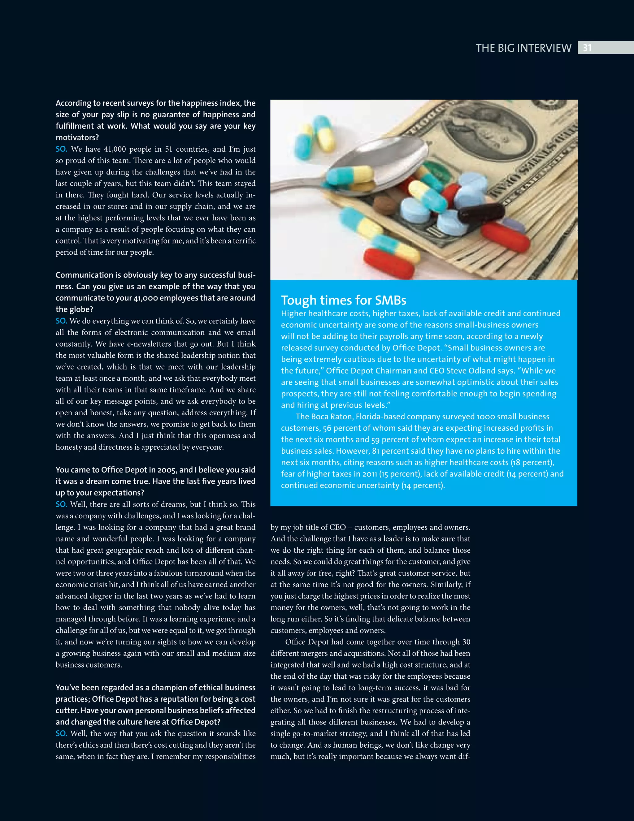 THE BIG INTERVIEW 31



              According to recent surveys for the happiness index, the
              size of your pay slip is no guarantee of happiness and
              fulﬁllment at work. What would you say are your key
              motivators?
              SO. We have 41,000 people in 51 countries, and I’m just
              so proud of this team. There are a lot of people who would
              have given up during the challenges that we’ve had in the
              last couple of years, but this team didn’t. This team stayed
              in there. They fought hard. Our service levels actually in-
              creased in our stores and in our supply chain, and we are
              at the highest performing levels that we ever have been as
              a company as a result of people focusing on what they can
              control. That is very motivating for me, and it’s been a terrific
              period of time for our people.

              Communication is obviously key to any successful busi-
              ness. Can you give us an example of the way that you
              communicate to your 41,000 employees that are around                   Tough times for SMBs
              the globe?                                                             Higher healthcare costs, higher taxes, lack of available credit and continued
              SO. We do everything we can think of. So, we certainly have            economic uncertainty are some of the reasons small-business owners
              all the forms of electronic communication and we email                 will not be adding to their payrolls any time soon, according to a newly
              constantly. We have e-newsletters that go out. But I think             released survey conducted by Ofﬁce Depot. “Small business owners are
              the most valuable form is the shared leadership notion that            being extremely cautious due to the uncertainty of what might happen in
              we’ve created, which is that we meet with our leadership               the future,” Ofﬁce Depot Chairman and CEO Steve Odland says. “While we
              team at least once a month, and we ask that everybody meet             are seeing that small businesses are somewhat optimistic about their sales
              with all their teams in that same timeframe. And we share              prospects, they are still not feeling comfortable enough to begin spending
              all of our key message points, and we ask everybody to be              and hiring at previous levels.”
              open and honest, take any question, address everything. If                  The Boca Raton, Florida-based company surveyed 1000 small business
              we don’t know the answers, we promise to get back to them              customers, 56 percent of whom said they are expecting increased proﬁts in
              with the answers. And I just think that this openness and              the next six months and 59 percent of whom expect an increase in their total
              honesty and directness is appreciated by everyone.                     business sales. However, 81 percent said they have no plans to hire within the
                                                                                     next six months, citing reasons such as higher healthcare costs (18 percent),
              You came to Ofﬁce Depot in 2005, and I believe you said                fear of higher taxes in 2011 (15 percent), lack of available credit (14 percent) and
              it was a dream come true. Have the last ﬁve years lived                continued economic uncertainty (14 percent).
              up to your expectations?
              SO. Well, there are all sorts of dreams, but I think so. This
              was a company with challenges, and I was looking for a chal-
              lenge. I was looking for a company that had a great brand           by my job title of CEO – customers, employees and owners.
              name and wonderful people. I was looking for a company              And the challenge that I have as a leader is to make sure that
              that had great geographic reach and lots of different chan-         we do the right thing for each of them, and balance those
              nel opportunities, and Office Depot has been all of that. We        needs. So we could do great things for the customer, and give
              were two or three years into a fabulous turnaround when the         it all away for free, right? That’s great customer service, but
              economic crisis hit, and I think all of us have earned another      at the same time it’s not good for the owners. Similarly, if
              advanced degree in the last two years as we’ve had to learn         you just charge the highest prices in order to realize the most
              how to deal with something that nobody alive today has              money for the owners, well, that’s not going to work in the
              managed through before. It was a learning experience and a          long run either. So it’s finding that delicate balance between
              challenge for all of us, but we were equal to it, we got through    customers, employees and owners.
              it, and now we’re turning our sights to how we can develop                Office Depot had come together over time through 30
              a growing business again with our small and medium size             different mergers and acquisitions. Not all of those had been
              business customers.                                                 integrated that well and we had a high cost structure, and at
                                                                                  the end of the day that was risky for the employees because
              You’ve been regarded as a champion of ethical business              it wasn’t going to lead to long-term success, it was bad for
              practices; Ofﬁce Depot has a reputation for being a cost            the owners, and I’m not sure it was great for the customers
              cutter. Have your own personal business beliefs affected            either. So we had to finish the restructuring process of inte-
              and changed the culture here at Ofﬁce Depot?                        grating all those different businesses. We had to develop a
              SO. Well, the way that you ask the question it sounds like          single go-to-market strategy, and I think all of that has led
              there’s ethics and then there’s cost cutting and they aren’t the    to change. And as human beings, we don’t like change very
              same, when in fact they are. I remember my responsibilities         much, but it’s really important because we always want dif-




Big Interview Steve Odland.indd 31                                                                                                                                          08/10/2010 15:48
 