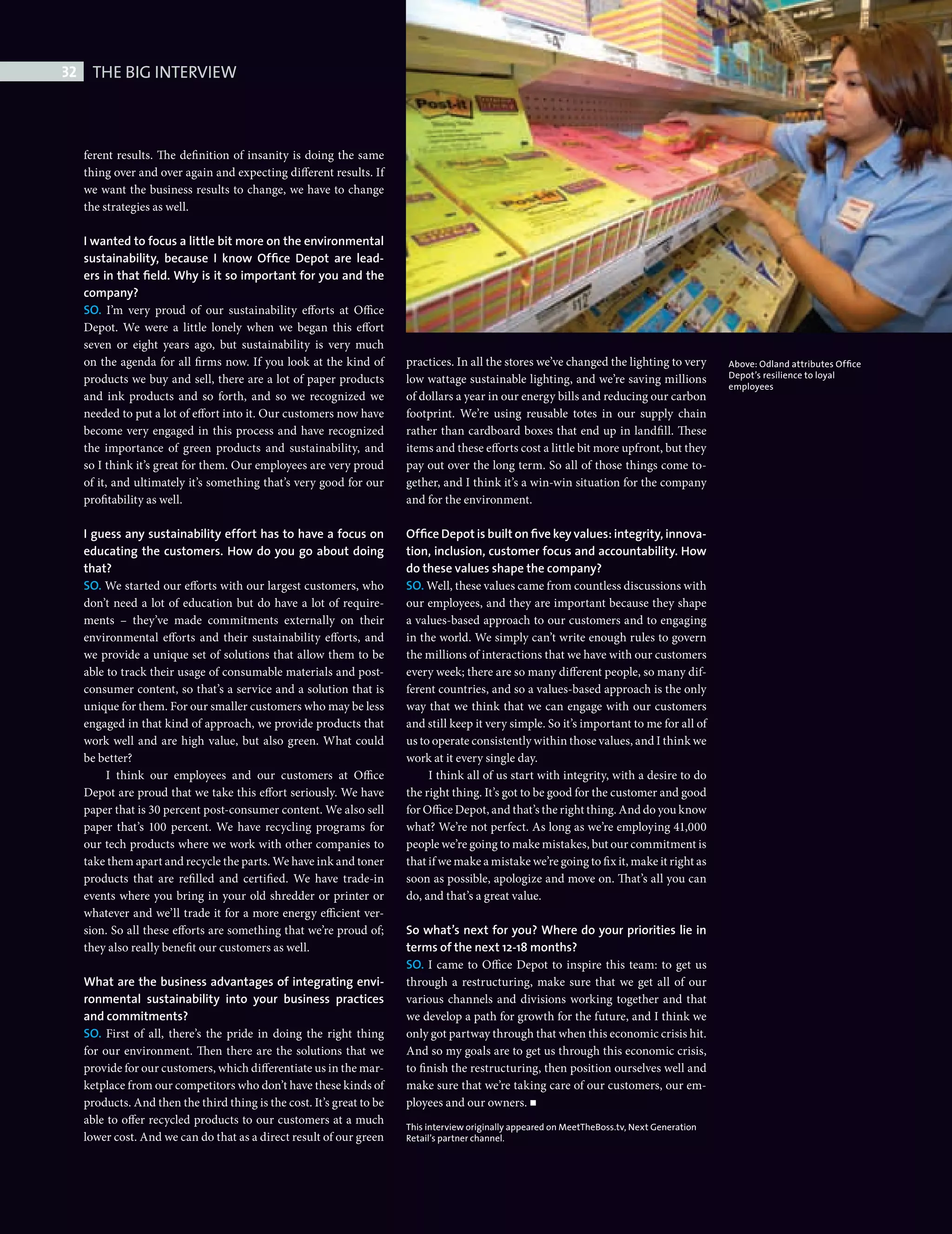 32     THE BIG INTERVIEW



              ferent results. The definition of insanity is doing the same
              thing over and over again and expecting different results. If
              we want the business results to change, we have to change
              the strategies as well.

              I wanted to focus a little bit more on the environmental
              sustainability, because I know Ofﬁce Depot are lead-
              ers in that ﬁeld. Why is it so important for you and the
              company?
              SO. I’m very proud of our sustainability efforts at Office
              Depot. We were a little lonely when we began this effort
              seven or eight years ago, but sustainability is very much
              on the agenda for all firms now. If you look at the kind of        practices. In all the stores we’ve changed the lighting to very         Above: Odland attributes Ofﬁce
              products we buy and sell, there are a lot of paper products        low wattage sustainable lighting, and we’re saving millions             Depot’s resilience to loyal
                                                                                                                                                         employees
              and ink products and so forth, and so we recognized we             of dollars a year in our energy bills and reducing our carbon
              needed to put a lot of effort into it. Our customers now have      footprint. We’re using reusable totes in our supply chain
              become very engaged in this process and have recognized            rather than cardboard boxes that end up in landfill. These
              the importance of green products and sustainability, and           items and these efforts cost a little bit more upfront, but they
              so I think it’s great for them. Our employees are very proud       pay out over the long term. So all of those things come to-
              of it, and ultimately it’s something that’s very good for our      gether, and I think it’s a win-win situation for the company
              profitability as well.                                             and for the environment.

              I guess any sustainability effort has to have a focus on           Ofﬁce Depot is built on ﬁve key values: integrity, innova-
              educating the customers. How do you go about doing                 tion, inclusion, customer focus and accountability. How
              that?                                                              do these values shape the company?
              SO. We started our efforts with our largest customers, who         SO. Well, these values came from countless discussions with
              don’t need a lot of education but do have a lot of require-        our employees, and they are important because they shape
              ments – they’ve made commitments externally on their               a values-based approach to our customers and to engaging
              environmental efforts and their sustainability efforts, and        in the world. We simply can’t write enough rules to govern
              we provide a unique set of solutions that allow them to be         the millions of interactions that we have with our customers
              able to track their usage of consumable materials and post-        every week; there are so many different people, so many dif-
              consumer content, so that’s a service and a solution that is       ferent countries, and so a values-based approach is the only
              unique for them. For our smaller customers who may be less         way that we think that we can engage with our customers
              engaged in that kind of approach, we provide products that         and still keep it very simple. So it’s important to me for all of
              work well and are high value, but also green. What could           us to operate consistently within those values, and I think we
              be better?                                                         work at it every single day.
                   I think our employees and our customers at Office                  I think all of us start with integrity, with a desire to do
              Depot are proud that we take this effort seriously. We have        the right thing. It’s got to be good for the customer and good
              paper that is 30 percent post-consumer content. We also sell       for Office Depot, and that’s the right thing. And do you know
              paper that’s 100 percent. We have recycling programs for           what? We’re not perfect. As long as we’re employing 41,000
              our tech products where we work with other companies to            people we’re going to make mistakes, but our commitment is
              take them apart and recycle the parts. We have ink and toner       that if we make a mistake we’re going to fi x it, make it right as
              products that are refilled and certified. We have trade-in         soon as possible, apologize and move on. That’s all you can
              events where you bring in your old shredder or printer or          do, and that’s a great value.
              whatever and we’ll trade it for a more energy efficient ver-
              sion. So all these efforts are something that we’re proud of;      So what’s next for you? Where do your priorities lie in
              they also really benefit our customers as well.                    terms of the next 12-18 months?
                                                                                 SO. I came to Office Depot to inspire this team: to get us
              What are the business advantages of integrating envi-              through a restructuring, make sure that we get all of our
              ronmental sustainability into your business practices              various channels and divisions working together and that
              and commitments?                                                   we develop a path for growth for the future, and I think we
              SO. First of all, there’s the pride in doing the right thing       only got partway through that when this economic crisis hit.
              for our environment. Then there are the solutions that we          And so my goals are to get us through this economic crisis,
              provide for our customers, which differentiate us in the mar-      to finish the restructuring, then position ourselves well and
              ketplace from our competitors who don’t have these kinds of        make sure that we’re taking care of our customers, our em-
              products. And then the third thing is the cost. It’s great to be   ployees and our owners.
              able to offer recycled products to our customers at a much
                                                                                 This interview originally appeared on MeetTheBoss.tv, Next Generation
              lower cost. And we can do that as a direct result of our green     Retail’s partner channel.




Big Interview Steve Odland.indd 32                                                                                                                                                        08/10/2010 15:48
 