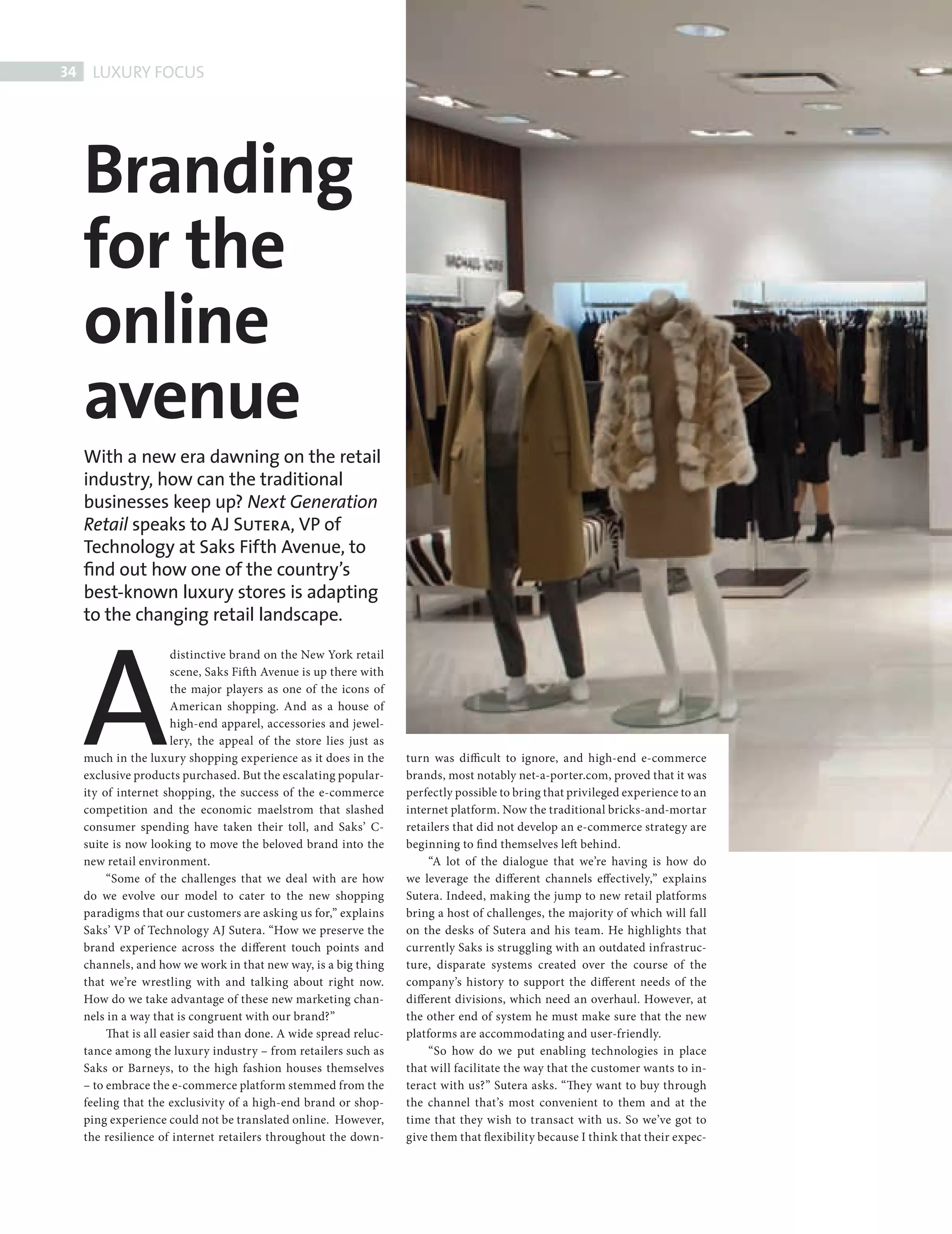 34     LUXURY FOCUS




             Branding
             for the
             online
             avenue
             With a new era dawning on the retail
             industry, how can the traditional
             businesses keep up? Next Generation
             Retail speaks to AJ Sutera, VP of
             Technology at Saks Fifth Avenue, to
             ﬁnd out how one of the country’s
             best-known luxury stores is adapting




             A
             to the changing retail landscape.

                                distinctive brand on the New York retail
                                scene, Saks Fift h Avenue is up there with
                                the major players as one of the icons of
                                American shopping. And as a house of
                                high-end apparel, accessories and jewel-
                                lery, the appeal of the store lies just as
             much in the luxury shopping experience as it does in the        turn was difficult to ignore, and high-end e-commerce
             exclusive products purchased. But the escalating popular-       brands, most notably net-a-porter.com, proved that it was
             ity of internet shopping, the success of the e-commerce         perfectly possible to bring that privileged experience to an
             competition and the economic maelstrom that slashed             internet platform. Now the traditional bricks-and-mortar
             consumer spending have taken their toll, and Saks’ C-           retailers that did not develop an e-commerce strategy are
             suite is now looking to move the beloved brand into the         beginning to fi nd themselves left behind.
             new retail environment.                                              “A lot of the dialogue that we’re having is how do
                  “Some of the challenges that we deal with are how          we leverage the different channels effectively,” explains
             do we evolve our model to cater to the new shopping             Sutera. Indeed, making the jump to new retail platforms
             paradigms that our customers are asking us for,” explains       bring a host of challenges, the majority of which will fall
             Saks’ VP of Technology AJ Sutera. “How we preserve the          on the desks of Sutera and his team. He highlights that
             brand experience across the different touch points and          currently Saks is struggling with an outdated infrastruc-
             channels, and how we work in that new way, is a big thing       ture, disparate systems created over the course of the
             that we’re wrestling with and talking about right now.          company’s history to support the different needs of the
             How do we take advantage of these new marketing chan-           different divisions, which need an overhaul. However, at
             nels in a way that is congruent with our brand?”                the other end of system he must make sure that the new
                  That is all easier said than done. A wide spread reluc-    platforms are accommodating and user-friendly.
             tance among the luxury industry – from retailers such as             “So how do we put enabling technologies in place
             Saks or Barneys, to the high fashion houses themselves          that will facilitate the way that the customer wants to in-
             – to embrace the e-commerce platform stemmed from the           teract with us?” Sutera asks. “They want to buy through
             feeling that the exclusivity of a high-end brand or shop-       the channel that’s most convenient to them and at the
             ping experience could not be translated online. However,        time that they wish to transact with us. So we’ve got to
             the resilience of internet retailers throughout the down-       give them that flexibility because I think that their expec-




AJSutera Saks new.indd 34                                                                                                                   08/10/2010 15:04
 