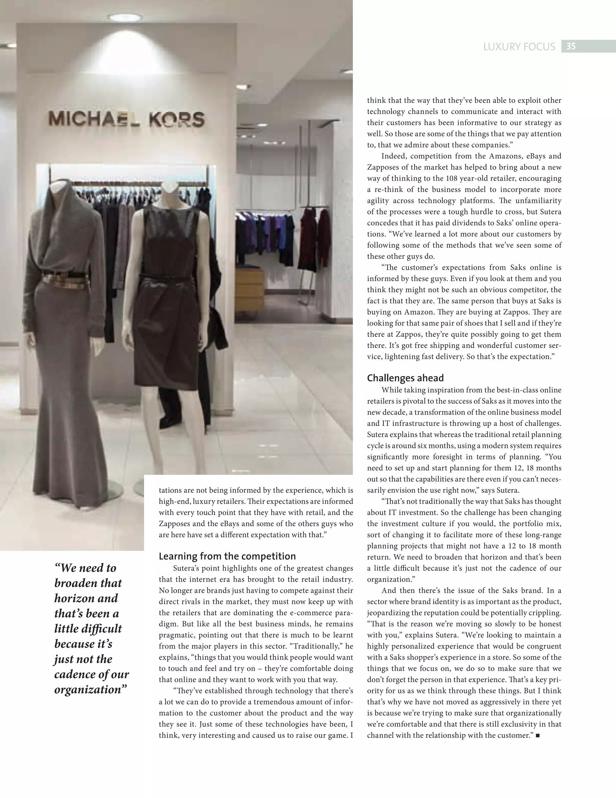 LUXURY FOCUS 35



                                                                                              think that the way that they’ve been able to exploit other
                                                                                              technology channels to communicate and interact with
                                                                                              their customers has been informative to our strategy as
                                                                                              well. So those are some of the things that we pay attention
                                                                                              to, that we admire about these companies.”
                                                                                                   Indeed, competition from the Amazons, eBays and
                                                                                              Zapposes of the market has helped to bring about a new
                                                                                              way of thinking to the 108 year-old retailer, encouraging
                                                                                              a re-think of the business model to incorporate more
                                                                                              agility across technology platforms. The unfamiliarity
                                                                                              of the processes were a tough hurdle to cross, but Sutera
                                                                                              concedes that it has paid dividends to Saks’ online opera-
                                                                                              tions. “We’ve learned a lot more about our customers by
                                                                                              following some of the methods that we’ve seen some of
                                                                                              these other guys do.
                                                                                                   “The customer’s expectations from Saks online is
                                                                                              informed by these guys. Even if you look at them and you
                                                                                              think they might not be such an obvious competitor, the
                                                                                              fact is that they are. The same person that buys at Saks is
                                                                                              buying on Amazon. They are buying at Zappos. They are
                                                                                              looking for that same pair of shoes that I sell and if they’re
                                                                                              there at Zappos, they’re quite possibly going to get them
                                                                                              there. It’s got free shipping and wonderful customer ser-
                                                                                              vice, lightening fast delivery. So that’s the expectation.”

                                                                                              Challenges ahead
                                                                                                   While taking inspiration from the best-in-class online
                                                                                              retailers is pivotal to the success of Saks as it moves into the
                                                                                              new decade, a transformation of the online business model
                                                                                              and IT infrastructure is throwing up a host of challenges.
                                                                                              Sutera explains that whereas the traditional retail planning
                                                                                              cycle is around six months, using a modern system requires
                                                                                              significantly more foresight in terms of planning. “You
                                                                                              need to set up and start planning for them 12, 18 months
                                                                                              out so that the capabilities are there even if you can’t neces-
                                tations are not being informed by the experience, which is    sarily envision the use right now,” says Sutera.
                                high-end, luxury retailers. Their expectations are informed        “That’s not traditionally the way that Saks has thought
                                with every touch point that they have with retail, and the    about IT investment. So the challenge has been changing
                                Zapposes and the eBays and some of the others guys who        the investment culture if you would, the portfolio mix,
                                are here have set a different expectation with that.”         sort of changing it to facilitate more of these long-range
                                                                                              planning projects that might not have a 12 to 18 month
                                Learning from the competition                                 return. We need to broaden that horizon and that’s been
             “We need to             Sutera’s point highlights one of the greatest changes    a little difficult because it’s just not the cadence of our
                                that the internet era has brought to the retail industry.     organization.”
             broaden that       No longer are brands just having to compete against their          And then there’s the issue of the Saks brand. In a
             horizon and        direct rivals in the market, they must now keep up with       sector where brand identity is as important as the product,
             that’s been a      the retailers that are dominating the e-commerce para-        jeopardizing the reputation could be potentially crippling.
                                digm. But like all the best business minds, he remains        “That is the reason we’re moving so slowly to be honest
             little difficult   pragmatic, pointing out that there is much to be learnt       with you,” explains Sutera. “We’re looking to maintain a
             because it’s       from the major players in this sector. “Traditionally,” he    highly personalized experience that would be congruent
             just not the       explains, “things that you would think people would want      with a Saks shopper’s experience in a store. So some of the
                                to touch and feel and try on – they’re comfortable doing      things that we focus on, we do so to make sure that we
             cadence of our     that online and they want to work with you that way.          don’t forget the person in that experience. That’s a key pri-
             organization”           “They’ve established through technology that there’s     ority for us as we think through these things. But I think
                                a lot we can do to provide a tremendous amount of infor-      that’s why we have not moved as aggressively in there yet
                                mation to the customer about the product and the way          is because we’re trying to make sure that organizationally
                                they see it. Just some of these technologies have been, I     we’re comfortable and that there is still exclusivity in that
                                think, very interesting and caused us to raise our game. I    channel with the relationship with the customer.”




AJSutera Saks new.indd 35                                                                                                                                   08/10/2010 15:04
 