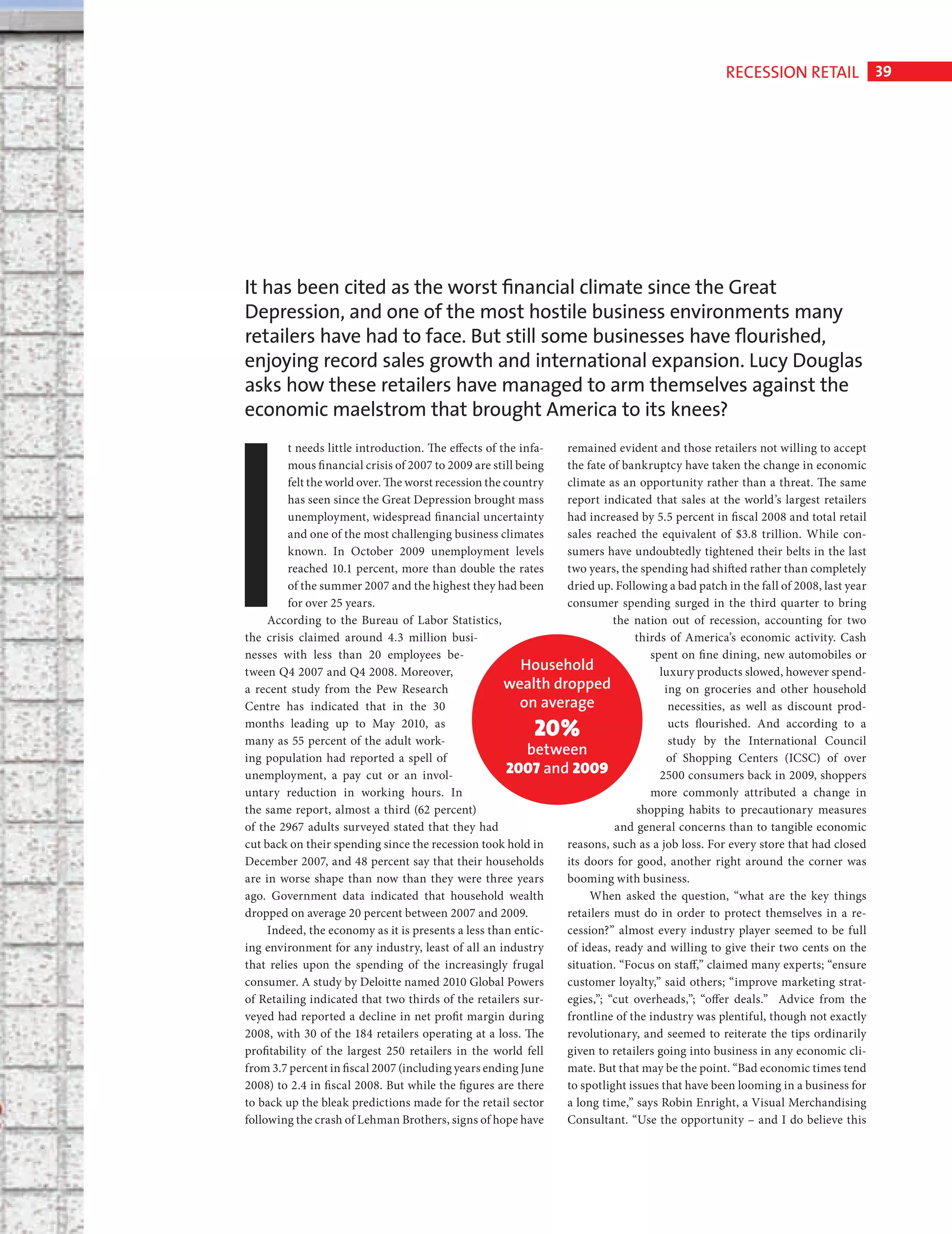 RECESSION RETAIL 39




                              It has been cited as the worst ﬁnancial climate since the Great
                              Depression, and one of the most hostile business environments many
                              retailers have had to face. But still some businesses have ﬂourished,




                              I
                              enjoying record sales growth and international expansion. Lucy Douglas
                              asks how these retailers have managed to arm themselves against the
                              economic maelstrom that brought America to its knees?
                                       t needs little introduction. The effects of the infa-    remained evident and those retailers not willing to accept
                                       mous fi nancial crisis of 2007 to 2009 are still being   the fate of bankruptcy have taken the change in economic
                                       felt the world over. The worst recession the country     climate as an opportunity rather than a threat. The same
                                       has seen since the Great Depression brought mass         report indicated that sales at the world’s largest retailers
                                       unemployment, widespread fi nancial uncertainty          had increased by 5.5 percent in fiscal 2008 and total retail
                                       and one of the most challenging business climates        sales reached the equivalent of $3.8 trillion. While con-
                                       known. In October 2009 unemployment levels               sumers have undoubtedly tightened their belts in the last
                                       reached 10.1 percent, more than double the rates         two years, the spending had shifted rather than completely
                                       of the summer 2007 and the highest they had been         dried up. Following a bad patch in the fall of 2008, last year
                                       for over 25 years.                                       consumer spending surged in the third quarter to bring
                                   According to the Bureau of Labor Statistics,                           the nation out of recession, accounting for two
                              the crisis claimed around 4.3 million busi-                                     thirds of America’s economic activity. Cash
                              nesses with less than 20 employees be-                                             spent on fi ne dining, new automobiles or
                              tween Q4 2007 and Q4 2008. Moreover,                       Household                 luxury products slowed, however spend-
                              a recent study from the Pew Research                  wealth dropped                   ing on groceries and other household
                              Centre has indicated that in the 30                        on average                   necessities, as well as discount prod-
                              months leading up to May 2010, as
                              many as 55 percent of the adult work-
                                                                                         20%                          ucts flourished. And according to a
                                                                                                                      study by the International Council
                              ing population had reported a spell of
                                                                                          between                    of Shopping Centers (ICSC) of over
                              unemployment, a pay cut or an invol-                   2007 and 2009                 2500 consumers back in 2009, shoppers
                              untary reduction in working hours. In                                              more commonly attributed a change in
                              the same report, almost a third (62 percent)                                     shopping habits to precautionary measures
                              of the 2967 adults surveyed stated that they had                            and general concerns than to tangible economic
                              cut back on their spending since the recession took hold in       reasons, such as a job loss. For every store that had closed
                              December 2007, and 48 percent say that their households           its doors for good, another right around the corner was
                              are in worse shape than now than they were three years            booming with business.
                              ago. Government data indicated that household wealth                   When asked the question, “what are the key things
                              dropped on average 20 percent between 2007 and 2009.              retailers must do in order to protect themselves in a re-
                                   Indeed, the economy as it is presents a less than entic-     cession?” almost every industry player seemed to be full
                              ing environment for any industry, least of all an industry        of ideas, ready and willing to give their two cents on the
                              that relies upon the spending of the increasingly frugal          situation. “Focus on staff,” claimed many experts; “ensure
                              consumer. A study by Deloitte named 2010 Global Powers            customer loyalty,” said others; “improve marketing strat-
                              of Retailing indicated that two thirds of the retailers sur-      egies,”; “cut overheads,”; “offer deals.” Advice from the
                              veyed had reported a decline in net profit margin during          frontline of the industry was plentiful, though not exactly
                              2008, with 30 of the 184 retailers operating at a loss. The       revolutionary, and seemed to reiterate the tips ordinarily
                              profitability of the largest 250 retailers in the world fell      given to retailers going into business in any economic cli-
                              from 3.7 percent in fiscal 2007 (including years ending June      mate. But that may be the point. “Bad economic times tend
                              2008) to 2.4 in fiscal 2008. But while the figures are there      to spotlight issues that have been looming in a business for
                              to back up the bleak predictions made for the retail sector       a long time,” says Robin Enright, a Visual Merchandising
                              following the crash of Lehman Brothers, signs of hope have        Consultant. “Use the opportunity – and I do believe this




Recession Retail Ed.indd 39                                                                                                                                  08/10/2010 15:31
 