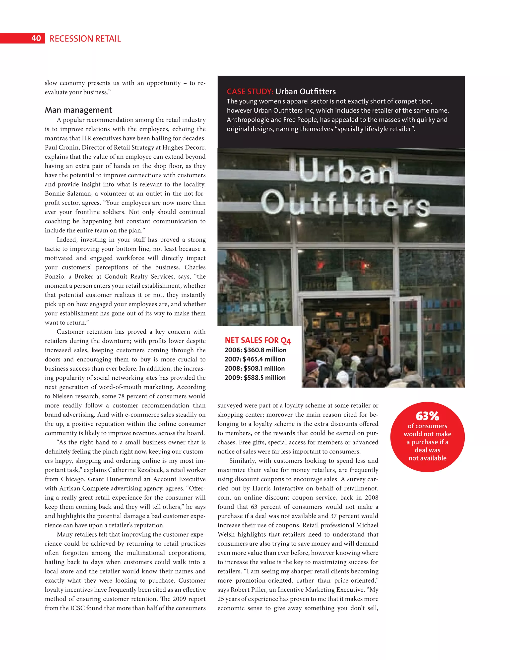 40      RECESSION RETAIL



              slow economy presents us with an opportunity – to re-
              evaluate your business.”                                           CASE STUDY: Urban Outﬁtters
                                                                                 The young women’s apparel sector is not exactly short of competition,
              Man management                                                     however Urban Outﬁtters Inc, which includes the retailer of the same name,
                   A popular recommendation among the retail industry            Anthropologie and Free People, has appealed to the masses with quirky and
              is to improve relations with the employees, echoing the            original designs, naming themselves “specialty lifestyle retailer”.
              mantras that HR executives have been hailing for decades.
              Paul Cronin, Director of Retail Strategy at Hughes Decorr,
              explains that the value of an employee can extend beyond
              having an extra pair of hands on the shop floor, as they
              have the potential to improve connections with customers
              and provide insight into what is relevant to the locality.
              Bonnie Salzman, a volunteer at an outlet in the not-for-
              profit sector, agrees. “Your employees are now more than
              ever your frontline soldiers. Not only should continual
              coaching be happening but constant communication to
              include the entire team on the plan.”
                   Indeed, investing in your staff has proved a strong
              tactic to improving your bottom line, not least because a
              motivated and engaged workforce will directly impact
              your customers’ perceptions of the business. Charles
              Ponzio, a Broker at Conduit Realty Services, says, “the
              moment a person enters your retail establishment, whether
              that potential customer realizes it or not, they instantly
              pick up on how engaged your employees are, and whether
              your establishment has gone out of its way to make them
              want to return.”
                   Customer retention has proved a key concern with
              retailers during the downturn; with profits lower despite         NET SALES FOR Q4
              increased sales, keeping customers coming through the             2006: $360.8 million
              doors and encouraging them to buy is more crucial to              2007: $465.4 million
              business success than ever before. In addition, the increas-      2008: $508.1 million
              ing popularity of social networking sites has provided the        2009: $588.5 million
              next generation of word-of-mouth marketing. According
              to Nielsen research, some 78 percent of consumers would
              more readily follow a customer recommendation than              surveyed were part of a loyalty scheme at some retailer or
              brand advertising. And with e-commerce sales steadily on
              the up, a positive reputation within the online consumer
                                                                              shopping center; moreover the main reason cited for be-
                                                                              longing to a loyalty scheme is the extra discounts offered
                                                                                                                                               63%
                                                                                                                                            of consumers
              community is likely to improve revenues across the board.       to members, or the rewards that could be earned on pur-      would not make
                   “As the right hand to a small business owner that is       chases. Free gifts, special access for members or advanced    a purchase if a
              defi nitely feeling the pinch right now, keeping our custom-    notice of sales were far less important to consumers.            deal was
              ers happy, shopping and ordering online is my most im-               Similarly, with customers looking to spend less and       not available
              portant task,” explains Catherine Rezabeck, a retail worker     maximize their value for money retailers, are frequently
              from Chicago. Grant Hunermund an Account Executive              using discount coupons to encourage sales. A survey car-
              with Artisan Complete advertising agency, agrees. “Offer-       ried out by Harris Interactive on behalf of retailmenot.
              ing a really great retail experience for the consumer will      com, an online discount coupon service, back in 2008
              keep them coming back and they will tell others,” he says       found that 63 percent of consumers would not make a
              and highlights the potential damage a bad customer expe-        purchase if a deal was not available and 37 percent would
              rience can have upon a retailer’s reputation.                   increase their use of coupons. Retail professional Michael
                   Many retailers felt that improving the customer expe-      Welsh highlights that retailers need to understand that
              rience could be achieved by returning to retail practices       consumers are also trying to save money and will demand
              often forgotten among the multinational corporations,           even more value than ever before, however knowing where
              hailing back to days when customers could walk into a           to increase the value is the key to maximizing success for
              local store and the retailer would know their names and         retailers. “I am seeing my sharper retail clients becoming
              exactly what they were looking to purchase. Customer            more promotion-oriented, rather than price-oriented,”
              loyalty incentives have frequently been cited as an effective   says Robert Piller, an Incentive Marketing Executive. “My
              method of ensuring customer retention. The 2009 report          25 years of experience has proven to me that it makes more
              from the ICSC found that more than half of the consumers        economic sense to give away something you don’t sell,




Recession Retail Ed.indd 40                                                                                                                                   08/10/2010 15:31
 
