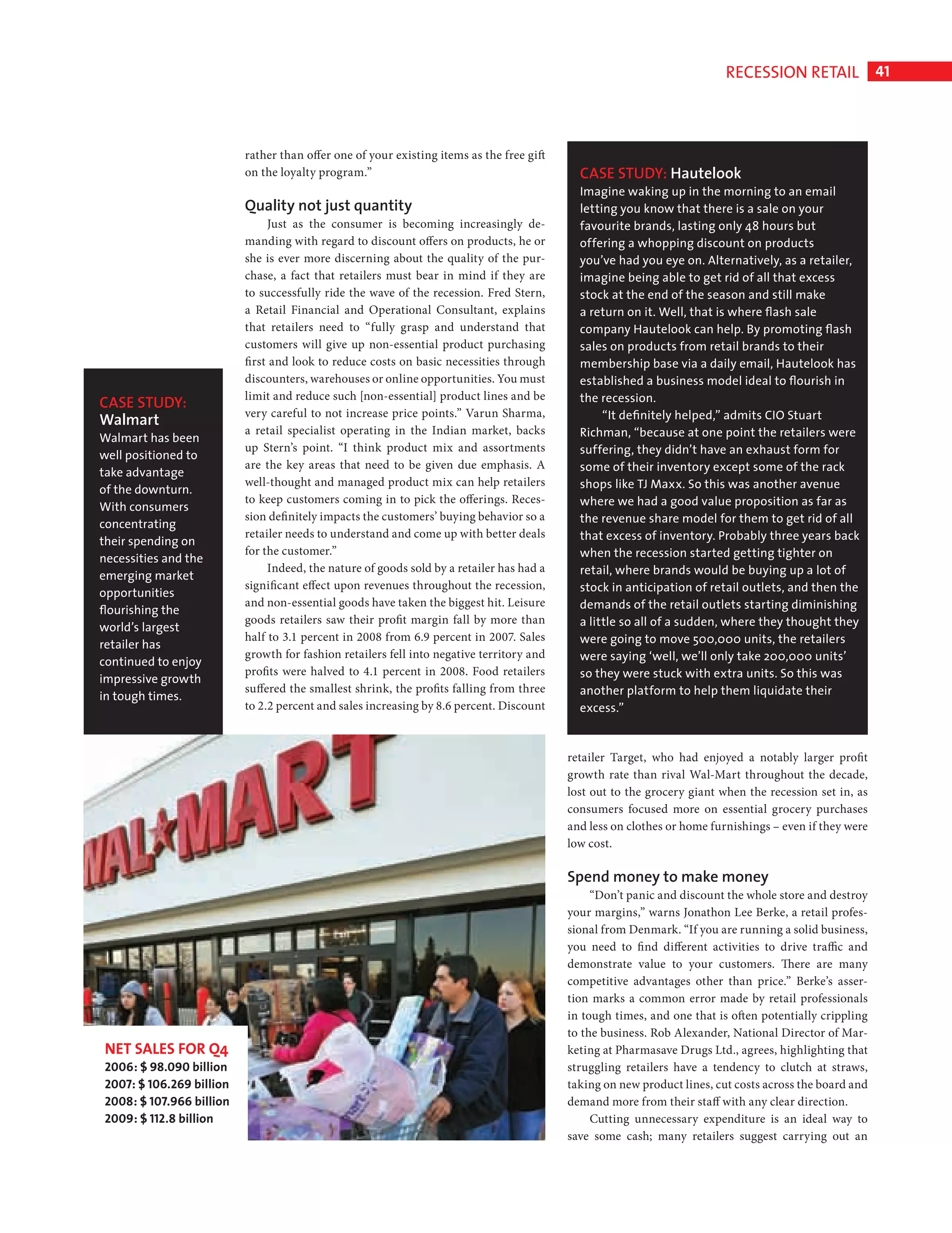 RECESSION RETAIL 41



                                            rather than offer one of your existing items as the free gift
                                            on the loyalty program.”                                          CASE STUDY: Hautelook
                                                                                                              Imagine waking up in the morning to an email
                                            Quality not just quantity                                         letting you know that there is a sale on your
                                                 Just as the consumer is becoming increasingly de-            favourite brands, lasting only 48 hours but
                                            manding with regard to discount offers on products, he or         offering a whopping discount on products
                                            she is ever more discerning about the quality of the pur-         you’ve had you eye on. Alternatively, as a retailer,
                                            chase, a fact that retailers must bear in mind if they are        imagine being able to get rid of all that excess
                                            to successfully ride the wave of the recession. Fred Stern,       stock at the end of the season and still make
                                            a Retail Financial and Operational Consultant, explains           a return on it. Well, that is where ﬂash sale
                                            that retailers need to “fully grasp and understand that           company Hautelook can help. By promoting ﬂash
                                            customers will give up non-essential product purchasing           sales on products from retail brands to their
                                            first and look to reduce costs on basic necessities through       membership base via a daily email, Hautelook has
                                            discounters, warehouses or online opportunities. You must         established a business model ideal to ﬂourish in
                                            limit and reduce such [non-essential] product lines and be        the recession.
                 CASE STUDY:
                                            very careful to not increase price points.” Varun Sharma,              “It deﬁnitely helped,” admits CIO Stuart
                 Walmart
                                            a retail specialist operating in the Indian market, backs         Richman, “because at one point the retailers were
                 Walmart has been
                                            up Stern’s point. “I think product mix and assortments            suffering, they didn’t have an exhaust form for
                 well positioned to
                                            are the key areas that need to be given due emphasis. A           some of their inventory except some of the rack
                 take advantage
                                            well-thought and managed product mix can help retailers           shops like TJ Maxx. So this was another avenue
                 of the downturn.
                                            to keep customers coming in to pick the offerings. Reces-         where we had a good value proposition as far as
                 With consumers
                                            sion definitely impacts the customers’ buying behavior so a       the revenue share model for them to get rid of all
                 concentrating
                                            retailer needs to understand and come up with better deals        that excess of inventory. Probably three years back
                 their spending on
                                            for the customer.”                                                when the recession started getting tighter on
                 necessities and the
                                                 Indeed, the nature of goods sold by a retailer has had a     retail, where brands would be buying up a lot of
                 emerging market
                                            significant effect upon revenues throughout the recession,        stock in anticipation of retail outlets, and then the
                 opportunities
                                            and non-essential goods have taken the biggest hit. Leisure       demands of the retail outlets starting diminishing
                 ﬂourishing the
                                            goods retailers saw their profit margin fall by more than         a little so all of a sudden, where they thought they
                 world’s largest
                                            half to 3.1 percent in 2008 from 6.9 percent in 2007. Sales       were going to move 500,000 units, the retailers
                 retailer has
                                            growth for fashion retailers fell into negative territory and     were saying ‘well, we’ll only take 200,000 units’
                 continued to enjoy
                                            profits were halved to 4.1 percent in 2008. Food retailers        so they were stuck with extra units. So this was
                 impressive growth
                                            suffered the smallest shrink, the profits falling from three      another platform to help them liquidate their
                 in tough times.
                                            to 2.2 percent and sales increasing by 8.6 percent. Discount      excess.”


                                                                                                            retailer Target, who had enjoyed a notably larger profit
                                                                                                            growth rate than rival Wal-Mart throughout the decade,
                                                                                                            lost out to the grocery giant when the recession set in, as
                                                                                                            consumers focused more on essential grocery purchases
                                                                                                            and less on clothes or home furnishings – even if they were
                                                                                                            low cost.

                                                                                                            Spend money to make money
                                                                                                                 “Don’t panic and discount the whole store and destroy
                                                                                                            your margins,” warns Jonathon Lee Berke, a retail profes-
                                                                                                            sional from Denmark. “If you are running a solid business,
                                                                                                            you need to fi nd different activities to drive traffic and
                                                                                                            demonstrate value to your customers. There are many
                                                                                                            competitive advantages other than price.” Berke’s asser-
                                                                                                            tion marks a common error made by retail professionals
                                                                                                            in tough times, and one that is often potentially crippling
                                                                                                            to the business. Rob Alexander, National Director of Mar-
                  NET SALES FOR Q4                                                                          keting at Pharmasave Drugs Ltd., agrees, highlighting that
                  2006: $ 98.090 billion                                                                    struggling retailers have a tendency to clutch at straws,
                  2007: $ 106.269 billion                                                                   taking on new product lines, cut costs across the board and
                  2008: $ 107.966 billion                                                                   demand more from their staff with any clear direction.
                  2009: $ 112.8 billion                                                                          Cutting unnecessary expenditure is an ideal way to
                                                                                                            save some cash; many retailers suggest carrying out an




Recession Retail Ed.indd 41                                                                                                                                           08/10/2010 15:31
 