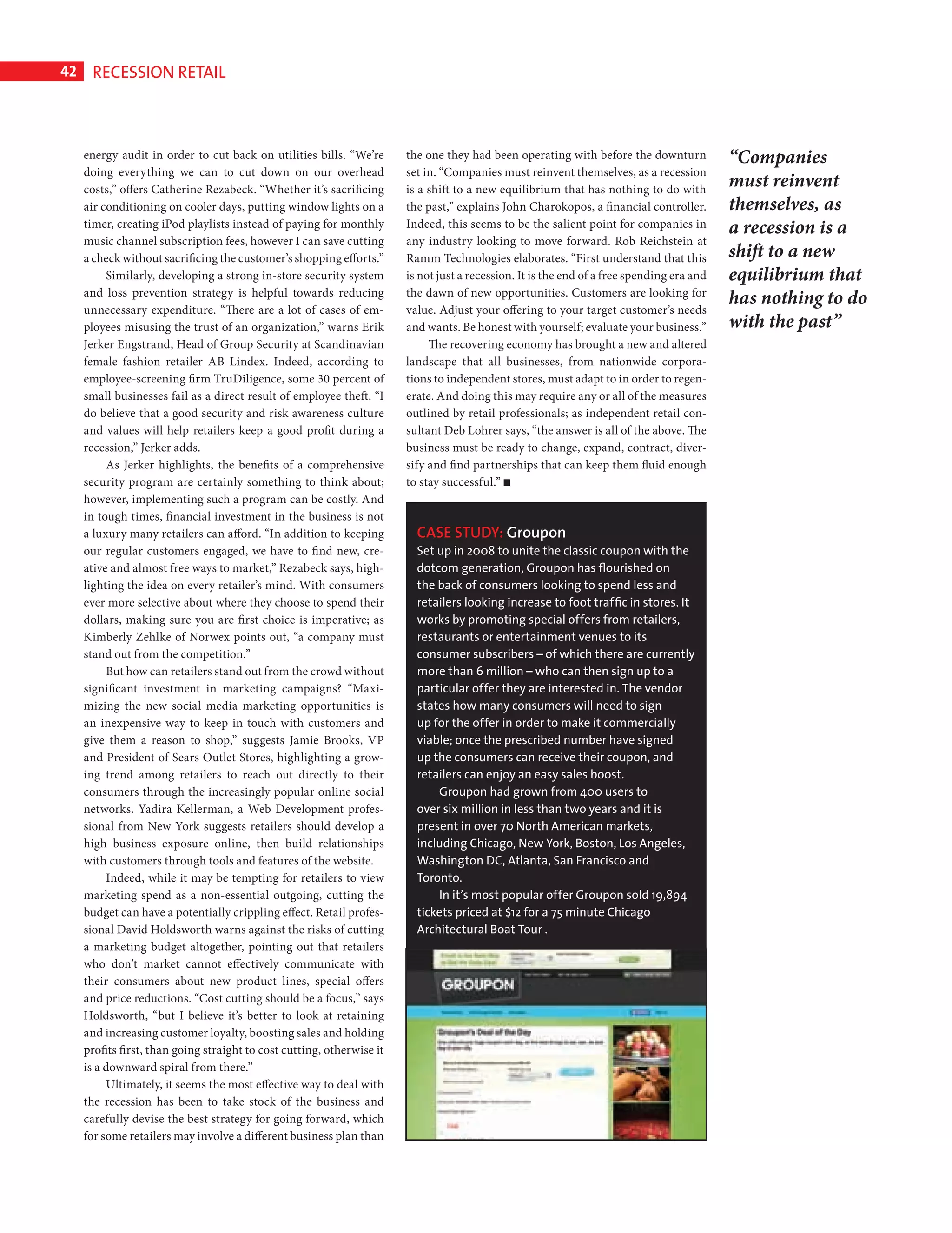 42      RECESSION RETAIL



              energy audit in order to cut back on utilities bills. “We’re       the one they had been operating with before the downturn            “Companies
              doing everything we can to cut down on our overhead                set in. “Companies must reinvent themselves, as a recession
              costs,” offers Catherine Rezabeck. “Whether it’s sacrificing       is a shift to a new equilibrium that has nothing to do with
                                                                                                                                                     must reinvent
              air conditioning on cooler days, putting window lights on a        the past,” explains John Charokopos, a financial controller.        themselves, as
              timer, creating iPod playlists instead of paying for monthly       Indeed, this seems to be the salient point for companies in         a recession is a
              music channel subscription fees, however I can save cutting        any industry looking to move forward. Rob Reichstein at
              a check without sacrificing the customer’s shopping efforts.”      Ramm Technologies elaborates. “First understand that this           shift to a new
                   Similarly, developing a strong in-store security system       is not just a recession. It is the end of a free spending era and   equilibrium that
              and loss prevention strategy is helpful towards reducing           the dawn of new opportunities. Customers are looking for
                                                                                                                                                     has nothing to do
              unnecessary expenditure. “There are a lot of cases of em-          value. Adjust your offering to your target customer’s needs
              ployees misusing the trust of an organization,” warns Erik         and wants. Be honest with yourself; evaluate your business.”        with the past”
              Jerker Engstrand, Head of Group Security at Scandinavian                The recovering economy has brought a new and altered
              female fashion retailer AB Lindex. Indeed, according to            landscape that all businesses, from nationwide corpora-
              employee-screening firm TruDiligence, some 30 percent of           tions to independent stores, must adapt to in order to regen-
              small businesses fail as a direct result of employee theft. “I     erate. And doing this may require any or all of the measures
              do believe that a good security and risk awareness culture         outlined by retail professionals; as independent retail con-
              and values will help retailers keep a good profit during a         sultant Deb Lohrer says, “the answer is all of the above. The
              recession,” Jerker adds.                                           business must be ready to change, expand, contract, diver-
                   As Jerker highlights, the benefits of a comprehensive         sify and find partnerships that can keep them fluid enough
              security program are certainly something to think about;           to stay successful.”
              however, implementing such a program can be costly. And
              in tough times, financial investment in the business is not
              a luxury many retailers can afford. “In addition to keeping          CASE STUDY: Groupon
              our regular customers engaged, we have to find new, cre-             Set up in 2008 to unite the classic coupon with the
              ative and almost free ways to market,” Rezabeck says, high-          dotcom generation, Groupon has ﬂourished on
              lighting the idea on every retailer’s mind. With consumers           the back of consumers looking to spend less and
              ever more selective about where they choose to spend their           retailers looking increase to foot trafﬁc in stores. It
              dollars, making sure you are first choice is imperative; as          works by promoting special offers from retailers,
              Kimberly Zehlke of Norwex points out, “a company must                restaurants or entertainment venues to its
              stand out from the competition.”                                     consumer subscribers – of which there are currently
                   But how can retailers stand out from the crowd without          more than 6 million – who can then sign up to a
              significant investment in marketing campaigns? “Maxi-                particular offer they are interested in. The vendor
              mizing the new social media marketing opportunities is               states how many consumers will need to sign
              an inexpensive way to keep in touch with customers and               up for the offer in order to make it commercially
              give them a reason to shop,” suggests Jamie Brooks, VP               viable; once the prescribed number have signed
              and President of Sears Outlet Stores, highlighting a grow-           up the consumers can receive their coupon, and
              ing trend among retailers to reach out directly to their             retailers can enjoy an easy sales boost.
              consumers through the increasingly popular online social                 Groupon had grown from 400 users to
              networks. Yadira Kellerman, a Web Development profes-                over six million in less than two years and it is
              sional from New York suggests retailers should develop a             present in over 70 North American markets,
              high business exposure online, then build relationships              including Chicago, New York, Boston, Los Angeles,
              with customers through tools and features of the website.            Washington DC, Atlanta, San Francisco and
                   Indeed, while it may be tempting for retailers to view          Toronto.
              marketing spend as a non-essential outgoing, cutting the                 In it’s most popular offer Groupon sold 19,894
              budget can have a potentially crippling effect. Retail profes-       tickets priced at $12 for a 75 minute Chicago
              sional David Holdsworth warns against the risks of cutting           Architectural Boat Tour .
              a marketing budget altogether, pointing out that retailers
              who don’t market cannot effectively communicate with
              their consumers about new product lines, special offers
              and price reductions. “Cost cutting should be a focus,” says
              Holdsworth, “but I believe it’s better to look at retaining
              and increasing customer loyalty, boosting sales and holding
              profits first, than going straight to cost cutting, otherwise it
              is a downward spiral from there.”
                   Ultimately, it seems the most effective way to deal with
              the recession has been to take stock of the business and
              carefully devise the best strategy for going forward, which
              for some retailers may involve a different business plan than




Recession Retail Ed.indd 42                                                                                                                                          08/10/2010 15:31
 