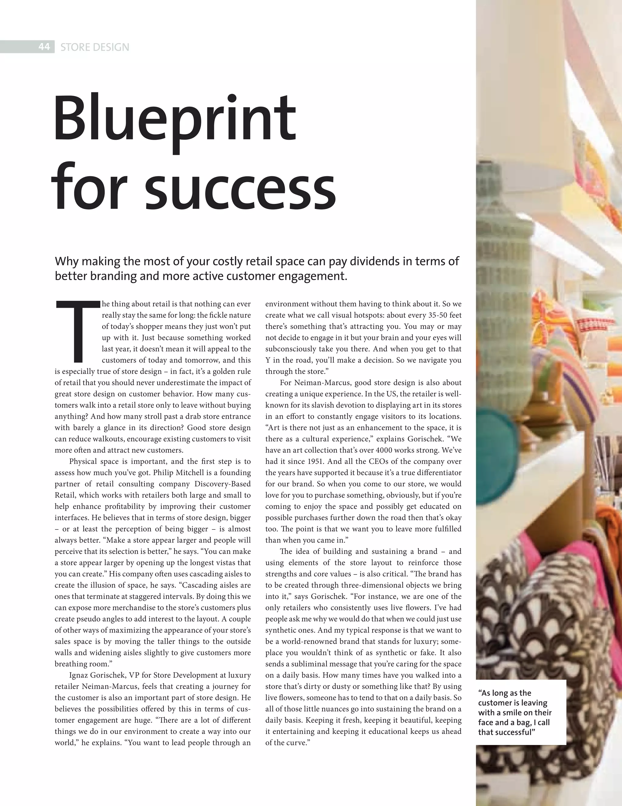 44     STORE DESIGN




             Blueprint
             for success
              Why making the most of your costly retail space can pay dividends in terms of




              T
              better branding and more active customer engagement.

                              he thing about retail is that nothing can ever     environment without them having to think about it. So we
                              really stay the same for long: the fickle nature   create what we call visual hotspots: about every 35-50 feet
                              of today’s shopper means they just won’t put       there’s something that’s attracting you. You may or may
                              up with it. Just because something worked          not decide to engage in it but your brain and your eyes will
                              last year, it doesn’t mean it will appeal to the   subconsciously take you there. And when you get to that
                              customers of today and tomorrow, and this          Y in the road, you’ll make a decision. So we navigate you
              is especially true of store design – in fact, it’s a golden rule   through the store.”
              of retail that you should never underestimate the impact of             For Neiman-Marcus, good store design is also about
              great store design on customer behavior. How many cus-             creating a unique experience. In the US, the retailer is well-
              tomers walk into a retail store only to leave without buying       known for its slavish devotion to displaying art in its stores
              anything? And how many stroll past a drab store entrance           in an effort to constantly engage visitors to its locations.
              with barely a glance in its direction? Good store design           “Art is there not just as an enhancement to the space, it is
              can reduce walkouts, encourage existing customers to visit         there as a cultural experience,” explains Gorischek. “We
              more often and attract new customers.                              have an art collection that’s over 4000 works strong. We’ve
                   Physical space is important, and the fi rst step is to        had it since 1951. And all the CEOs of the company over
              assess how much you’ve got. Philip Mitchell is a founding          the years have supported it because it’s a true differentiator
              partner of retail consulting company Discovery-Based               for our brand. So when you come to our store, we would
              Retail, which works with retailers both large and small to         love for you to purchase something, obviously, but if you’re
              help enhance profitability by improving their customer             coming to enjoy the space and possibly get educated on
              interfaces. He believes that in terms of store design, bigger      possible purchases further down the road then that’s okay
              – or at least the perception of being bigger – is almost           too. The point is that we want you to leave more fulfi lled
              always better. “Make a store appear larger and people will         than when you came in.”
              perceive that its selection is better,” he says. “You can make          The idea of building and sustaining a brand – and
              a store appear larger by opening up the longest vistas that        using elements of the store layout to reinforce those
              you can create.” His company often uses cascading aisles to        strengths and core values – is also critical. “The brand has
              create the illusion of space, he says. “Cascading aisles are       to be created through three-dimensional objects we bring
              ones that terminate at staggered intervals. By doing this we       into it,” says Gorischek. “For instance, we are one of the
              can expose more merchandise to the store’s customers plus          only retailers who consistently uses live flowers. I’ve had
              create pseudo angles to add interest to the layout. A couple       people ask me why we would do that when we could just use
              of other ways of maximizing the appearance of your store’s         synthetic ones. And my typical response is that we want to
              sales space is by moving the taller things to the outside          be a world-renowned brand that stands for luxury; some-
              walls and widening aisles slightly to give customers more          place you wouldn’t think of as synthetic or fake. It also
              breathing room.”                                                   sends a subliminal message that you’re caring for the space
                   Ignaz Gorischek, VP for Store Development at luxury           on a daily basis. How many times have you walked into a
              retailer Neiman-Marcus, feels that creating a journey for          store that’s dirty or dusty or something like that? By using
                                                                                                                                                  “As long as the
              the customer is also an important part of store design. He         live flowers, someone has to tend to that on a daily basis. So
                                                                                                                                                  customer is leaving
              believes the possibilities offered by this in terms of cus-        all of those little nuances go into sustaining the brand on a    with a smile on their
              tomer engagement are huge. “There are a lot of different           daily basis. Keeping it fresh, keeping it beautiful, keeping     face and a bag, I call
              things we do in our environment to create a way into our           it entertaining and keeping it educational keeps us ahead        that successful”
              world,” he explains. “You want to lead people through an           of the curve.”




Store design.indd 44                                                                                                                                                       08/10/2010 15:33
 