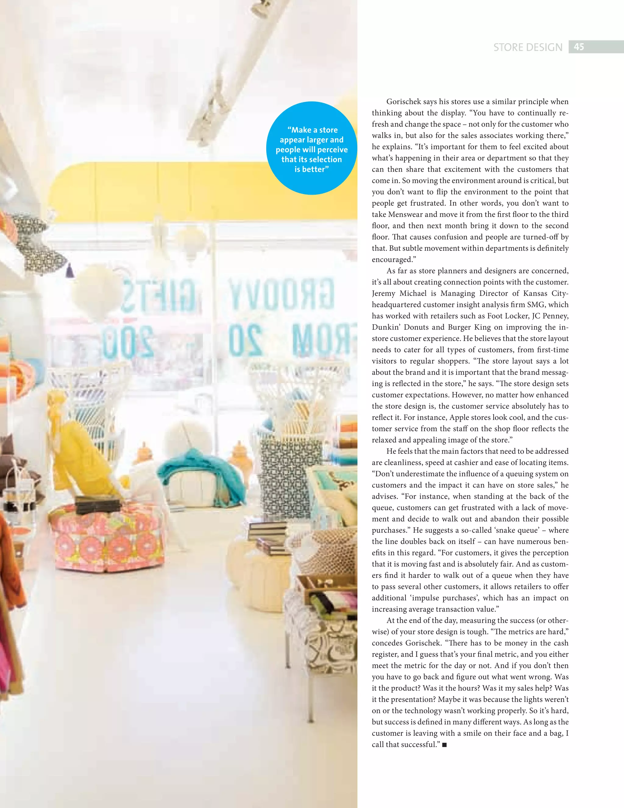 STORE DESIGN 45



                                                    Gorischek says his stores use a similar principle when
                                              thinking about the display. “You have to continually re-
                                              fresh and change the space – not only for the customer who
                          “Make a store
                                              walks in, but also for the sales associates working there,”
                        appear larger and
                       people will perceive   he explains. “It’s important for them to feel excited about
                        that its selection    what’s happening in their area or department so that they
                           is better”         can then share that excitement with the customers that
                                              come in. So moving the environment around is critical, but
                                              you don’t want to fl ip the environment to the point that
                                              people get frustrated. In other words, you don’t want to
                                              take Menswear and move it from the first floor to the third
                                              floor, and then next month bring it down to the second
                                              floor. That causes confusion and people are turned-off by
                                              that. But subtle movement within departments is defi nitely
                                              encouraged.”
                                                    As far as store planners and designers are concerned,
                                              it’s all about creating connection points with the customer.
                                              Jeremy Michael is Managing Director of Kansas City-
                                              headquartered customer insight analysis fi rm SMG, which
                                              has worked with retailers such as Foot Locker, JC Penney,
                                              Dunkin’ Donuts and Burger King on improving the in-
                                              store customer experience. He believes that the store layout
                                              needs to cater for all types of customers, from fi rst-time
                                              visitors to regular shoppers. “The store layout says a lot
                                              about the brand and it is important that the brand messag-
                                              ing is reflected in the store,” he says. “The store design sets
                                              customer expectations. However, no matter how enhanced
                                              the store design is, the customer service absolutely has to
                                              reflect it. For instance, Apple stores look cool, and the cus-
                                              tomer service from the staff on the shop floor reflects the
                                              relaxed and appealing image of the store.”
                                                    He feels that the main factors that need to be addressed
                                              are cleanliness, speed at cashier and ease of locating items.
                                              “Don’t underestimate the influence of a queuing system on
                                              customers and the impact it can have on store sales,” he
                                              advises. “For instance, when standing at the back of the
                                              queue, customers can get frustrated with a lack of move-
                                              ment and decide to walk out and abandon their possible
                                              purchases.” He suggests a so-called ‘snake queue’ – where
                                              the line doubles back on itself – can have numerous ben-
                                              efits in this regard. “For customers, it gives the perception
                                              that it is moving fast and is absolutely fair. And as custom-
                                              ers fi nd it harder to walk out of a queue when they have
                                              to pass several other customers, it allows retailers to offer
                                              additional ‘impulse purchases’, which has an impact on
                                              increasing average transaction value.”
                                                    At the end of the day, measuring the success (or other-
                                              wise) of your store design is tough. “The metrics are hard,”
                                              concedes Gorischek. “There has to be money in the cash
                                              register, and I guess that’s your fi nal metric, and you either
                                              meet the metric for the day or not. And if you don’t then
                                              you have to go back and figure out what went wrong. Was
                                              it the product? Was it the hours? Was it my sales help? Was
                                              it the presentation? Maybe it was because the lights weren’t
                                              on or the technology wasn’t working properly. So it’s hard,
                                              but success is defi ned in many different ways. As long as the
                                              customer is leaving with a smile on their face and a bag, I
                                              call that successful.”




Store design.indd 45                                                                                        08/10/2010 15:33
 