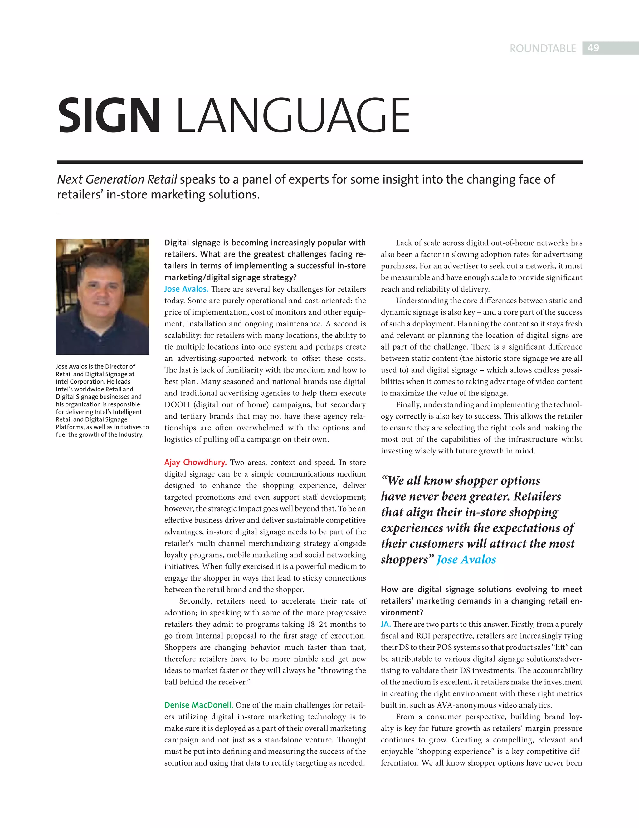ROUNDTABLE 49




            SIGN LANGUAGE
            Next Generation Retail speaks to a panel of experts for some insight into the changing face of
            retailers’ in-store marketing solutions.


                                                   Digital signage is becoming increasingly popular with                 Lack of scale across digital out-of-home networks has
                                                   retailers. What are the greatest challenges facing re-           also been a factor in slowing adoption rates for advertising
                                                   tailers in terms of implementing a successful in-store           purchases. For an advertiser to seek out a network, it must
                                                   marketing/digital signage strategy?                              be measurable and have enough scale to provide significant
                                                   Jose Avalos. There are several key challenges for retailers      reach and reliability of delivery.
                                                   today. Some are purely operational and cost-oriented: the             Understanding the core differences between static and
                                                   price of implementation, cost of monitors and other equip-       dynamic signage is also key – and a core part of the success
                                                   ment, installation and ongoing maintenance. A second is          of such a deployment. Planning the content so it stays fresh
                                                   scalability: for retailers with many locations, the ability to   and relevant or planning the location of digital signs are
                                                   tie multiple locations into one system and perhaps create        all part of the challenge. There is a significant difference
                                                   an advertising-supported network to offset these costs.          between static content (the historic store signage we are all
            Jose Avalos is the Director of
            Retail and Digital Signage at
                                                   The last is lack of familiarity with the medium and how to       used to) and digital signage – which allows endless possi-
            Intel Corporation. He leads            best plan. Many seasoned and national brands use digital         bilities when it comes to taking advantage of video content
            Intel’s worldwide Retail and
            Digital Signage businesses and
                                                   and traditional advertising agencies to help them execute        to maximize the value of the signage.
            his organization is responsible        DOOH (digital out of home) campaigns, but secondary                   Finally, understanding and implementing the technol-
            for delivering Intel’s Intelligent
            Retail and Digital Signage             and tertiary brands that may not have these agency rela-         ogy correctly is also key to success. Th is allows the retailer
            Platforms, as well as initiatives to   tionships are often overwhelmed with the options and             to ensure they are selecting the right tools and making the
            fuel the growth of the Industry.
                                                   logistics of pulling off a campaign on their own.                most out of the capabilities of the infrastructure whilst
                                                                                                                    investing wisely with future growth in mind.
                                                   Ajay Chowdhury. Two areas, context and speed. In-store
                                                   digital signage can be a simple communications medium
                                                   designed to enhance the shopping experience, deliver             “We all know shopper options
                                                   targeted promotions and even support staff development;          have never been greater. Retailers
                                                   however, the strategic impact goes well beyond that. To be an
                                                                                                                    that align their in-store shopping
                                                   effective business driver and deliver sustainable competitive
                                                   advantages, in-store digital signage needs to be part of the     experiences with the expectations of
                                                   retailer’s multi-channel merchandizing strategy alongside        their customers will attract the most
                                                   loyalty programs, mobile marketing and social networking
                                                   initiatives. When fully exercised it is a powerful medium to
                                                                                                                    shoppers” Jose Avalos
                                                   engage the shopper in ways that lead to sticky connections
                                                   between the retail brand and the shopper.                        How are digital signage solutions evolving to meet
                                                        Secondly, retailers need to accelerate their rate of        retailers’ marketing demands in a changing retail en-
                                                   adoption; in speaking with some of the more progressive          vironment?
                                                   retailers they admit to programs taking 18–24 months to          JA. There are two parts to this answer. Firstly, from a purely
                                                   go from internal proposal to the fi rst stage of execution.      fiscal and ROI perspective, retailers are increasingly tying
                                                   Shoppers are changing behavior much faster than that,            their DS to their POS systems so that product sales “lift” can
                                                   therefore retailers have to be more nimble and get new           be attributable to various digital signage solutions/adver-
                                                   ideas to market faster or they will always be “throwing the      tising to validate their DS investments. The accountability
                                                   ball behind the receiver.”                                       of the medium is excellent, if retailers make the investment
                                                                                                                    in creating the right environment with these right metrics
                                                   Denise MacDonell. One of the main challenges for retail-         built in, such as AVA-anonymous video analytics.
                                                   ers utilizing digital in-store marketing technology is to             From a consumer perspective, building brand loy-
                                                   make sure it is deployed as a part of their overall marketing    alty is key for future growth as retailers’ margin pressure
                                                   campaign and not just as a standalone venture. Thought           continues to grow. Creating a compelling, relevant and
                                                   must be put into defi ning and measuring the success of the      enjoyable “shopping experience” is a key competitive dif-
                                                   solution and using that data to rectify targeting as needed.     ferentiator. We all know shopper options have never been




DIGITAL SIGN RT.indd 49                                                                                                                                                           08/10/2010 15:28
 
