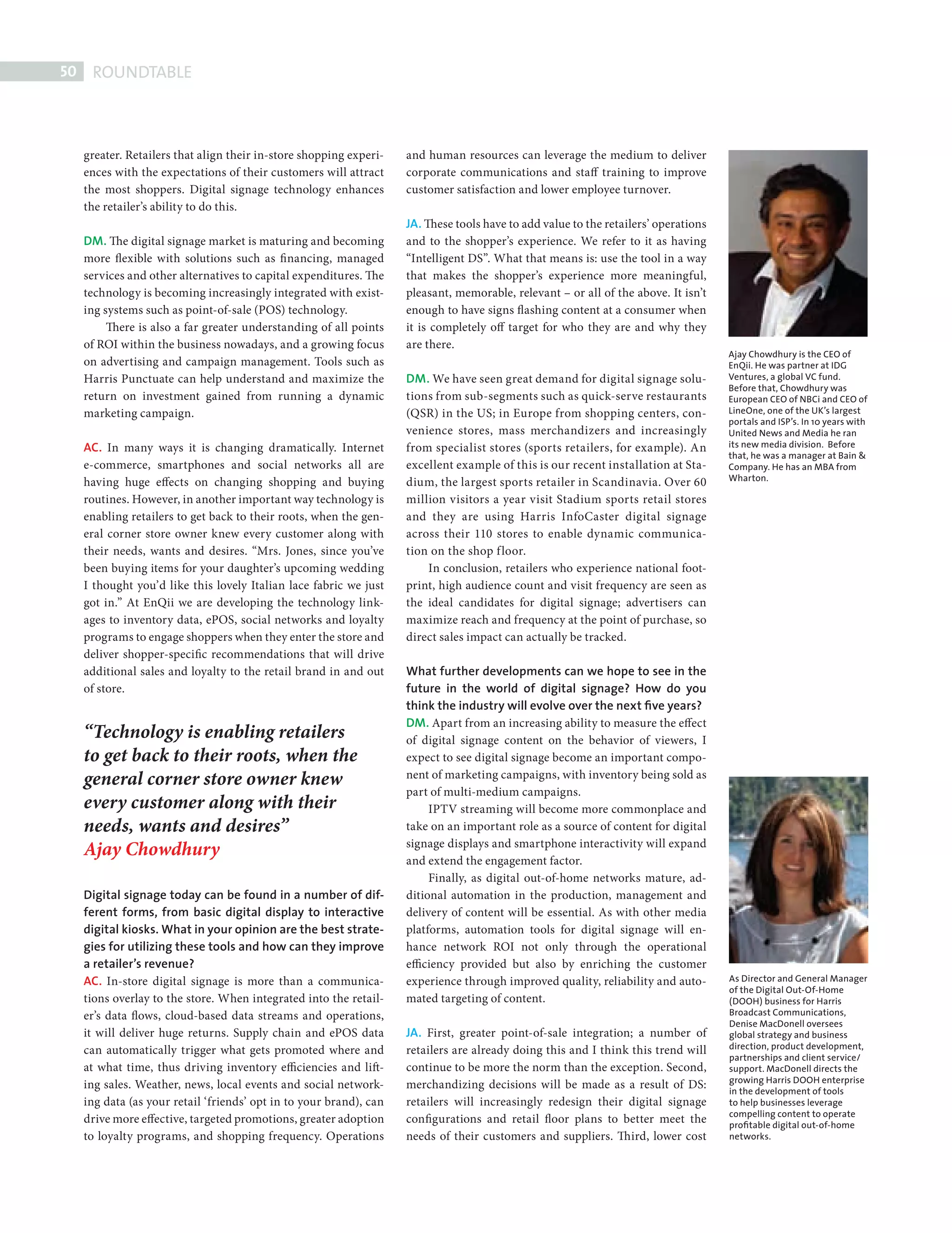 50    ROUNDTABLE



             greater. Retailers that align their in-store shopping experi-   and human resources can leverage the medium to deliver
             ences with the expectations of their customers will attract     corporate communications and staff training to improve
             the most shoppers. Digital signage technology enhances          customer satisfaction and lower employee turnover.
             the retailer’s ability to do this.
                                                                             JA. These tools have to add value to the retailers’ operations
             DM. The digital signage market is maturing and becoming         and to the shopper’s experience. We refer to it as having
             more flexible with solutions such as fi nancing, managed        “Intelligent DS”. What that means is: use the tool in a way
             services and other alternatives to capital expenditures. The    that makes the shopper’s experience more meaningful,
             technology is becoming increasingly integrated with exist-      pleasant, memorable, relevant – or all of the above. It isn’t
             ing systems such as point-of-sale (POS) technology.             enough to have signs flashing content at a consumer when
                  There is also a far greater understanding of all points    it is completely off target for who they are and why they
             of ROI within the business nowadays, and a growing focus        are there.
                                                                                                                                              Ajay Chowdhury is the CEO of
             on advertising and campaign management. Tools such as                                                                            EnQii. He was partner at IDG
             Harris Punctuate can help understand and maximize the           DM. We have seen great demand for digital signage solu-          Ventures, a global VC fund.
                                                                                                                                              Before that, Chowdhury was
             return on investment gained from running a dynamic              tions from sub-segments such as quick-serve restaurants          European CEO of NBCi and CEO of
             marketing campaign.                                             (QSR) in the US; in Europe from shopping centers, con-           LineOne, one of the UK’s largest
                                                                                                                                              portals and ISP’s. In 10 years with
                                                                             venience stores, mass merchandizers and increasingly             United News and Media he ran
             AC. In many ways it is changing dramatically. Internet          from specialist stores (sports retailers, for example). An       its new media division. Before
                                                                                                                                              that, he was a manager at Bain &
             e-commerce, smartphones and social networks all are             excellent example of this is our recent installation at Sta-     Company. He has an MBA from
             having huge effects on changing shopping and buying             dium, the largest sports retailer in Scandinavia. Over 60        Wharton.

             routines. However, in another important way technology is       million visitors a year visit Stadium sports retail stores
             enabling retailers to get back to their roots, when the gen-    and they are using Harris InfoCaster digital signage
             eral corner store owner knew every customer along with          across their 110 stores to enable dynamic communica-
             their needs, wants and desires. “Mrs. Jones, since you’ve       tion on the shop f loor.
             been buying items for your daughter’s upcoming wedding              In conclusion, retailers who experience national foot-
             I thought you’d like this lovely Italian lace fabric we just    print, high audience count and visit frequency are seen as
             got in.” At EnQii we are developing the technology link-        the ideal candidates for digital signage; advertisers can
             ages to inventory data, ePOS, social networks and loyalty       maximize reach and frequency at the point of purchase, so
             programs to engage shoppers when they enter the store and       direct sales impact can actually be tracked.
             deliver shopper-specific recommendations that will drive
             additional sales and loyalty to the retail brand in and out     What further developments can we hope to see in the
             of store.                                                       future in the world of digital signage? How do you
                                                                             think the industry will evolve over the next ﬁve years?
                                                                             DM. Apart from an increasing ability to measure the effect
             “Technology is enabling retailers                               of digital signage content on the behavior of viewers, I
             to get back to their roots, when the                            expect to see digital signage become an important compo-
             general corner store owner knew                                 nent of marketing campaigns, with inventory being sold as
                                                                             part of multi-medium campaigns.
             every customer along with their                                      IPTV streaming will become more commonplace and
             needs, wants and desires”                                       take on an important role as a source of content for digital
                                                                             signage displays and smartphone interactivity will expand
             Ajay Chowdhury                                                  and extend the engagement factor.
                                                                                  Finally, as digital out-of-home networks mature, ad-
             Digital signage today can be found in a number of dif-          ditional automation in the production, management and
             ferent forms, from basic digital display to interactive         delivery of content will be essential. As with other media
             digital kiosks. What in your opinion are the best strate-       platforms, automation tools for digital signage will en-
             gies for utilizing these tools and how can they improve         hance network ROI not only through the operational
             a retailer’s revenue?                                           efficiency provided but also by enriching the customer
             AC. In-store digital signage is more than a communica-          experience through improved quality, reliability and auto-       As Director and General Manager
                                                                                                                                              of the Digital Out-Of-Home
             tions overlay to the store. When integrated into the retail-    mated targeting of content.                                      (DOOH) business for Harris
             er’s data flows, cloud-based data streams and operations,                                                                        Broadcast Communications,
                                                                                                                                              Denise MacDonell oversees
             it will deliver huge returns. Supply chain and ePOS data        JA. First, greater point-of-sale integration; a number of        global strategy and business
             can automatically trigger what gets promoted where and          retailers are already doing this and I think this trend will     direction, product development,
                                                                                                                                              partnerships and client service/
             at what time, thus driving inventory efficiencies and lift-     continue to be more the norm than the exception. Second,         support. MacDonell directs the
                                                                                                                                              growing Harris DOOH enterprise
             ing sales. Weather, news, local events and social network-      merchandizing decisions will be made as a result of DS:          in the development of tools
             ing data (as your retail ‘friends’ opt in to your brand), can   retailers will increasingly redesign their digital signage       to help businesses leverage
                                                                                                                                              compelling content to operate
             drive more effective, targeted promotions, greater adoption     configurations and retail floor plans to better meet the         proﬁtable digital out-of-home
             to loyalty programs, and shopping frequency. Operations         needs of their customers and suppliers. Th ird, lower cost       networks.




DIGITAL SIGN RT.indd 50                                                                                                                                                        08/10/2010 15:28
 