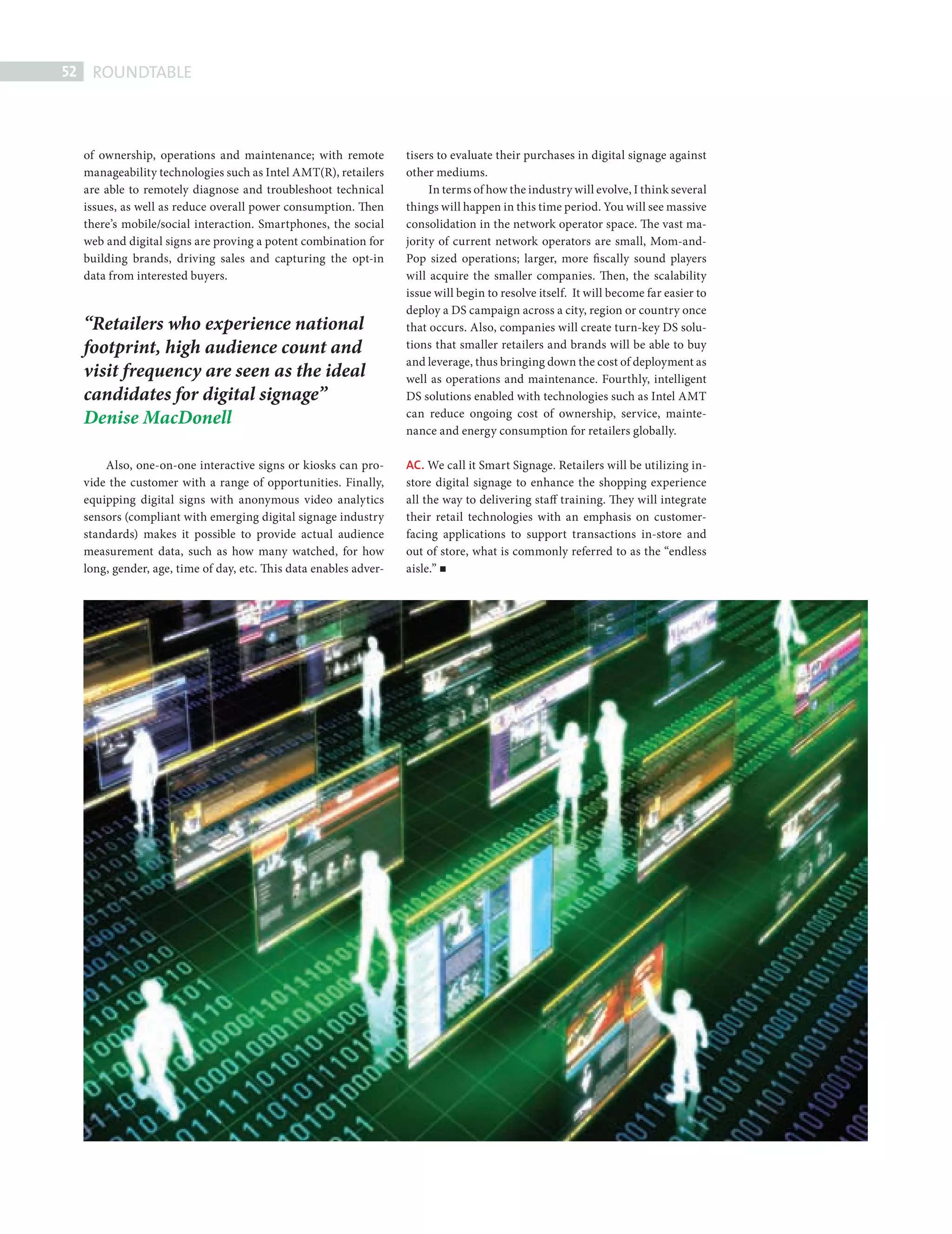 52    ROUNDTABLE



             of ownership, operations and maintenance; with remote           tisers to evaluate their purchases in digital signage against
             manageability technologies such as Intel AMT(R), retailers      other mediums.
             are able to remotely diagnose and troubleshoot technical             In terms of how the industry will evolve, I think several
             issues, as well as reduce overall power consumption. Then       things will happen in this time period. You will see massive
             there’s mobile/social interaction. Smartphones, the social      consolidation in the network operator space. The vast ma-
             web and digital signs are proving a potent combination for      jority of current network operators are small, Mom-and-
             building brands, driving sales and capturing the opt-in         Pop sized operations; larger, more fiscally sound players
             data from interested buyers.                                    will acquire the smaller companies. Then, the scalability
                                                                             issue will begin to resolve itself. It will become far easier to
                                                                             deploy a DS campaign across a city, region or country once
             “Retailers who experience national                              that occurs. Also, companies will create turn-key DS solu-
             footprint, high audience count and                              tions that smaller retailers and brands will be able to buy
                                                                             and leverage, thus bringing down the cost of deployment as
             visit frequency are seen as the ideal                           well as operations and maintenance. Fourthly, intelligent
             candidates for digital signage”                                 DS solutions enabled with technologies such as Intel AMT
             Denise MacDonell                                                can reduce ongoing cost of ownership, service, mainte-
                                                                             nance and energy consumption for retailers globally.

                 Also, one-on-one interactive signs or kiosks can pro-       AC. We call it Smart Signage. Retailers will be utilizing in-
             vide the customer with a range of opportunities. Finally,       store digital signage to enhance the shopping experience
             equipping digital signs with anonymous video analytics          all the way to delivering staff training. They will integrate
             sensors (compliant with emerging digital signage industry       their retail technologies with an emphasis on customer-
             standards) makes it possible to provide actual audience         facing applications to support transactions in-store and
             measurement data, such as how many watched, for how             out of store, what is commonly referred to as the “endless
             long, gender, age, time of day, etc. This data enables adver-   aisle.”




DIGITAL SIGN RT.indd 52                                                                                                                         08/10/2010 15:28
 