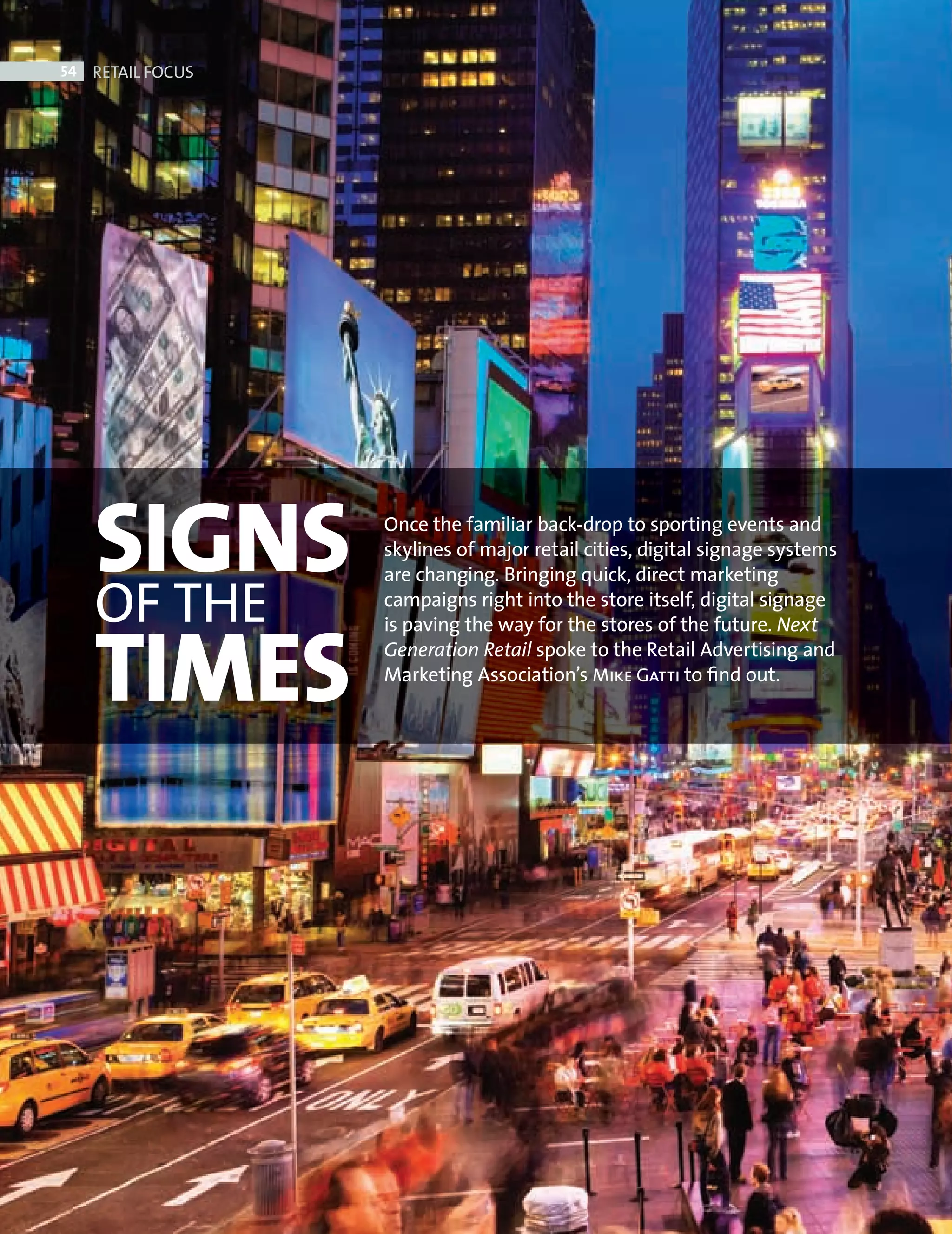 54     RETAIL FOCUS




                 SIGNS         Once the familiar back-drop to sporting events and
                               skylines of major retail cities, digital signage systems


                 OF THE
                               are changing. Bringing quick, direct marketing
                               campaigns right into the store itself, digital signage



                 TIMES
                               is paving the way for the stores of the future. Next
                               Generation Retail spoke to the Retail Advertising and
                               Marketing Association’s Mike Gatti to ﬁnd out.




Digital Signage ed.indd 54                                                                08/10/2010 15:29
 
