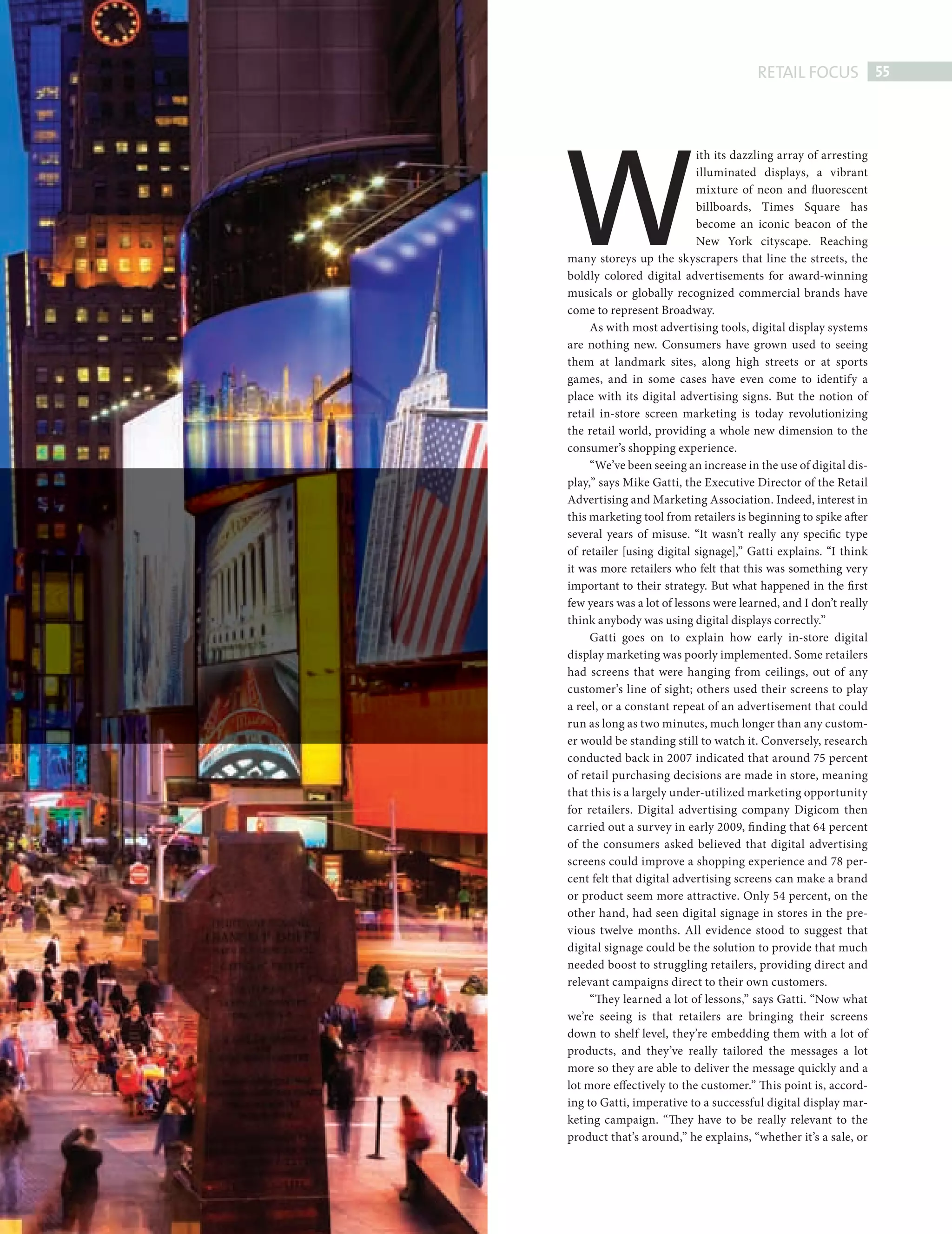 RETAIL FOCUS 55




                             W
                                                         ith its dazzling array of arresting
                                                         illuminated displays, a vibrant
                                                         mixture of neon and fluorescent
                                                         billboards, Times Square has
                                                         become an iconic beacon of the
                                                         New York cityscape. Reaching
                             many storeys up the skyscrapers that line the streets, the
                             boldly colored digital advertisements for award-winning
                             musicals or globally recognized commercial brands have
                             come to represent Broadway.
                                  As with most advertising tools, digital display systems
                             are nothing new. Consumers have grown used to seeing
                             them at landmark sites, along high streets or at sports
                             games, and in some cases have even come to identify a
                             place with its digital advertising signs. But the notion of
                             retail in-store screen marketing is today revolutionizing
                             the retail world, providing a whole new dimension to the
                             consumer’s shopping experience.
                                  “We’ve been seeing an increase in the use of digital dis-
                             play,” says Mike Gatti, the Executive Director of the Retail
                             Advertising and Marketing Association. Indeed, interest in
                             this marketing tool from retailers is beginning to spike after
                             several years of misuse. “It wasn’t really any specific type
                             of retailer [using digital signage],” Gatti explains. “I think
                             it was more retailers who felt that this was something very
                             important to their strategy. But what happened in the first
                             few years was a lot of lessons were learned, and I don’t really
                             think anybody was using digital displays correctly.”
                                  Gatti goes on to explain how early in-store digital
                             display marketing was poorly implemented. Some retailers
                             had screens that were hanging from ceilings, out of any
                             customer’s line of sight; others used their screens to play
                             a reel, or a constant repeat of an advertisement that could
                             run as long as two minutes, much longer than any custom-
                             er would be standing still to watch it. Conversely, research
                             conducted back in 2007 indicated that around 75 percent
                             of retail purchasing decisions are made in store, meaning
                             that this is a largely under-utilized marketing opportunity
                             for retailers. Digital advertising company Digicom then
                             carried out a survey in early 2009, fi nding that 64 percent
                             of the consumers asked believed that digital advertising
                             screens could improve a shopping experience and 78 per-
                             cent felt that digital advertising screens can make a brand
                             or product seem more attractive. Only 54 percent, on the
                             other hand, had seen digital signage in stores in the pre-
                             vious twelve months. All evidence stood to suggest that
                             digital signage could be the solution to provide that much
                             needed boost to struggling retailers, providing direct and
                             relevant campaigns direct to their own customers.
                                  “They learned a lot of lessons,” says Gatti. “Now what
                             we’re seeing is that retailers are bringing their screens
                             down to shelf level, they’re embedding them with a lot of
                             products, and they’ve really tailored the messages a lot
                             more so they are able to deliver the message quickly and a
                             lot more effectively to the customer.” Th is point is, accord-
                             ing to Gatti, imperative to a successful digital display mar-
                             keting campaign. “They have to be really relevant to the
                             product that’s around,” he explains, “whether it’s a sale, or




Digital Signage ed.indd 55                                                                 08/10/2010 15:29
 