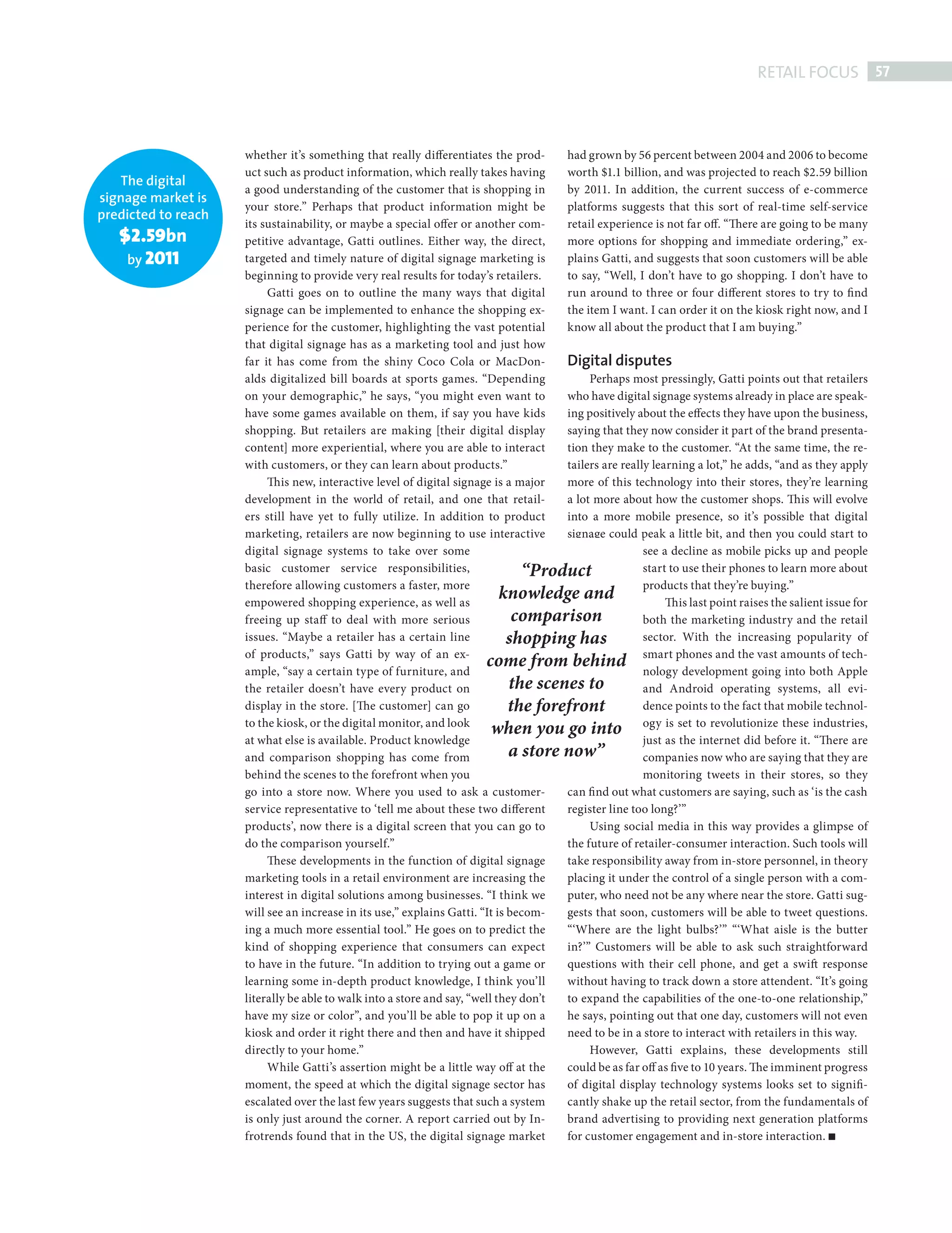 RETAIL FOCUS 57



                                      whether it’s something that really differentiates the prod-      had grown by 56 percent between 2004 and 2006 to become
                                      uct such as product information, which really takes having       worth $1.1 billion, and was projected to reach $2.59 billion
                    The digital
                                      a good understanding of the customer that is shopping in         by 2011. In addition, the current success of e-commerce
                 signage market is
                                      your store.” Perhaps that product information might be           platforms suggests that this sort of real-time self-service
                 predicted to reach
                                      its sustainability, or maybe a special offer or another com-     retail experience is not far off. “There are going to be many
                      $2.59bn         petitive advantage, Gatti outlines. Either way, the direct,      more options for shopping and immediate ordering,” ex-
                       by 2011        targeted and timely nature of digital signage marketing is       plains Gatti, and suggests that soon customers will be able
                                      beginning to provide very real results for today’s retailers.    to say, “Well, I don’t have to go shopping. I don’t have to
                                           Gatti goes on to outline the many ways that digital         run around to three or four different stores to try to find
                                      signage can be implemented to enhance the shopping ex-           the item I want. I can order it on the kiosk right now, and I
                                      perience for the customer, highlighting the vast potential       know all about the product that I am buying.”
                                      that digital signage has as a marketing tool and just how
                                      far it has come from the shiny Coco Cola or MacDon-              Digital disputes
                                      alds digitalized bill boards at sports games. “Depending              Perhaps most pressingly, Gatti points out that retailers
                                      on your demographic,” he says, “you might even want to           who have digital signage systems already in place are speak-
                                      have some games available on them, if say you have kids          ing positively about the effects they have upon the business,
                                      shopping. But retailers are making [their digital display        saying that they now consider it part of the brand presenta-
                                      content] more experiential, where you are able to interact       tion they make to the customer. “At the same time, the re-
                                      with customers, or they can learn about products.”               tailers are really learning a lot,” he adds, “and as they apply
                                           Th is new, interactive level of digital signage is a major  more of this technology into their stores, they’re learning
                                      development in the world of retail, and one that retail-         a lot more about how the customer shops. Th is will evolve
                                      ers still have yet to fully utilize. In addition to product      into a more mobile presence, so it’s possible that digital
                                      marketing, retailers are now beginning to use interactive        signage could peak a little bit, and then you could start to
                                      digital signage systems to take over some                                         see a decline as mobile picks up and people
                                      basic customer service responsibilities,                   “Product               start to use their phones to learn more about
                                      therefore allowing customers a faster, more                                       products that they’re buying.”
                                      empowered shopping experience, as well as
                                                                                             knowledge and                   Th is last point raises the salient issue for
                                      freeing up staff to deal with more serious                comparison              both the marketing industry and the retail
                                      issues. “Maybe a retailer has a certain line             shopping has             sector. With the increasing popularity of
                                      of products,” says Gatti by way of an ex-
                                      ample, “say a certain type of furniture, and
                                                                                         come from behind smart phones and thegoingamounts ofApple
                                                                                                                        nology development
                                                                                                                                                  vast
                                                                                                                                                        into both
                                                                                                                                                                    tech-

                                      the retailer doesn’t have every product on               the scenes to            and Android operating systems, all evi-
                                      display in the store. [The customer] can go              the forefront            dence points to the fact that mobile technol-
                                      to the kiosk, or the digital monitor, and look
                                                                                           when you go into ogy is set to revolutionize these industries,
                                      at what else is available. Product knowledge                                      just as the internet did before it. “There are
                                      and comparison shopping has come from                    a store now”             companies now who are saying that they are
                                      behind the scenes to the forefront when you                                       monitoring tweets in their stores, so they
                                      go into a store now. Where you used to ask a customer-           can fi nd out what customers are saying, such as ‘is the cash
                                      service representative to ‘tell me about these two different     register line too long?’”
                                      products’, now there is a digital screen that you can go to           Using social media in this way provides a glimpse of
                                      do the comparison yourself.”                                     the future of retailer-consumer interaction. Such tools will
                                           These developments in the function of digital signage       take responsibility away from in-store personnel, in theory
                                      marketing tools in a retail environment are increasing the       placing it under the control of a single person with a com-
                                      interest in digital solutions among businesses. “I think we      puter, who need not be any where near the store. Gatti sug-
                                      will see an increase in its use,” explains Gatti. “It is becom-  gests that soon, customers will be able to tweet questions.
                                      ing a much more essential tool.” He goes on to predict the       “‘Where are the light bulbs?’” “‘What aisle is the butter
                                      kind of shopping experience that consumers can expect            in?’” Customers will be able to ask such straightforward
                                      to have in the future. “In addition to trying out a game or      questions with their cell phone, and get a swift response
                                      learning some in-depth product knowledge, I think you’ll         without having to track down a store attendent. “It’s going
                                      literally be able to walk into a store and say, “well they don’t to expand the capabilities of the one-to-one relationship,”
                                      have my size or color”, and you’ll be able to pop it up on a     he says, pointing out that one day, customers will not even
                                      kiosk and order it right there and then and have it shipped      need to be in a store to interact with retailers in this way.
                                      directly to your home.”                                               However, Gatti explains, these developments still
                                           While Gatti’s assertion might be a little way off at the    could be as far off as five to 10 years. The imminent progress
                                      moment, the speed at which the digital signage sector has        of digital display technology systems looks set to signifi-
                                      escalated over the last few years suggests that such a system    cantly shake up the retail sector, from the fundamentals of
                                      is only just around the corner. A report carried out by In-      brand advertising to providing next generation platforms
                                      frotrends found that in the US, the digital signage market       for customer engagement and in-store interaction.




Digital Signage ed.indd 57                                                                                                                                              08/10/2010 15:29
 