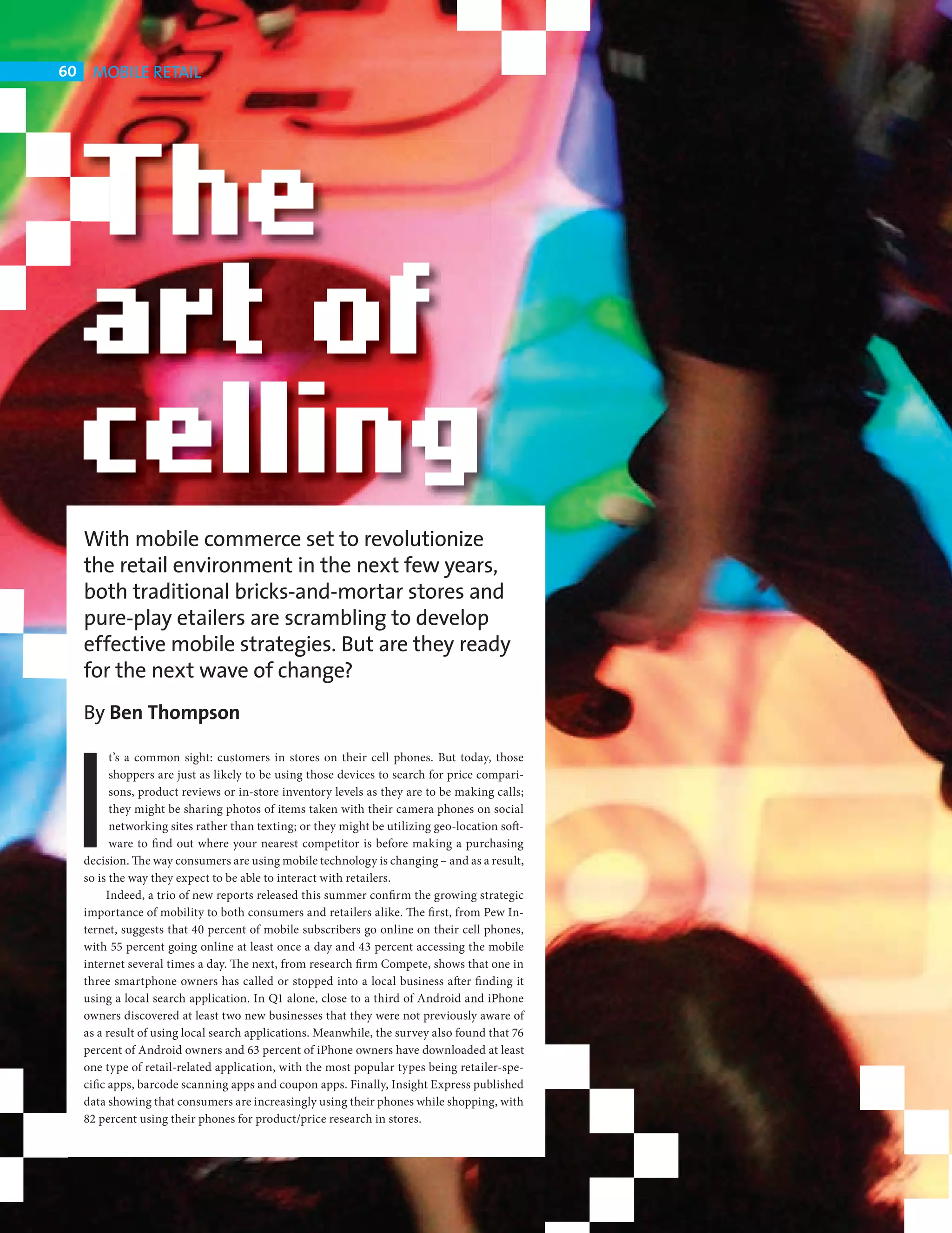 60    MOBILE RETAIL




            With mobile commerce set to revolutionize
            the retail environment in the next few years,
            both traditional bricks-and-mortar stores and
            pure-play etailers are scrambling to develop
            effective mobile strategies. But are they ready
            for the next wave of change?




         I
            By Ben Thompson

                  t’s a common sight: customers in stores on their cell phones. But today, those
                  shoppers are just as likely to be using those devices to search for price compari-
                  sons, product reviews or in-store inventory levels as they are to be making calls;
                  they might be sharing photos of items taken with their camera phones on social
                  networking sites rather than texting; or they might be utilizing geo-location soft-
                  ware to fi nd out where your nearest competitor is before making a purchasing
            decision. The way consumers are using mobile technology is changing – and as a result,
            so is the way they expect to be able to interact with retailers.
                 Indeed, a trio of new reports released this summer confi rm the growing strategic
            importance of mobility to both consumers and retailers alike. The fi rst, from Pew In-
            ternet, suggests that 40 percent of mobile subscribers go online on their cell phones,
            with 55 percent going online at least once a day and 43 percent accessing the mobile
            internet several times a day. The next, from research firm Compete, shows that one in
            three smartphone owners has called or stopped into a local business after fi nding it
            using a local search application. In Q1 alone, close to a third of Android and iPhone
            owners discovered at least two new businesses that they were not previously aware of
            as a result of using local search applications. Meanwhile, the survey also found that 76
            percent of Android owners and 63 percent of iPhone owners have downloaded at least
            one type of retail-related application, with the most popular types being retailer-spe-
            cific apps, barcode scanning apps and coupon apps. Finally, Insight Express published
            data showing that consumers are increasingly using their phones while shopping, with
            82 percent using their phones for product/price research in stores.




CHANGE FACE RETAIL.indd 60                                                                              08/10/2010 15:11
 
