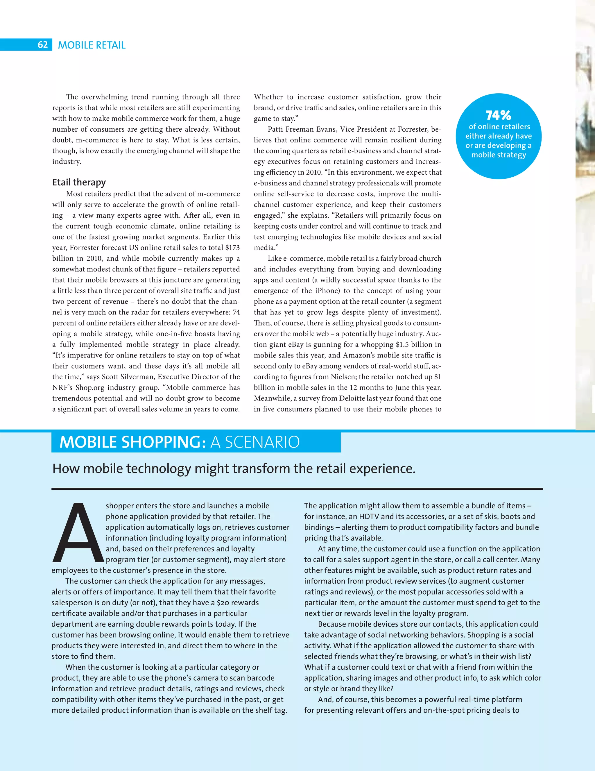 62    MOBILE RETAIL



                The overwhelming trend running through all three                Whether to increase customer satisfaction, grow their
            reports is that while most retailers are still experimenting        brand, or drive traffic and sales, online retailers are in this
            with how to make mobile commerce work for them, a huge              game to stay.”                                                           74%
            number of consumers are getting there already. Without                   Patti Freeman Evans, Vice President at Forrester, be-         of online retailers
            doubt, m-commerce is here to stay. What is less certain,            lieves that online commerce will remain resilient during          either already have
                                                                                                                                                  or are developing a
            though, is how exactly the emerging channel will shape the          the coming quarters as retail e-business and channel strat-
                                                                                                                                                    mobile strategy
            industry.                                                           egy executives focus on retaining customers and increas-
                                                                                ing efficiency in 2010. “In this environment, we expect that
            Etail therapy                                                       e-business and channel strategy professionals will promote
                  Most retailers predict that the advent of m-commerce          online self-service to decrease costs, improve the multi-
            will only serve to accelerate the growth of online retail-          channel customer experience, and keep their customers
            ing – a view many experts agree with. After all, even in            engaged,” she explains. “Retailers will primarily focus on
            the current tough economic climate, online retailing is             keeping costs under control and will continue to track and
            one of the fastest growing market segments. Earlier this            test emerging technologies like mobile devices and social
            year, Forrester forecast US online retail sales to total $173       media.”
            billion in 2010, and while mobile currently makes up a                   Like e-commerce, mobile retail is a fairly broad church
            somewhat modest chunk of that figure – retailers reported           and includes everything from buying and downloading
            that their mobile browsers at this juncture are generating          apps and content (a wildly successful space thanks to the
            a little less than three percent of overall site traffic and just   emergence of the iPhone) to the concept of using your
            two percent of revenue – there’s no doubt that the chan-            phone as a payment option at the retail counter (a segment
            nel is very much on the radar for retailers everywhere: 74          that has yet to grow legs despite plenty of investment).
            percent of online retailers either already have or are devel-       Then, of course, there is selling physical goods to consum-
            oping a mobile strategy, while one-in-five boasts having            ers over the mobile web – a potentially huge industry. Auc-
            a fully implemented mobile strategy in place already.               tion giant eBay is gunning for a whopping $1.5 billion in
            “It’s imperative for online retailers to stay on top of what        mobile sales this year, and Amazon’s mobile site traffic is
            their customers want, and these days it’s all mobile all            second only to eBay among vendors of real-world stuff, ac-
            the time,” says Scott Silverman, Executive Director of the          cording to figures from Nielsen; the retailer notched up $1
            NRF’s Shop.org industry group. “Mobile commerce has                 billion in mobile sales in the 12 months to June this year.
            tremendous potential and will no doubt grow to become               Meanwhile, a survey from Deloitte last year found that one
            a significant part of overall sales volume in years to come.        in five consumers planned to use their mobile phones to



              MOBILE SHOPPING: A SCENARIO
            How mobile technology might transform the retail experience.




            A
                             shopper enters the store and launches a mobile                     The application might allow them to assemble a bundle of items –
                             phone application provided by that retailer. The                   for instance, an HDTV and its accessories, or a set of skis, boots and
                             application automatically logs on, retrieves customer              bindings – alerting them to product compatibility factors and bundle
                             information (including loyalty program information)                pricing that’s available.
                             and, based on their preferences and loyalty                             At any time, the customer could use a function on the application
                             program tier (or customer segment), may alert store                to call for a sales support agent in the store, or call a call center. Many
            employees to the customer’s presence in the store.                                  other features might be available, such as product return rates and
                The customer can check the application for any messages,                        information from product review services (to augment customer
            alerts or offers of importance. It may tell them that their favorite                ratings and reviews), or the most popular accessories sold with a
            salesperson is on duty (or not), that they have a $20 rewards                       particular item, or the amount the customer must spend to get to the
            certiﬁcate available and/or that purchases in a particular                          next tier or rewards level in the loyalty program.
            department are earning double rewards points today. If the                               Because mobile devices store our contacts, this application could
            customer has been browsing online, it would enable them to retrieve                 take advantage of social networking behaviors. Shopping is a social
            products they were interested in, and direct them to where in the                   activity. What if the application allowed the customer to share with
            store to ﬁnd them.                                                                  selected friends what they’re browsing, or what’s in their wish list?
                When the customer is looking at a particular category or                        What if a customer could text or chat with a friend from within the
            product, they are able to use the phone’s camera to scan barcode                    application, sharing images and other product info, to ask which color
            information and retrieve product details, ratings and reviews, check                or style or brand they like?
            compatibility with other items they’ve purchased in the past, or get                     And, of course, this becomes a powerful real-time platform
            more detailed product information than is available on the shelf tag.               for presenting relevant offers and on-the-spot pricing deals to




CHANGE FACE RETAIL.indd 62                                                                                                                                                08/10/2010 15:11
 
